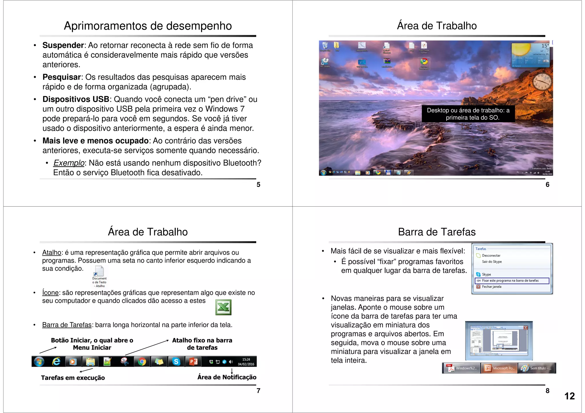 Aprimoramentos de desempenho
• Suspender: Ao retornar reconecta à rede sem fio de forma
automática é consideravelmente mais rápido que versões
anteriores.
• Pesquisar: Os resultados das pesquisas aparecem mais
rápido e de forma organizada (agrupada).
• Dispositivos USB: Quando você conecta um “pen drive” ou
5
• Dispositivos USB: Quando você conecta um “pen drive” ou
um outro dispositivo USB pela primeira vez o Windows 7
pode prepará-lo para você em segundos. Se você já tiver
usado o dispositivo anteriormente, a espera é ainda menor.
• Mais leve e menos ocupado: Ao contrário das versões
anteriores, executa-se serviços somente quando necessário.
• Exemplo: Não está usando nenhum dispositivo Bluetooth?
Então o serviço Bluetooth fica desativado.
Área de Trabalho
6
Desktop ou área de trabalho: a
primeira tela do SO.
Área de Trabalho
• Atalho: é uma representação gráfica que permite abrir arquivos ou
programas. Possuem uma seta no canto inferior esquerdo indicando a
sua condição.
• Ícone: são representações gráficas que representam algo que existe no
seu computador e quando clicados dão acesso a estes
7
• Barra de Tarefas: barra longa horizontal na parte inferior da tela.
Tarefas em execução Área de Notificação
Botão Iniciar, o qual abre o
Menu Iniciar
Atalho fixo na barra
de tarefas
Barra de Tarefas
• Mais fácil de se visualizar e mais flexível:
• É possível “fixar” programas favoritos
em qualquer lugar da barra de tarefas.
• Novas maneiras para se visualizar
janelas. Aponte o mouse sobre um
8
janelas. Aponte o mouse sobre um
ícone da barra de tarefas para ter uma
visualização em miniatura dos
programas e arquivos abertos. Em
seguida, mova o mouse sobre uma
miniatura para visualizar a janela em
tela inteira.
12
 