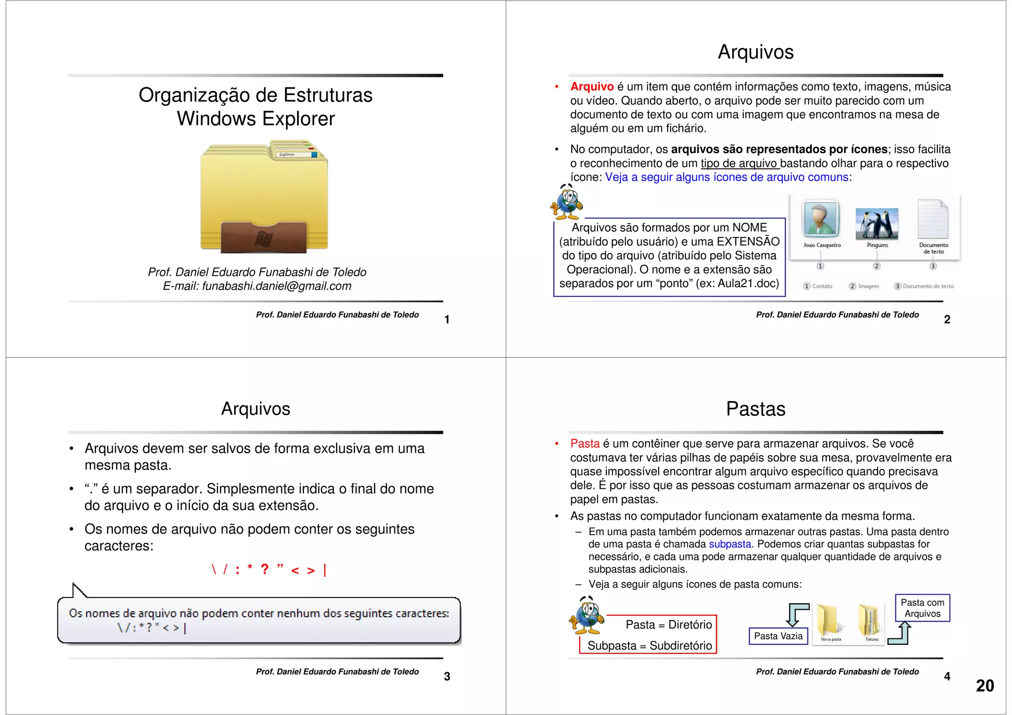 Organização de Estruturas
Windows Explorer
1
Prof. Daniel Eduardo Funabashi de Toledo
Prof. Daniel Eduardo Funabashi de Toledo
E-mail: funabashi.daniel@gmail.com
Arquivos
• Arquivo é um item que contém informações como texto, imagens, música
ou vídeo. Quando aberto, o arquivo pode ser muito parecido com um
documento de texto ou com uma imagem que encontramos na mesa de
alguém ou em um fichário.
• No computador, os arquivos são representados por ícones; isso facilita
o reconhecimento de um tipo de arquivo bastando olhar para o respectivo
ícone: Veja a seguir alguns ícones de arquivo comuns:
2
Arquivos são formados por um NOME
(atribuído pelo usuário) e uma EXTENSÃO
do tipo do arquivo (atribuído pelo Sistema
Operacional). O nome e a extensão são
separados por um “ponto” (ex: Aula21.doc)
Prof. Daniel Eduardo Funabashi de Toledo
ícone: Veja a seguir alguns ícones de arquivo comuns:
Arquivos
• Arquivos devem ser salvos de forma exclusiva em uma
mesma pasta.
• “.” é um separador. Simplesmente indica o final do nome
do arquivo e o início da sua extensão.
• Os nomes de arquivo não podem conter os seguintes
3
Prof. Daniel Eduardo Funabashi de Toledo
• Os nomes de arquivo não podem conter os seguintes
caracteres:
 / : * ? ” < > |
Pastas
• Pasta é um contêiner que serve para armazenar arquivos. Se você
costumava ter várias pilhas de papéis sobre sua mesa, provavelmente era
quase impossível encontrar algum arquivo específico quando precisava
dele. É por isso que as pessoas costumam armazenar os arquivos de
papel em pastas.
• As pastas no computador funcionam exatamente da mesma forma.
– Em uma pasta também podemos armazenar outras pastas. Uma pasta dentro
4
Prof. Daniel Eduardo Funabashi de Toledo
– Em uma pasta também podemos armazenar outras pastas. Uma pasta dentro
de uma pasta é chamada subpasta. Podemos criar quantas subpastas for
necessário, e cada uma pode armazenar qualquer quantidade de arquivos e
subpastas adicionais.
– Veja a seguir alguns ícones de pasta comuns:
Pasta Vazia
Pasta com
Arquivos
Pasta = Diretório
Subpasta = Subdiretório
20
 