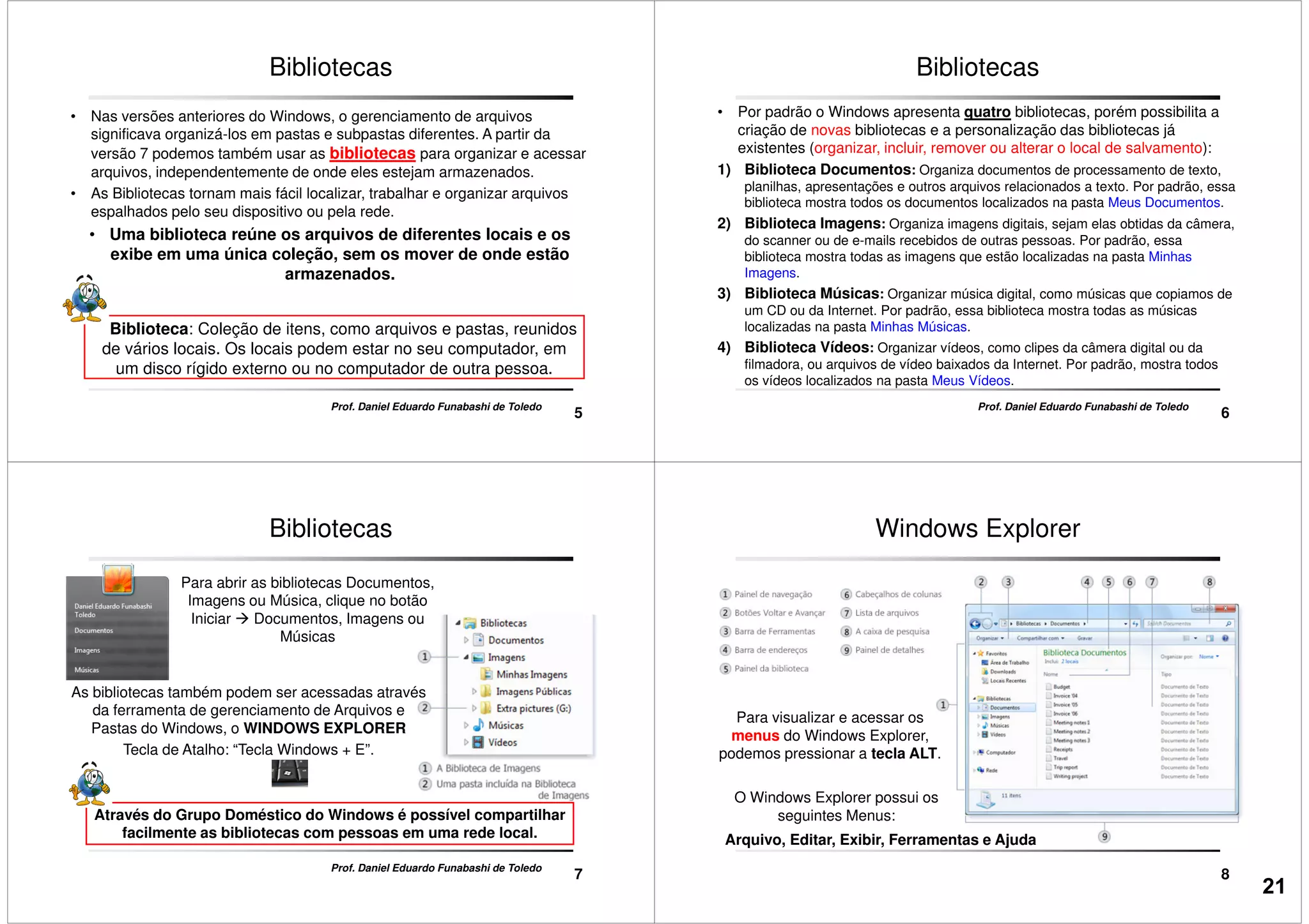 • Nas versões anteriores do Windows, o gerenciamento de arquivos
significava organizá-los em pastas e subpastas diferentes. A partir da
versão 7 podemos também usar as bibliotecas para organizar e acessar
arquivos, independentemente de onde eles estejam armazenados.
• As Bibliotecas tornam mais fácil localizar, trabalhar e organizar arquivos
espalhados pelo seu dispositivo ou pela rede.
• Uma biblioteca reúne os arquivos de diferentes locais e os
Bibliotecas
5
Prof. Daniel Eduardo Funabashi de Toledo
• Uma biblioteca reúne os arquivos de diferentes locais e os
exibe em uma única coleção, sem os mover de onde estão
armazenados.
Biblioteca: Coleção de itens, como arquivos e pastas, reunidos
de vários locais. Os locais podem estar no seu computador, em
um disco rígido externo ou no computador de outra pessoa.
• Por padrão o Windows apresenta quatro bibliotecas, porém possibilita a
criação de novas bibliotecas e a personalização das bibliotecas já
existentes (organizar, incluir, remover ou alterar o local de salvamento):
1) Biblioteca Documentos: Organiza documentos de processamento de texto,
planilhas, apresentações e outros arquivos relacionados a texto. Por padrão, essa
biblioteca mostra todos os documentos localizados na pasta Meus Documentos.
2) Biblioteca Imagens: Organiza imagens digitais, sejam elas obtidas da câmera,
Bibliotecas
6
Prof. Daniel Eduardo Funabashi de Toledo
2) Biblioteca Imagens:
do scanner ou de e-mails recebidos de outras pessoas. Por padrão, essa
biblioteca mostra todas as imagens que estão localizadas na pasta Minhas
Imagens.
3) Biblioteca Músicas: Organizar música digital, como músicas que copiamos de
um CD ou da Internet. Por padrão, essa biblioteca mostra todas as músicas
localizadas na pasta Minhas Músicas.
4) Biblioteca Vídeos: Organizar vídeos, como clipes da câmera digital ou da
filmadora, ou arquivos de vídeo baixados da Internet. Por padrão, mostra todos
os vídeos localizados na pasta Meus Vídeos.
Para abrir as bibliotecas Documentos,
Imagens ou Música, clique no botão
Iniciar Documentos, Imagens ou
Músicas
Bibliotecas
As bibliotecas também podem ser acessadas através
7
Prof. Daniel Eduardo Funabashi de Toledo
Através do Grupo Doméstico do Windows é possível compartilhar
facilmente as bibliotecas com pessoas em uma rede local.
As bibliotecas também podem ser acessadas através
da ferramenta de gerenciamento de Arquivos e
Pastas do Windows, o WINDOWS EXPLORER
Tecla de Atalho: “Tecla Windows + E”.
Windows Explorer
8
Para visualizar e acessar os
menus do Windows Explorer,
podemos pressionar a tecla ALT.
Arquivo, Editar, Exibir, Ferramentas e Ajuda
O Windows Explorer possui os
seguintes Menus:
21
 
