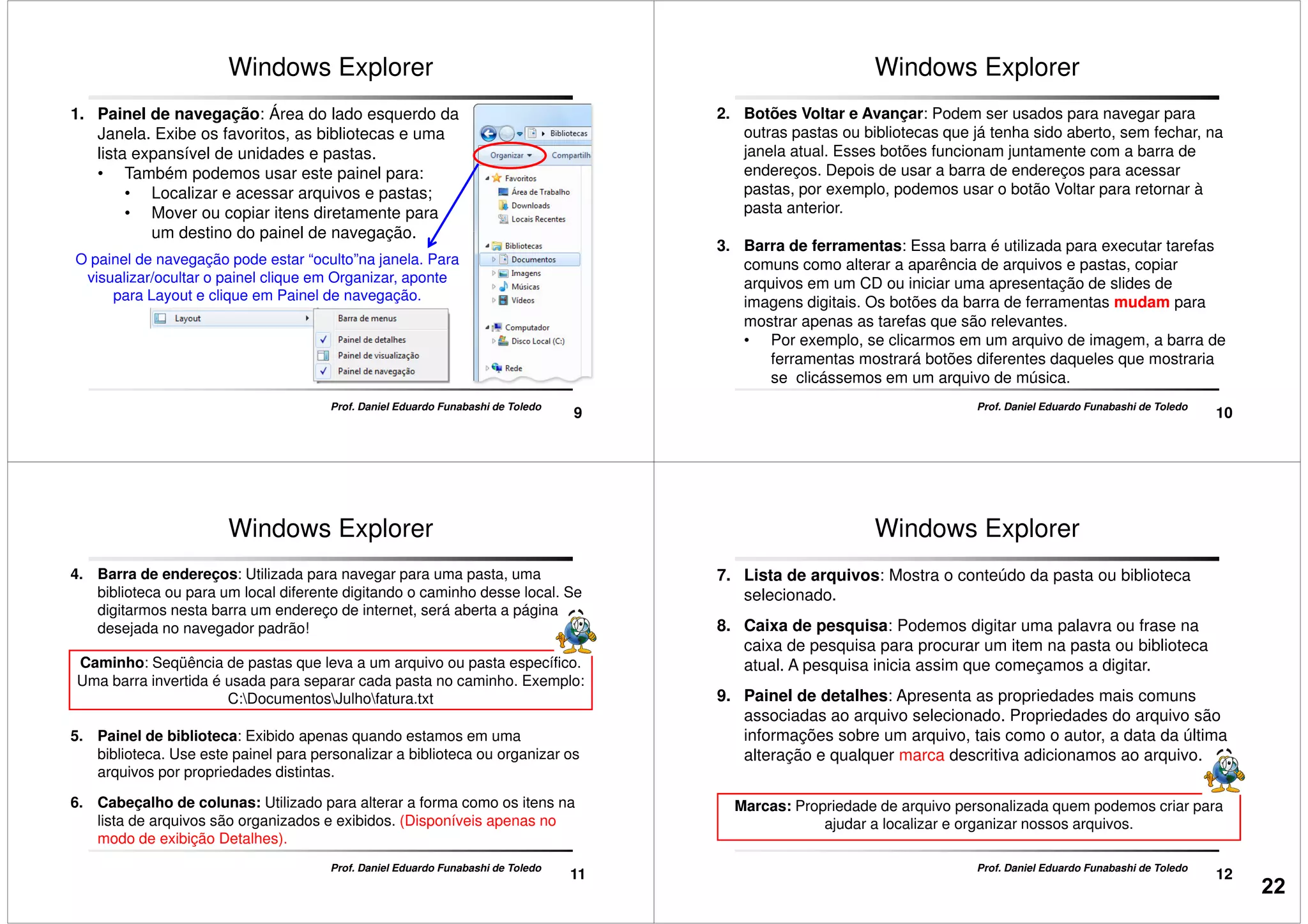 Windows Explorer
1. Painel de navegação: Área do lado esquerdo da
Janela. Exibe os favoritos, as bibliotecas e uma
lista expansível de unidades e pastas.
• Também podemos usar este painel para:
• Localizar e acessar arquivos e pastas;
• Mover ou copiar itens diretamente para
um destino do painel de navegação.
9
Prof. Daniel Eduardo Funabashi de Toledo
um destino do painel de navegação.
O painel de navegação pode estar “oculto”na janela. Para
visualizar/ocultar o painel clique em Organizar, aponte
para Layout e clique em Painel de navegação.
Windows Explorer
2. Botões Voltar e Avançar: Podem ser usados para navegar para
outras pastas ou bibliotecas que já tenha sido aberto, sem fechar, na
janela atual. Esses botões funcionam juntamente com a barra de
endereços. Depois de usar a barra de endereços para acessar
pastas, por exemplo, podemos usar o botão Voltar para retornar à
pasta anterior.
10
Prof. Daniel Eduardo Funabashi de Toledo
3. Barra de ferramentas: Essa barra é utilizada para executar tarefas
comuns como alterar a aparência de arquivos e pastas, copiar
arquivos em um CD ou iniciar uma apresentação de slides de
imagens digitais. Os botões da barra de ferramentas mudam para
mostrar apenas as tarefas que são relevantes.
• Por exemplo, se clicarmos em um arquivo de imagem, a barra de
ferramentas mostrará botões diferentes daqueles que mostraria
se clicássemos em um arquivo de música.
Caminho: Seqüência de pastas que leva a um arquivo ou pasta específico.
Uma barra invertida é usada para separar cada pasta no caminho. Exemplo:
C:DocumentosJulhofatura.txt
4. Barra de endereços: Utilizada para navegar para uma pasta, uma
biblioteca ou para um local diferente digitando o caminho desse local. Se
digitarmos nesta barra um endereço de internet, será aberta a página
desejada no navegador padrão!
Windows Explorer
11
C:DocumentosJulhofatura.txt
5. Painel de biblioteca: Exibido apenas quando estamos em uma
biblioteca. Use este painel para personalizar a biblioteca ou organizar os
arquivos por propriedades distintas.
6. Cabeçalho de colunas: Utilizado para alterar a forma como os itens na
lista de arquivos são organizados e exibidos. (Disponíveis apenas no
modo de exibição Detalhes).
Prof. Daniel Eduardo Funabashi de Toledo
7. Lista de arquivos: Mostra o conteúdo da pasta ou biblioteca
selecionado.
8. Caixa de pesquisa: Podemos digitar uma palavra ou frase na
caixa de pesquisa para procurar um item na pasta ou biblioteca
atual. A pesquisa inicia assim que começamos a digitar.
9. Painel de detalhes: Apresenta as propriedades mais comuns
Windows Explorer
12
9. Painel de detalhes: Apresenta as propriedades mais comuns
associadas ao arquivo selecionado. Propriedades do arquivo são
informações sobre um arquivo, tais como o autor, a data da última
alteração e qualquer marca descritiva adicionamos ao arquivo.
Prof. Daniel Eduardo Funabashi de Toledo
Marcas: Propriedade de arquivo personalizada quem podemos criar para
ajudar a localizar e organizar nossos arquivos.
22
 