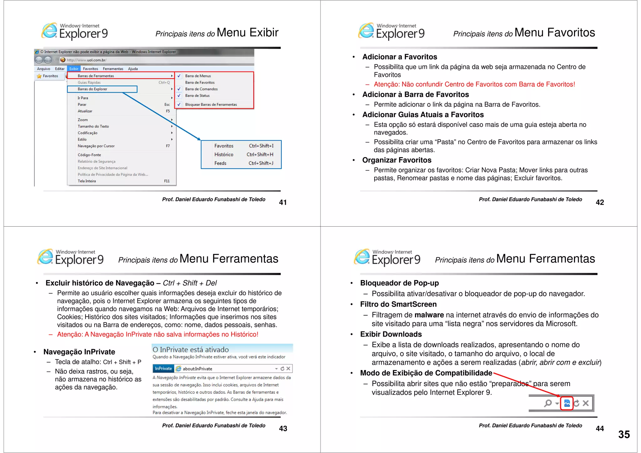 Principais itens do Menu Exibir
41
Prof. Daniel Eduardo Funabashi de Toledo
Principais itens do Menu Favoritos
• Adicionar a Favoritos
– Possibilita que um link da página da web seja armazenada no Centro de
Favoritos
– Atenção: Não confundir Centro de Favoritos com Barra de Favoritos!
• Adicionar à Barra de Favoritos
– Permite adicionar o link da página na Barra de Favoritos.
• Adicionar Guias Atuais a Favoritos
42
Prof. Daniel Eduardo Funabashi de Toledo
• Adicionar Guias Atuais a Favoritos
– Esta opção só estará disponível caso mais de uma guia esteja aberta no
navegados.
– Possibilita criar uma “Pasta” no Centro de Favoritos para armazenar os links
das páginas abertas.
• Organizar Favoritos
– Permite organizar os favoritos: Criar Nova Pasta; Mover links para outras
pastas, Renomear pastas e nome das páginas; Excluir favoritos.
Principais itens do Menu Ferramentas
• Excluir histórico de Navegação – Ctrl + Shift + Del
– Permite ao usuário escolher quais informações deseja excluir do histórico de
navegação, pois o Internet Explorer armazena os seguintes tipos de
informações quando navegamos na Web: Arquivos de Internet temporários;
Cookies; Histórico dos sites visitados; Informações que inserimos nos sites
visitados ou na Barra de endereços, como: nome, dados pessoais, senhas.
– Atenção: A Navegação InPrivate não salva informações no Histórico!
43
Prof. Daniel Eduardo Funabashi de Toledo
• Navegação InPrivate
– Tecla de atalho: Ctrl + Shift + P
– Não deixa rastros, ou seja,
não armazena no histórico as
ações da navegação.
Principais itens do Menu Ferramentas
• Bloqueador de Pop-up
– Possibilita ativar/desativar o bloqueador de pop-up do navegador.
• Filtro do SmartScreen
– Filtragem de malware na internet através do envio de informações do
site visitado para uma “lista negra” nos servidores da Microsoft.
• Exibir Downloads
44
Prof. Daniel Eduardo Funabashi de Toledo
– Exibe a lista de downloads realizados, apresentando o nome do
arquivo, o site visitado, o tamanho do arquivo, o local de
armazenamento e ações a serem realizadas (abrir, abrir com e excluir)
• Modo de Exibição de Compatibilidade
– Possibilita abrir sites que não estão “preparados” para serem
visualizados pelo Internet Explorer 9.
35
 