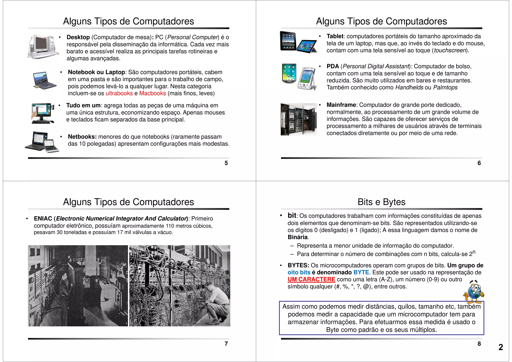 Alguns Tipos de Computadores
• Notebook ou Laptop: São computadores portáteis, cabem
em uma pasta e são importantes para o trabalho de campo,
pois podemos levá-lo a qualquer lugar. Nesta categoria
incluem-se os ultrabooks e Macbooks (mais finos, leves)
• Desktop (Computador de mesa): PC (Personal Computer) é o
responsável pela disseminação da informática. Cada vez mais
barato e acessível realiza as principais tarefas rotineiras e
algumas avançadas.
5
incluem-se os ultrabooks e Macbooks (mais finos, leves)
• Tudo em um: agrega todas as peças de uma máquina em
uma única estrutura, economizando espaço. Apenas mouses
e teclados ficam separados da base principal.
• Netbooks: menores do que notebooks (raramente passam
das 10 polegadas) apresentam configurações mais modestas.
Alguns Tipos de Computadores
• Tablet: computadores portáteis do tamanho aproximado da
tela de um laptop, mas que, ao invés do teclado e do mouse,
contam com uma tela sensível ao toque (touchscreen).
• PDA (Personal Digital Assistant): Computador de bolso,
contam com uma tela sensível ao toque e de tamanho
reduzida. São muito utilizados em bares e restaurantes.
Também conhecido como Handhelds ou Palmtops
6
Também conhecido como Handhelds ou Palmtops
• Mainframe: Computador de grande porte dedicado,
normalmente, ao processamento de um grande volume de
informações. São capazes de oferecer serviços de
processamento a milhares de usuários através de terminais
conectados diretamente ou por meio de uma rede.
• ENIAC (Electronic Numerical Integrator And Calculator): Primeiro
computador eletrônico, possuíam aproximadamente 110 metros cúbicos,
pesavam 30 toneladas e possuíam 17 mil válvulas a vácuo.
Alguns Tipos de Computadores
7
• bit: Os computadores trabalham com informações constituídas de apenas
dois elementos que denominam-se bits. São representados utilizando-se
os dígitos 0 (desligado) e 1 (ligado); A essa linguagem damos o nome de
Binária.
– Representa a menor unidade de informação do computador.
– Para determinar o número de combinações com n bits, calcula-se 2n
• BYTES: Os microcomputadores operam com grupos de bits. Um grupo de
oito bits é denominado BYTE. Este pode ser usado na representação de
Bits e Bytes
8
Assim como podemos medir distâncias, quilos, tamanho etc, também
podemos medir a capacidade que um microcomputador tem para
armazenar informações. Para efetuarmos essa medida é usado o
Byte como padrão e os seus múltiplos.
oito bits é denominado BYTE. Este pode ser usado na representação de
UM CARACTERE como uma letra (A-Z), um número (0-9) ou outro
símbolo qualquer (#, %, *, ?, @), entre outros.
2
 