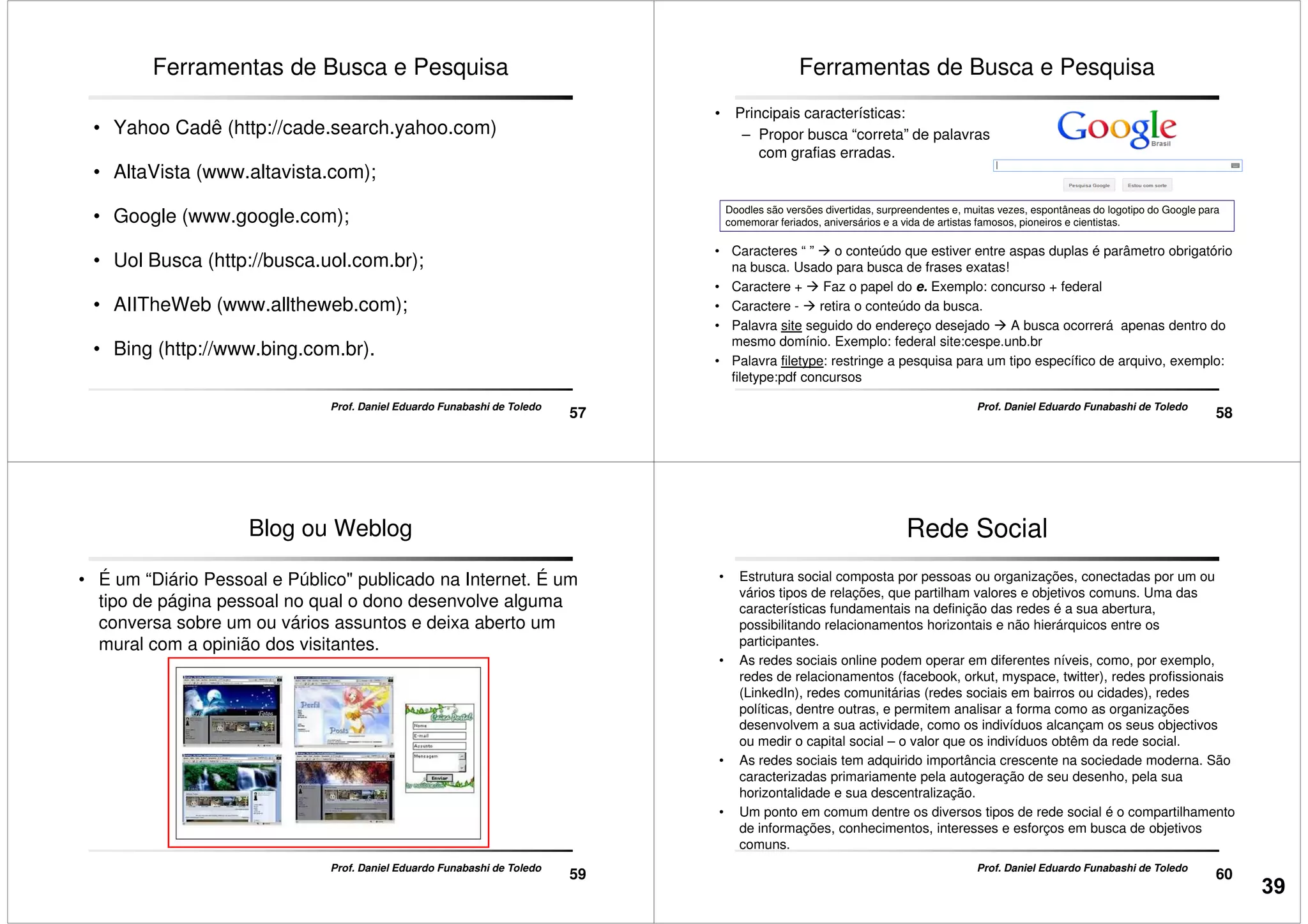 Ferramentas de Busca e Pesquisa
• Yahoo Cadê (http://cade.search.yahoo.com)
• AltaVista (www.altavista.com);
• Google (www.google.com);
57
Prof. Daniel Eduardo Funabashi de Toledo
• Uol Busca (http://busca.uol.com.br);
• AIITheWeb (www.alltheweb.com);
• Bing (http://www.bing.com.br).
• Principais características:
– Propor busca “correta” de palavras
com grafias erradas.
Ferramentas de Busca e Pesquisa
Doodles são versões divertidas, surpreendentes e, muitas vezes, espontâneas do logotipo do Google para
comemorar feriados, aniversários e a vida de artistas famosos, pioneiros e cientistas.
58
Prof. Daniel Eduardo Funabashi de Toledo
• Caracteres “ ” o conteúdo que estiver entre aspas duplas é parâmetro obrigatório
na busca. Usado para busca de frases exatas!
• Caractere + Faz o papel do e. Exemplo: concurso + federal
• Caractere - retira o conteúdo da busca.
• Palavra site seguido do endereço desejado A busca ocorrerá apenas dentro do
mesmo domínio. Exemplo: federal site:cespe.unb.br
• Palavra filetype: restringe a pesquisa para um tipo específico de arquivo, exemplo:
filetype:pdf concursos
Blog ou Weblog
• É um “Diário Pessoal e Público" publicado na Internet. É um
tipo de página pessoal no qual o dono desenvolve alguma
conversa sobre um ou vários assuntos e deixa aberto um
mural com a opinião dos visitantes.
59
Prof. Daniel Eduardo Funabashi de Toledo
Rede Social
• Estrutura social composta por pessoas ou organizações, conectadas por um ou
vários tipos de relações, que partilham valores e objetivos comuns. Uma das
características fundamentais na definição das redes é a sua abertura,
possibilitando relacionamentos horizontais e não hierárquicos entre os
participantes.
• As redes sociais online podem operar em diferentes níveis, como, por exemplo,
redes de relacionamentos (facebook, orkut, myspace, twitter), redes profissionais
(LinkedIn), redes comunitárias (redes sociais em bairros ou cidades), redes
60
Prof. Daniel Eduardo Funabashi de Toledo
(LinkedIn), redes comunitárias (redes sociais em bairros ou cidades), redes
políticas, dentre outras, e permitem analisar a forma como as organizações
desenvolvem a sua actividade, como os indivíduos alcançam os seus objectivos
ou medir o capital social – o valor que os indivíduos obtêm da rede social.
• As redes sociais tem adquirido importância crescente na sociedade moderna. São
caracterizadas primariamente pela autogeração de seu desenho, pela sua
horizontalidade e sua descentralização.
• Um ponto em comum dentre os diversos tipos de rede social é o compartilhamento
de informações, conhecimentos, interesses e esforços em busca de objetivos
comuns.
39
 