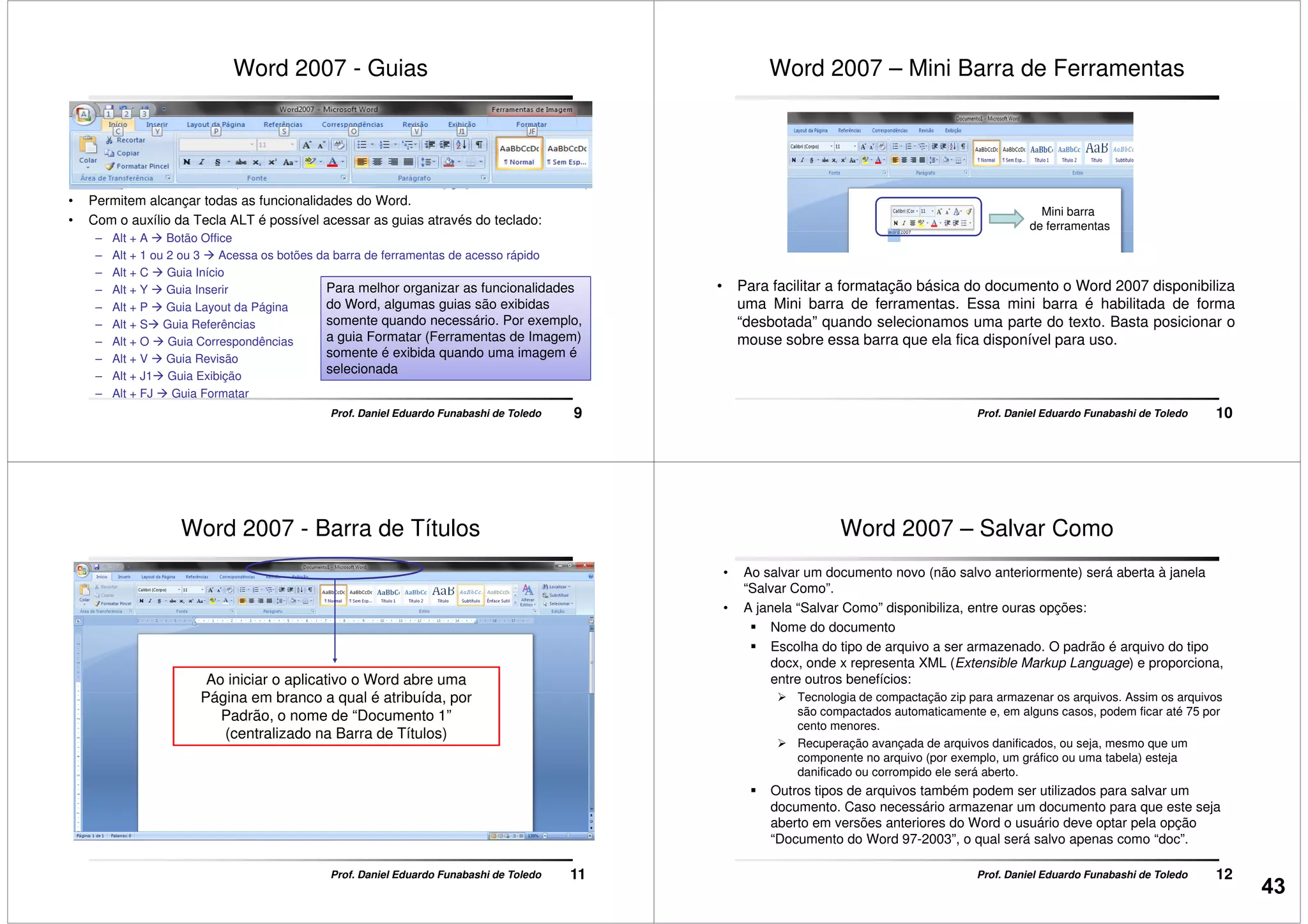 Word 2007 - Guias
• Permitem alcançar todas as funcionalidades do Word.
• Com o auxílio da Tecla ALT é possível acessar as guias através do teclado:
9Prof. Daniel Eduardo Funabashi de Toledo
– Alt + A Botão Office
– Alt + 1 ou 2 ou 3 Acessa os botões da barra de ferramentas de acesso rápido
– Alt + C Guia Início
– Alt + Y Guia Inserir
– Alt + P Guia Layout da Página
– Alt + S Guia Referências
– Alt + O Guia Correspondências
– Alt + V Guia Revisão
– Alt + J1 Guia Exibição
– Alt + FJ Guia Formatar
Para melhor organizar as funcionalidades
do Word, algumas guias são exibidas
somente quando necessário. Por exemplo,
a guia Formatar (Ferramentas de Imagem)
somente é exibida quando uma imagem é
selecionada
Word 2007 – Mini Barra de Ferramentas
Mini barra
de ferramentas
10Prof. Daniel Eduardo Funabashi de Toledo
• Para facilitar a formatação básica do documento o Word 2007 disponibiliza
uma Mini barra de ferramentas. Essa mini barra é habilitada de forma
“desbotada” quando selecionamos uma parte do texto. Basta posicionar o
mouse sobre essa barra que ela fica disponível para uso.
de ferramentas
Word 2007 - Barra de Títulos
Ao iniciar o aplicativo o Word abre uma
Página em branco a qual é atribuída, por
11Prof. Daniel Eduardo Funabashi de Toledo
Página em branco a qual é atribuída, por
Padrão, o nome de “Documento 1”
(centralizado na Barra de Títulos)
Word 2007 – Salvar Como
• Ao salvar um documento novo (não salvo anteriormente) será aberta à janela
“Salvar Como”.
• A janela “Salvar Como” disponibiliza, entre ouras opções:
Nome do documento
Escolha do tipo de arquivo a ser armazenado. O padrão é arquivo do tipo
docx, onde x representa XML (Extensible Markup Language) e proporciona,
entre outros benefícios:
Tecnologia de compactação zip para armazenar os arquivos. Assim os arquivos
12Prof. Daniel Eduardo Funabashi de Toledo
Tecnologia de compactação zip para armazenar os arquivos. Assim os arquivos
são compactados automaticamente e, em alguns casos, podem ficar até 75 por
cento menores.
Recuperação avançada de arquivos danificados, ou seja, mesmo que um
componente no arquivo (por exemplo, um gráfico ou uma tabela) esteja
danificado ou corrompido ele será aberto.
Outros tipos de arquivos também podem ser utilizados para salvar um
documento. Caso necessário armazenar um documento para que este seja
aberto em versões anteriores do Word o usuário deve optar pela opção
“Documento do Word 97-2003”, o qual será salvo apenas como “doc”.
43
 
