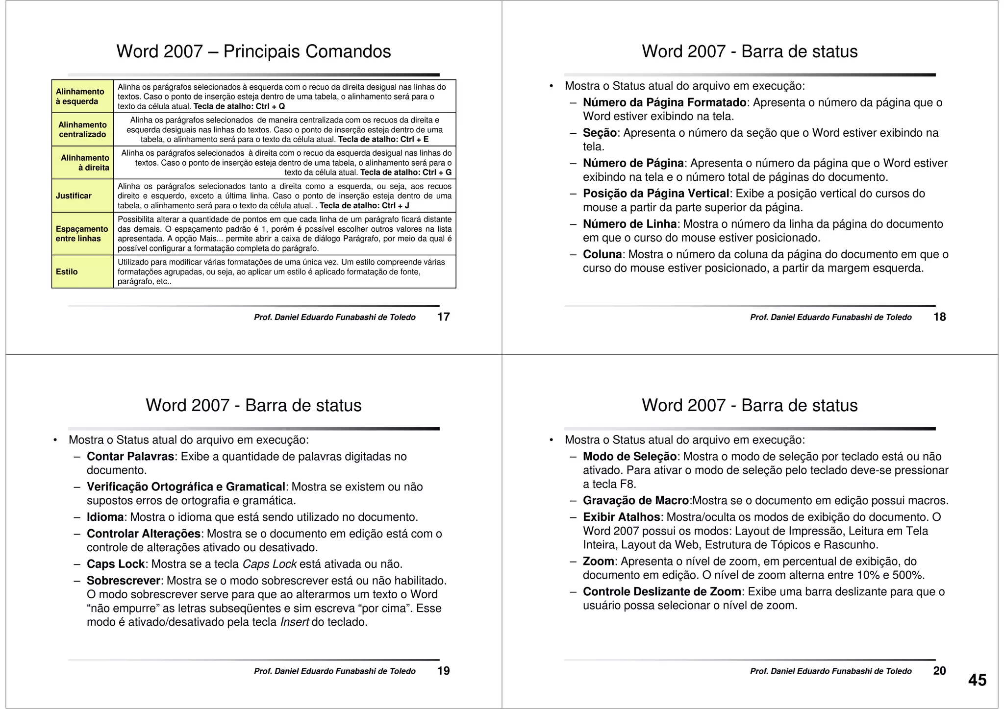 Word 2007 – Principais Comandos
Alinhamento
à esquerda
Alinha os parágrafos selecionados à esquerda com o recuo da direita desigual nas linhas do
textos. Caso o ponto de inserção esteja dentro de uma tabela, o alinhamento será para o
texto da célula atual. Tecla de atalho: Ctrl + Q
Alinhamento
centralizado
Alinha os parágrafos selecionados de maneira centralizada com os recuos da direita e
esquerda desiguais nas linhas do textos. Caso o ponto de inserção esteja dentro de uma
tabela, o alinhamento será para o texto da célula atual. Tecla de atalho: Ctrl + E
Alinhamento
à direita
Alinha os parágrafos selecionados à direita com o recuo da esquerda desigual nas linhas do
textos. Caso o ponto de inserção esteja dentro de uma tabela, o alinhamento será para o
texto da célula atual. Tecla de atalho: Ctrl + G
17Prof. Daniel Eduardo Funabashi de Toledo
Justificar
Alinha os parágrafos selecionados tanto a direita como a esquerda, ou seja, aos recuos
direito e esquerdo, exceto a última linha. Caso o ponto de inserção esteja dentro de uma
tabela, o alinhamento será para o texto da célula atual. . Tecla de atalho: Ctrl + J
Espaçamento
entre linhas
Possibilita alterar a quantidade de pontos em que cada linha de um parágrafo ficará distante
das demais. O espaçamento padrão é 1, porém é possível escolher outros valores na lista
apresentada. A opção Mais... permite abrir a caixa de diálogo Parágrafo, por meio da qual é
possível configurar a formatação completa do parágrafo.
Estilo
Utilizado para modificar várias formatações de uma única vez. Um estilo compreende várias
formatações agrupadas, ou seja, ao aplicar um estilo é aplicado formatação de fonte,
parágrafo, etc..
Word 2007 - Barra de status
• Mostra o Status atual do arquivo em execução:
– Número da Página Formatado: Apresenta o número da página que o
Word estiver exibindo na tela.
– Seção: Apresenta o número da seção que o Word estiver exibindo na
tela.
– Número de Página: Apresenta o número da página que o Word estiver
exibindo na tela e o número total de páginas do documento.
18Prof. Daniel Eduardo Funabashi de Toledo
exibindo na tela e o número total de páginas do documento.
– Posição da Página Vertical: Exibe a posição vertical do cursos do
mouse a partir da parte superior da página.
– Número de Linha: Mostra o número da linha da página do documento
em que o curso do mouse estiver posicionado.
– Coluna: Mostra o número da coluna da página do documento em que o
curso do mouse estiver posicionado, a partir da margem esquerda.
Word 2007 - Barra de status
• Mostra o Status atual do arquivo em execução:
– Contar Palavras: Exibe a quantidade de palavras digitadas no
documento.
– Verificação Ortográfica e Gramatical: Mostra se existem ou não
supostos erros de ortografia e gramática.
– Idioma: Mostra o idioma que está sendo utilizado no documento.
– Controlar Alterações: Mostra se o documento em edição está com o
19Prof. Daniel Eduardo Funabashi de Toledo
– Controlar Alterações: Mostra se o documento em edição está com o
controle de alterações ativado ou desativado.
– Caps Lock: Mostra se a tecla Caps Lock está ativada ou não.
– Sobrescrever: Mostra se o modo sobrescrever está ou não habilitado.
O modo sobrescrever serve para que ao alterarmos um texto o Word
“não empurre” as letras subseqüentes e sim escreva “por cima”. Esse
modo é ativado/desativado pela tecla Insert do teclado.
Word 2007 - Barra de status
• Mostra o Status atual do arquivo em execução:
– Modo de Seleção: Mostra o modo de seleção por teclado está ou não
ativado. Para ativar o modo de seleção pelo teclado deve-se pressionar
a tecla F8.
– Gravação de Macro:Mostra se o documento em edição possui macros.
– Exibir Atalhos: Mostra/oculta os modos de exibição do documento. O
Word 2007 possui os modos: Layout de Impressão, Leitura em Tela
20Prof. Daniel Eduardo Funabashi de Toledo
Word 2007 possui os modos: Layout de Impressão, Leitura em Tela
Inteira, Layout da Web, Estrutura de Tópicos e Rascunho.
– Zoom: Apresenta o nível de zoom, em percentual de exibição, do
documento em edição. O nível de zoom alterna entre 10% e 500%.
– Controle Deslizante de Zoom: Exibe uma barra deslizante para que o
usuário possa selecionar o nível de zoom.
45
 