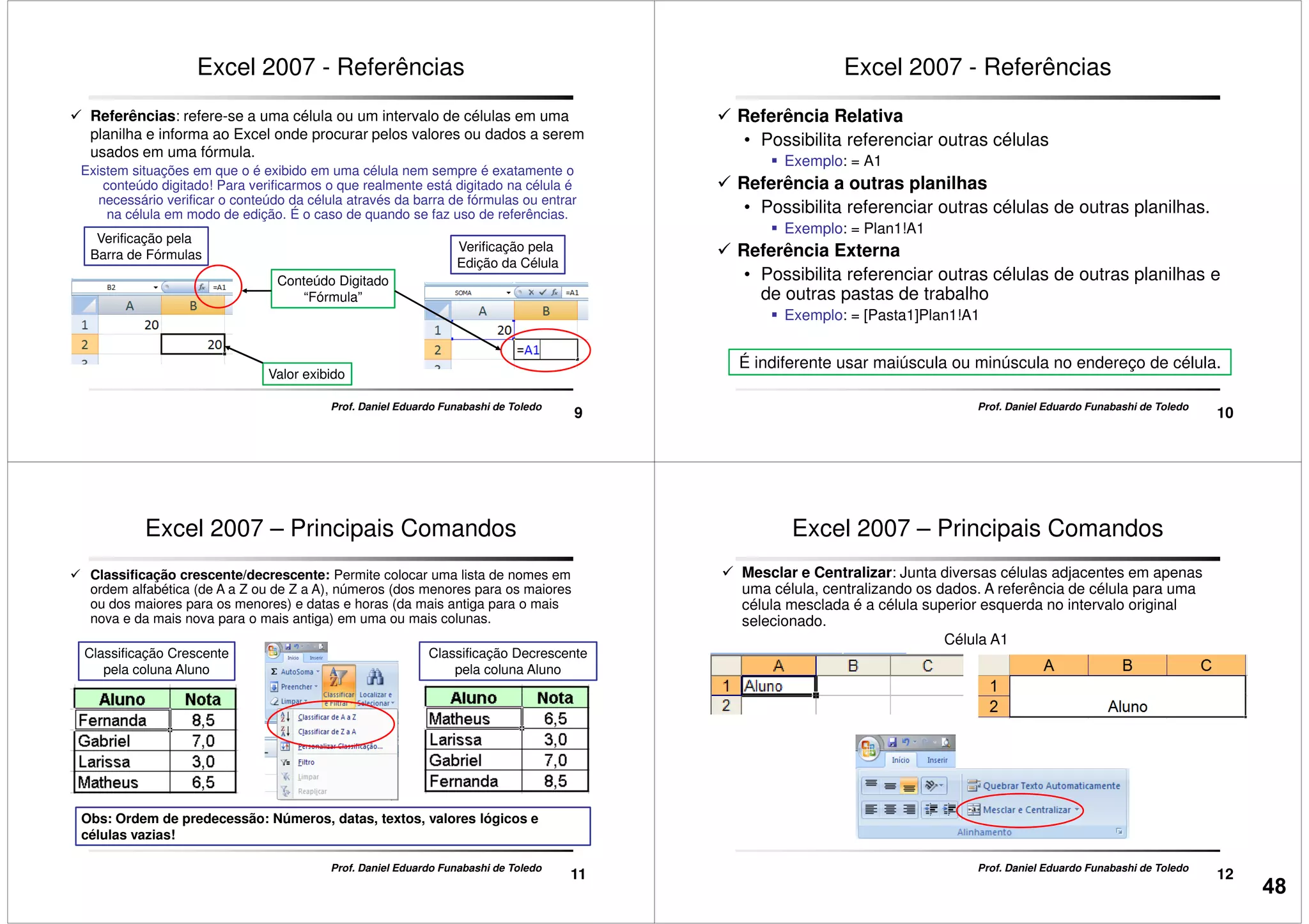 Excel 2007 - Referências
Referências: refere-se a uma célula ou um intervalo de células em uma
planilha e informa ao Excel onde procurar pelos valores ou dados a serem
usados em uma fórmula.
Existem situações em que o é exibido em uma célula nem sempre é exatamente o
conteúdo digitado! Para verificarmos o que realmente está digitado na célula é
necessário verificar o conteúdo da célula através da barra de fórmulas ou entrar
na célula em modo de edição. É o caso de quando se faz uso de referências.
Verificação pela
9
Prof. Daniel Eduardo Funabashi de Toledo
Valor exibido
Conteúdo Digitado
“Fórmula”
Verificação pela
Barra de Fórmulas
Verificação pela
Edição da Célula
Excel 2007 - Referências
Referência Relativa
• Possibilita referenciar outras células
Exemplo: = A1
Referência a outras planilhas
• Possibilita referenciar outras células de outras planilhas.
Exemplo: = Plan1!A1
10
Prof. Daniel Eduardo Funabashi de Toledo
Exemplo: = Plan1!A1
Referência Externa
• Possibilita referenciar outras células de outras planilhas e
de outras pastas de trabalho
Exemplo: = [Pasta1]Plan1!A1
É indiferente usar maiúscula ou minúscula no endereço de célula.
Excel 2007 – Principais Comandos
Classificação crescente/decrescente: Permite colocar uma lista de nomes em
ordem alfabética (de A a Z ou de Z a A), números (dos menores para os maiores
ou dos maiores para os menores) e datas e horas (da mais antiga para o mais
nova e da mais nova para o mais antiga) em uma ou mais colunas.
Classificação Crescente
pela coluna Aluno
Classificação Decrescente
pela coluna Aluno
11
Prof. Daniel Eduardo Funabashi de Toledo
Obs: Ordem de predecessão: Números, datas, textos, valores lógicos e
células vazias!
Célula A1
Mesclar e Centralizar: Junta diversas células adjacentes em apenas
uma célula, centralizando os dados. A referência de célula para uma
célula mesclada é a célula superior esquerda no intervalo original
selecionado.
Excel 2007 – Principais Comandos
12
Prof. Daniel Eduardo Funabashi de Toledo
48
 