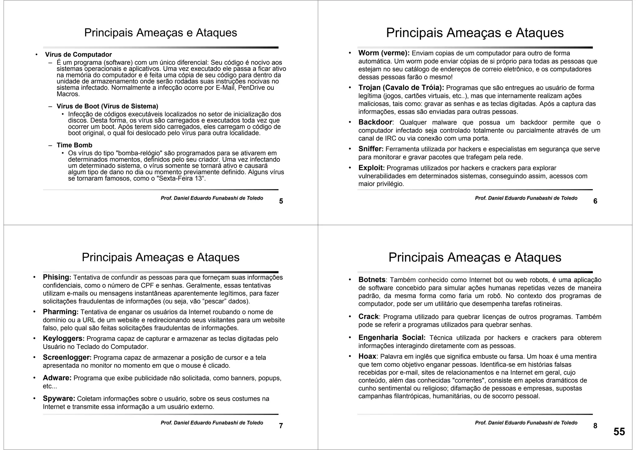 5
Prof. Daniel Eduardo Funabashi de Toledo
Principais Ameaças e Ataques
• Vírus de Computador
– É um programa (software) com um único diferencial: Seu código é nocivo aos
sistemas operacionais e aplicativos. Uma vez executado ele passa a ficar ativo
na memória do computador e é feita uma cópia de seu código para dentro da
unidade de armazenamento onde serão rodadas suas instruções nocivas no
sistema infectado. Normalmente a infecção ocorre por E-Mail, PenDrive ou
Macros.
– Vírus de Boot (Vírus de Sistema)
• Infecção de códigos executáveis localizados no setor de inicialização dos
discos. Desta forma, os vírus são carregados e executados toda vez que
ocorrer um boot. Após terem sido carregados, eles carregam o código de
boot original, o qual foi deslocado pelo vírus para outra localidade.
– Time Bomb
• Os vírus do tipo "bomba-relógio" são programados para se ativarem em
determinados momentos, definidos pelo seu criador. Uma vez infectando
um determinado sistema, o vírus somente se tornará ativo e causará
algum tipo de dano no dia ou momento previamente definido. Alguns vírus
se tornaram famosos, como o "Sexta-Feira 13“.
6
Prof. Daniel Eduardo Funabashi de Toledo
Principais Ameaças e Ataques
• Worm (verme): Enviam copias de um computador para outro de forma
automática. Um worm pode enviar cópias de si próprio para todas as pessoas que
estejam no seu catálogo de endereços de correio eletrônico, e os computadores
dessas pessoas farão o mesmo!
• Trojan (Cavalo de Tróia): Programas que são entregues ao usuário de forma
legítima (jogos, cartões virtuais, etc..), mas que internamente realizam ações
maliciosas, tais como: gravar as senhas e as teclas digitadas. Após a captura das
informações, essas são enviadas para outras pessoas.
• Backdoor: Qualquer malware que possua um backdoor permite que o
computador infectado seja controlado totalmente ou parcialmente através de um
canal de IRC ou via conexão com uma porta.
• Sniffer: Ferramenta utilizada por hackers e especialistas em segurança que serve
para monitorar e gravar pacotes que trafegam pela rede.
• Exploit: Programas utilizados por hackers e crackers para explorar
vulnerabilidades em determinados sistemas, conseguindo assim, acessos com
maior privilégio.
7
Prof. Daniel Eduardo Funabashi de Toledo
Principais Ameaças e Ataques
• Phising: Tentativa de confundir as pessoas para que forneçam suas informações
confidenciais, como o número de CPF e senhas. Geralmente, essas tentativas
utilizam e-mails ou mensagens instantâneas aparentemente legítimos, para fazer
solicitações fraudulentas de informações (ou seja, vão “pescar” dados).
• Pharming: Tentativa de enganar os usuários da Internet roubando o nome de
domínio ou a URL de um website e redirecionando seus visitantes para um website
falso, pelo qual são feitas solicitações fraudulentas de informações.
• Keyloggers: Programa capaz de capturar e armazenar as teclas digitadas pelo
Usuário no Teclado do Computador.
• Screenlogger: Programa capaz de armazenar a posição de cursor e a tela
apresentada no monitor no momento em que o mouse é clicado.
• Adware: Programa que exibe publicidade não solicitada, como banners, popups,
etc...
• Spyware: Coletam informações sobre o usuário, sobre os seus costumes na
Internet e transmite essa informação a um usuário externo.
8
Prof. Daniel Eduardo Funabashi de Toledo
Principais Ameaças e Ataques
• Botnets: Também conhecido como Internet bot ou web robots, é uma aplicação
de software concebido para simular ações humanas repetidas vezes de maneira
padrão, da mesma forma como faria um robô. No contexto dos programas de
computador, pode ser um utilitário que desempenha tarefas rotineiras.
• Crack: Programa utilizado para quebrar licenças de outros programas. Também
pode se referir a programas utilizados para quebrar senhas.
• Engenharia Social: Técnica utilizada por hackers e crackers para obterem
informações interagindo diretamente com as pessoas.
• Hoax: Palavra em inglês que significa embuste ou farsa. Um hoax é uma mentira
que tem como objetivo enganar pessoas. Identifica-se em histórias falsas
recebidas por e-mail, sites de relacionamentos e na Internet em geral, cujo
conteúdo, além das conhecidas "correntes", consiste em apelos dramáticos de
cunho sentimental ou religioso; difamação de pessoas e empresas, supostas
campanhas filantrópicas, humanitárias, ou de socorro pessoal.
55
 