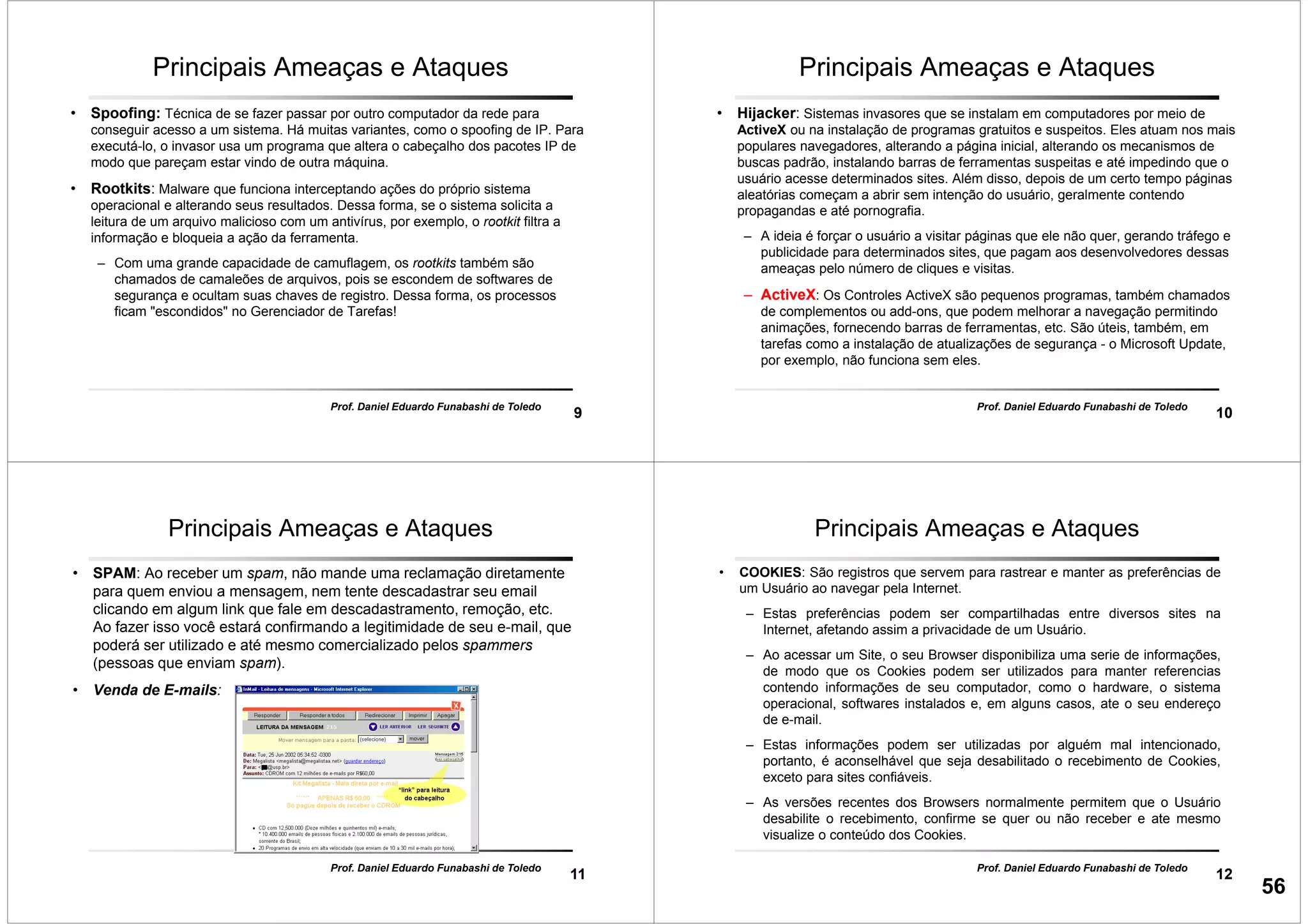 9
Prof. Daniel Eduardo Funabashi de Toledo
Principais Ameaças e Ataques
• Spoofing: Técnica de se fazer passar por outro computador da rede para
conseguir acesso a um sistema. Há muitas variantes, como o spoofing de IP. Para
executá-lo, o invasor usa um programa que altera o cabeçalho dos pacotes IP de
modo que pareçam estar vindo de outra máquina.
• Rootkits: Malware que funciona interceptando ações do próprio sistema
operacional e alterando seus resultados. Dessa forma, se o sistema solicita a
leitura de um arquivo malicioso com um antivírus, por exemplo, o rootkit filtra a
informação e bloqueia a ação da ferramenta.
– Com uma grande capacidade de camuflagem, os rootkits também são
chamados de camaleões de arquivos, pois se escondem de softwares de
segurança e ocultam suas chaves de registro. Dessa forma, os processos
ficam "escondidos" no Gerenciador de Tarefas!
10
Prof. Daniel Eduardo Funabashi de Toledo
Principais Ameaças e Ataques
• Hijacker: Sistemas invasores que se instalam em computadores por meio de
ActiveX ou na instalação de programas gratuitos e suspeitos. Eles atuam nos mais
populares navegadores, alterando a página inicial, alterando os mecanismos de
buscas padrão, instalando barras de ferramentas suspeitas e até impedindo que o
usuário acesse determinados sites. Além disso, depois de um certo tempo páginas
aleatórias começam a abrir sem intenção do usuário, geralmente contendo
propagandas e até pornografia.
– A ideia é forçar o usuário a visitar páginas que ele não quer, gerando tráfego e
publicidade para determinados sites, que pagam aos desenvolvedores dessas
ameaças pelo número de cliques e visitas.
– ActiveX: Os Controles ActiveX são pequenos programas, também chamados
de complementos ou add-ons, que podem melhorar a navegação permitindo
animações, fornecendo barras de ferramentas, etc. São úteis, também, em
tarefas como a instalação de atualizações de segurança - o Microsoft Update,
por exemplo, não funciona sem eles.
11
Prof. Daniel Eduardo Funabashi de Toledo
Principais Ameaças e Ataques
• SPAM: Ao receber um spam, não mande uma reclamação diretamente
para quem enviou a mensagem, nem tente descadastrar seu email
clicando em algum link que fale em descadastramento, remoção, etc.
Ao fazer isso você estará confirmando a legitimidade de seu e-mail, que
poderá ser utilizado e até mesmo comercializado pelos spammers
(pessoas que enviam spam).
• Venda de E-mails:
12
Prof. Daniel Eduardo Funabashi de Toledo
Principais Ameaças e Ataques
• COOKIES: São registros que servem para rastrear e manter as preferências de
um Usuário ao navegar pela Internet.
– Estas preferências podem ser compartilhadas entre diversos sites na
Internet, afetando assim a privacidade de um Usuário.
– Ao acessar um Site, o seu Browser disponibiliza uma serie de informações,
de modo que os Cookies podem ser utilizados para manter referencias
contendo informações de seu computador, como o hardware, o sistema
operacional, softwares instalados e, em alguns casos, ate o seu endereço
de e-mail.
– Estas informações podem ser utilizadas por alguém mal intencionado,
portanto, é aconselhável que seja desabilitado o recebimento de Cookies,
exceto para sites confiáveis.
– As versões recentes dos Browsers normalmente permitem que o Usuário
desabilite o recebimento, confirme se quer ou não receber e ate mesmo
visualize o conteúdo dos Cookies.
56
 