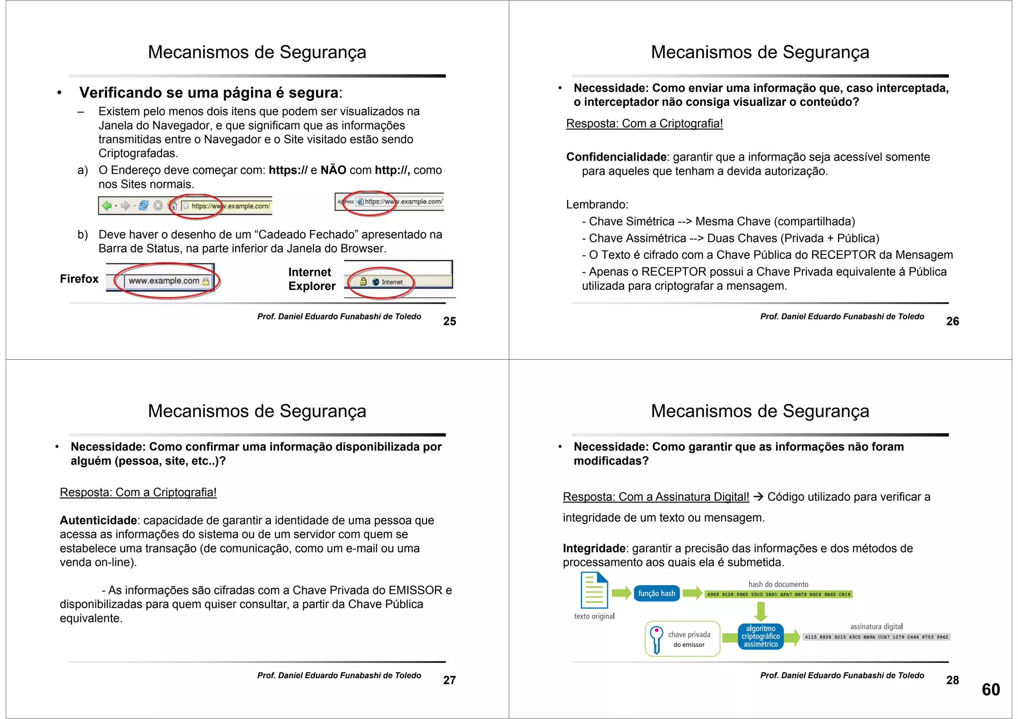 25
Prof. Daniel Eduardo Funabashi de Toledo
Mecanismos de Segurança
• Verificando se uma página é segura:
– Existem pelo menos dois itens que podem ser visualizados na
Janela do Navegador, e que significam que as informações
transmitidas entre o Navegador e o Site visitado estão sendo
Criptografadas.
a) O Endereço deve começar com: https:// e NÃO com http://, como
nos Sites normais.
b) Deve haver o desenho de um “Cadeado Fechado” apresentado na
Barra de Status, na parte inferior da Janela do Browser.
Firefox
Internet
Explorer
26
Prof. Daniel Eduardo Funabashi de Toledo
Mecanismos de Segurança
• Necessidade: Como enviar uma informação que, caso interceptada,
o interceptador não consiga visualizar o conteúdo?
Resposta: Com a Criptografia!
Confidencialidade: garantir que a informação seja acessível somente
para aqueles que tenham a devida autorização.
Lembrando:
- Chave Simétrica --> Mesma Chave (compartilhada)
- Chave Assimétrica --> Duas Chaves (Privada + Pública)
- O Texto é cifrado com a Chave Pública do RECEPTOR da Mensagem
- Apenas o RECEPTOR possui a Chave Privada equivalente á Pública
utilizada para criptografar a mensagem.
27
Prof. Daniel Eduardo Funabashi de Toledo
Mecanismos de Segurança
• Necessidade: Como confirmar uma informação disponibilizada por
alguém (pessoa, site, etc..)?
Resposta: Com a Criptografia!
Autenticidade: capacidade de garantir a identidade de uma pessoa que
acessa as informações do sistema ou de um servidor com quem se
estabelece uma transação (de comunicação, como um e-mail ou uma
venda on-line).
- As informações são cifradas com a Chave Privada do EMISSOR e
disponibilizadas para quem quiser consultar, a partir da Chave Pública
equivalente.
28
Prof. Daniel Eduardo Funabashi de Toledo
Mecanismos de Segurança
• Necessidade: Como garantir que as informações não foram
modificadas?
Resposta: Com a Assinatura Digital! Código utilizado para verificar a
integridade de um texto ou mensagem.
Integridade: garantir a precisão das informações e dos métodos de
processamento aos quais ela é submetida.
60
 