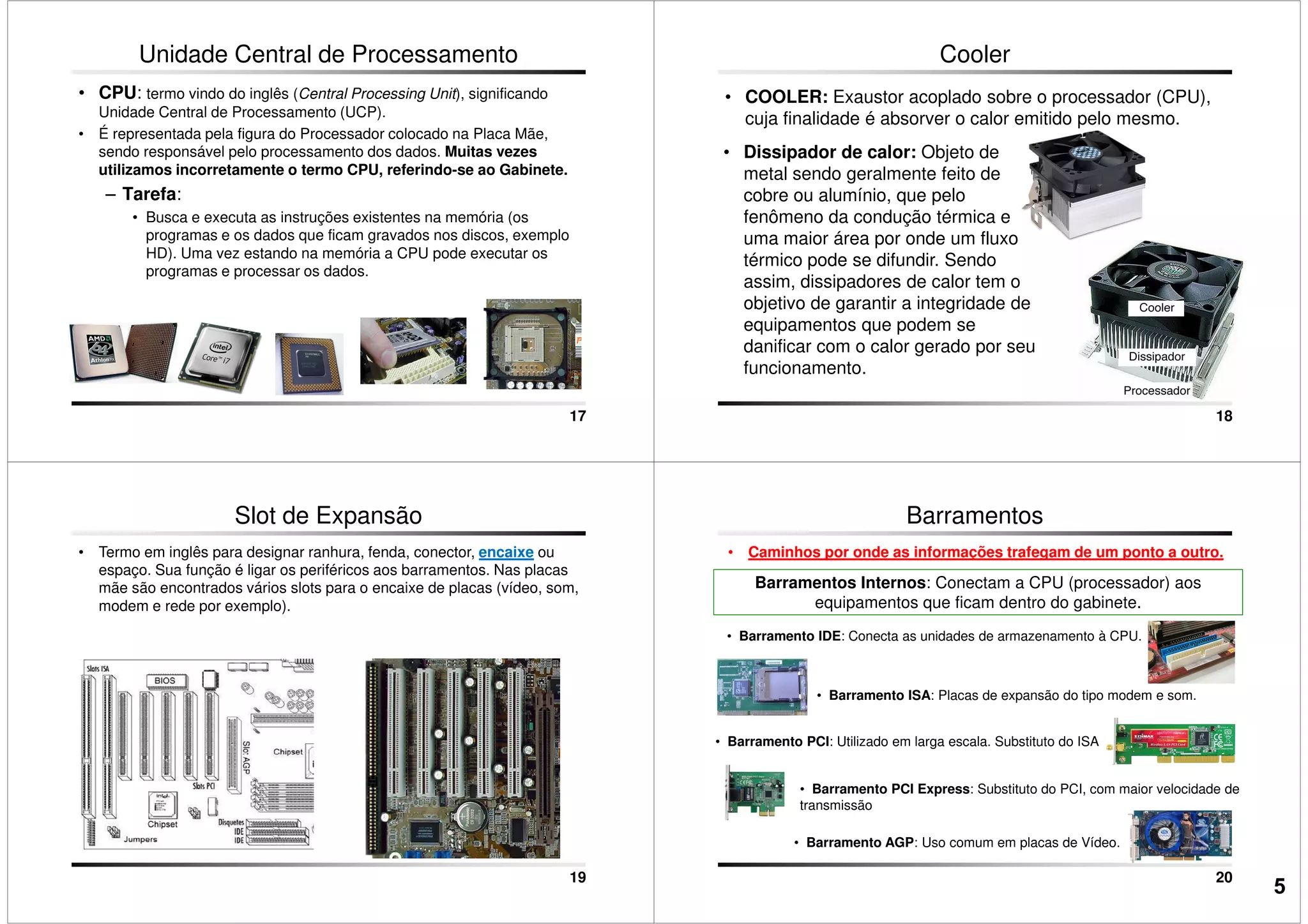 Unidade Central de Processamento
• CPU: termo vindo do inglês (Central Processing Unit), significando
Unidade Central de Processamento (UCP).
• É representada pela figura do Processador colocado na Placa Mãe,
sendo responsável pelo processamento dos dados. Muitas vezes
utilizamos incorretamente o termo CPU, referindo-se ao Gabinete.
– Tarefa:
• Busca e executa as instruções existentes na memória (os
programas e os dados que ficam gravados nos discos, exemplo
17
programas e os dados que ficam gravados nos discos, exemplo
HD). Uma vez estando na memória a CPU pode executar os
programas e processar os dados.
• COOLER: Exaustor acoplado sobre o processador (CPU),
cuja finalidade é absorver o calor emitido pelo mesmo.
Cooler
• Dissipador de calor: Objeto de
metal sendo geralmente feito de
cobre ou alumínio, que pelo
fenômeno da condução térmica e
uma maior área por onde um fluxo
18
uma maior área por onde um fluxo
térmico pode se difundir. Sendo
assim, dissipadores de calor tem o
objetivo de garantir a integridade de
equipamentos que podem se
danificar com o calor gerado por seu
funcionamento.
Slot de Expansão
• Termo em inglês para designar ranhura, fenda, conector, encaixe ou
espaço. Sua função é ligar os periféricos aos barramentos. Nas placas
mãe são encontrados vários slots para o encaixe de placas (vídeo, som,
modem e rede por exemplo).
19
Barramentos
• Caminhos por onde as informações trafegam de um ponto a outro.
Barramentos Internos: Conectam a CPU (processador) aos
equipamentos que ficam dentro do gabinete.
• Barramento IDE: Conecta as unidades de armazenamento à CPU.
• Barramento ISA: Placas de expansão do tipo modem e som.
20
• Barramento ISA: Placas de expansão do tipo modem e som.
• Barramento PCI: Utilizado em larga escala. Substituto do ISA
• Barramento AGP: Uso comum em placas de Vídeo.
• Barramento PCI Express: Substituto do PCI, com maior velocidade de
transmissão
5
 