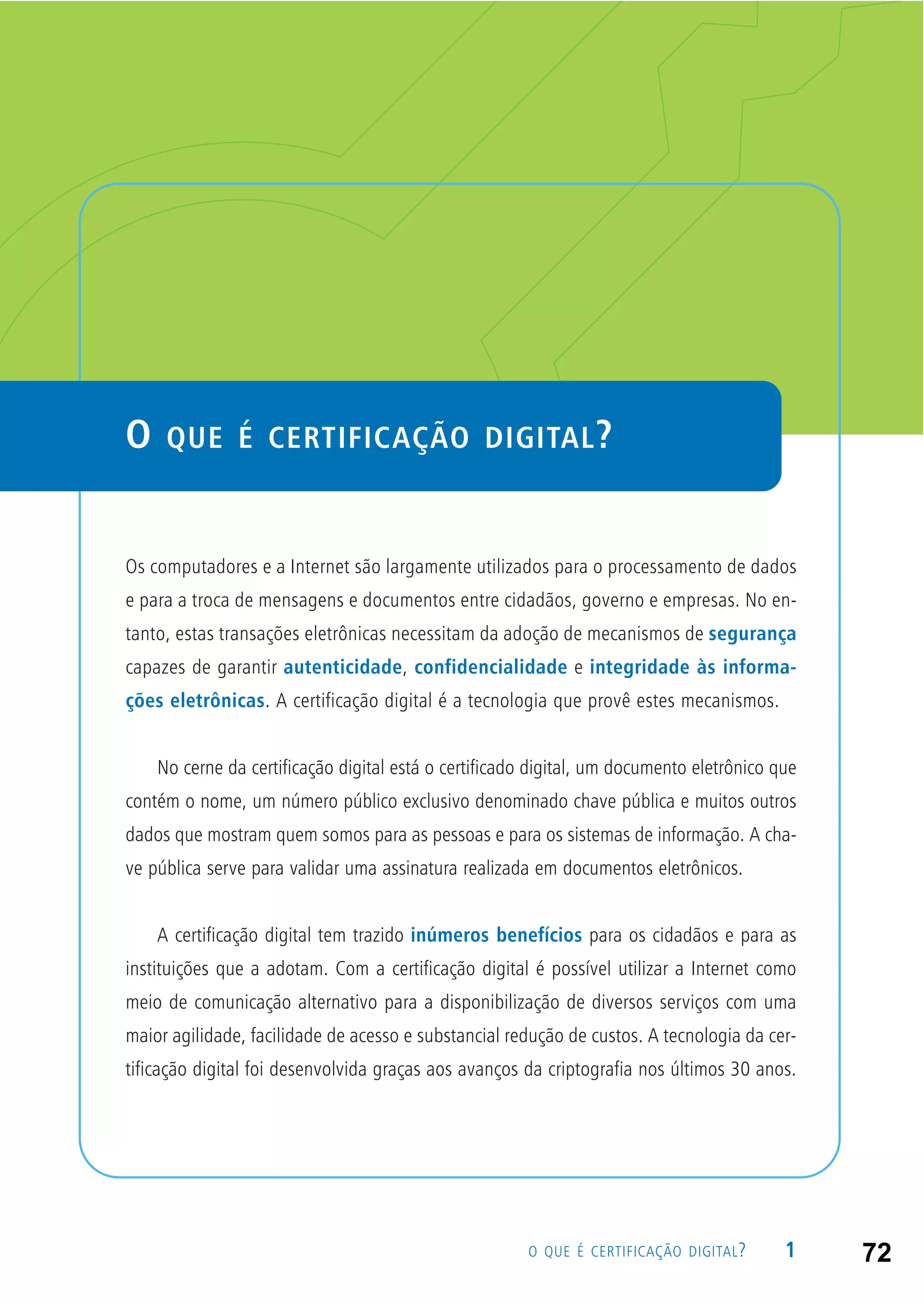 1O QUE É CERTIFICAÇÃO DIGITAL?
O QUE É CERTIFICAÇÃO DIGITAL?
Os computadores e a Internet são largamente utilizados para o processamento de dados
e para a troca de mensagens e documentos entre cidadãos, governo e empresas. No en-
tanto, estas transações eletrônicas necessitam da adoção de mecanismos de segurança
capazes de garantir autenticidade, confidencialidade e integridade às informa-
ções eletrônicas. A certificação digital é a tecnologia que provê estes mecanismos.
No cerne da certificação digital está o certificado digital, um documento eletrônico que
contém o nome, um número público exclusivo denominado chave pública e muitos outros
dados que mostram quem somos para as pessoas e para os sistemas de informação. A cha-
ve pública serve para validar uma assinatura realizada em documentos eletrônicos.
A certificação digital tem trazido inúmeros benefícios para os cidadãos e para as
instituições que a adotam. Com a certificação digital é possível utilizar a Internet como
meio de comunicação alternativo para a disponibilização de diversos serviços com uma
maior agilidade, facilidade de acesso e substancial redução de custos. A tecnologia da cer-
tificação digital foi desenvolvida graças aos avanços da criptografia nos últimos 30 anos.
72
 