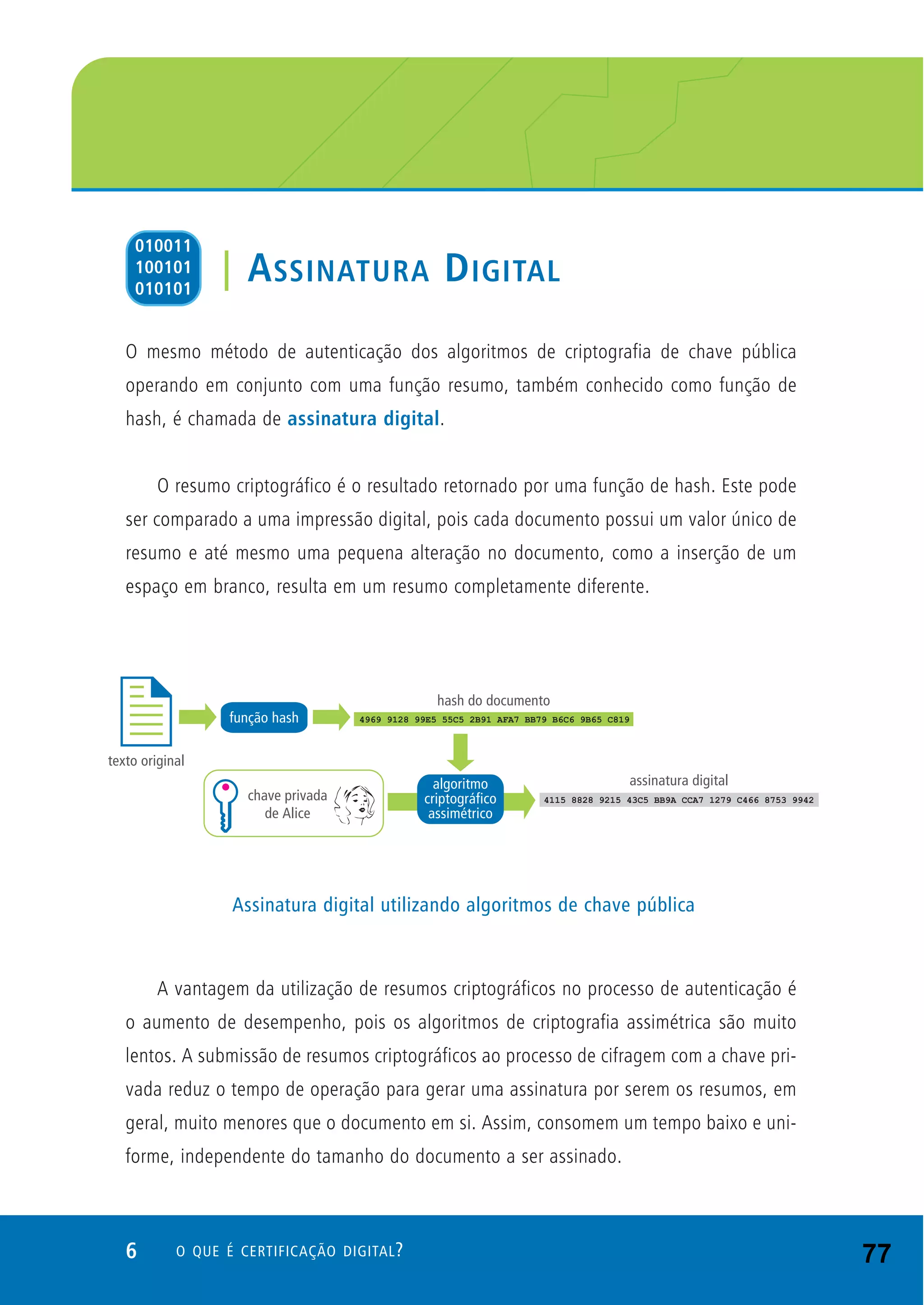 6 O QUE É CERTIFICAÇÃO DIGITAL?
O mesmo método de autenticação dos algoritmos de criptografia de chave pública
operando em conjunto com uma função resumo, também conhecido como função de
hash, é chamada de assinatura digital.
O resumo criptográfico é o resultado retornado por uma função de hash. Este pode
ser comparado a uma impressão digital, pois cada documento possui um valor único de
resumo e até mesmo uma pequena alteração no documento, como a inserção de um
espaço em branco, resulta em um resumo completamente diferente.
A vantagem da utilização de resumos criptográficos no processo de autenticação é
o aumento de desempenho, pois os algoritmos de criptografia assimétrica são muito
lentos. A submissão de resumos criptográficos ao processo de cifragem com a chave pri-
vada reduz o tempo de operação para gerar uma assinatura por serem os resumos, em
geral, muito menores que o documento em si. Assim, consomem um tempo baixo e uni-
forme, independente do tamanho do documento a ser assinado.
| ASSINATURA DIGITAL
010011
100101
010101
Assinatura digital utilizando algoritmos de chave pública
77
 