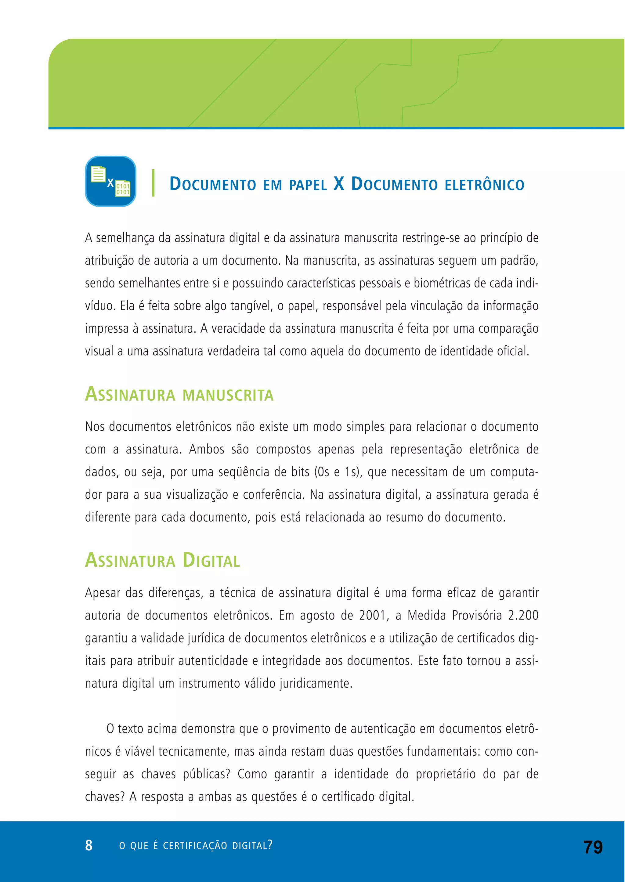 8 O QUE É CERTIFICAÇÃO DIGITAL?
A semelhança da assinatura digital e da assinatura manuscrita restringe-se ao princípio de
atribuição de autoria a um documento. Na manuscrita, as assinaturas seguem um padrão,
sendo semelhantes entre si e possuindo características pessoais e biométricas de cada indi-
víduo. Ela é feita sobre algo tangível, o papel, responsável pela vinculação da informação
impressa à assinatura. A veracidade da assinatura manuscrita é feita por uma comparação
visual a uma assinatura verdadeira tal como aquela do documento de identidade oficial.
ASSINATURA MANUSCRITA
Nos documentos eletrônicos não existe um modo simples para relacionar o documento
com a assinatura. Ambos são compostos apenas pela representação eletrônica de
dados, ou seja, por uma seqüência de bits (0s e 1s), que necessitam de um computa-
dor para a sua visualização e conferência. Na assinatura digital, a assinatura gerada é
diferente para cada documento, pois está relacionada ao resumo do documento.
ASSINATURA DIGITAL
Apesar das diferenças, a técnica de assinatura digital é uma forma eficaz de garantir
autoria de documentos eletrônicos. Em agosto de 2001, a Medida Provisória 2.200
garantiu a validade jurídica de documentos eletrônicos e a utilização de certificados dig-
itais para atribuir autenticidade e integridade aos documentos. Este fato tornou a assi-
natura digital um instrumento válido juridicamente.
O texto acima demonstra que o provimento de autenticação em documentos eletrô-
nicos é viável tecnicamente, mas ainda restam duas questões fundamentais: como con-
seguir as chaves públicas? Como garantir a identidade do proprietário do par de
chaves? A resposta a ambas as questões é o certificado digital.
| DOCUMENTO EM PAPEL X DOCUMENTO ELETRÔNICO
79
 
