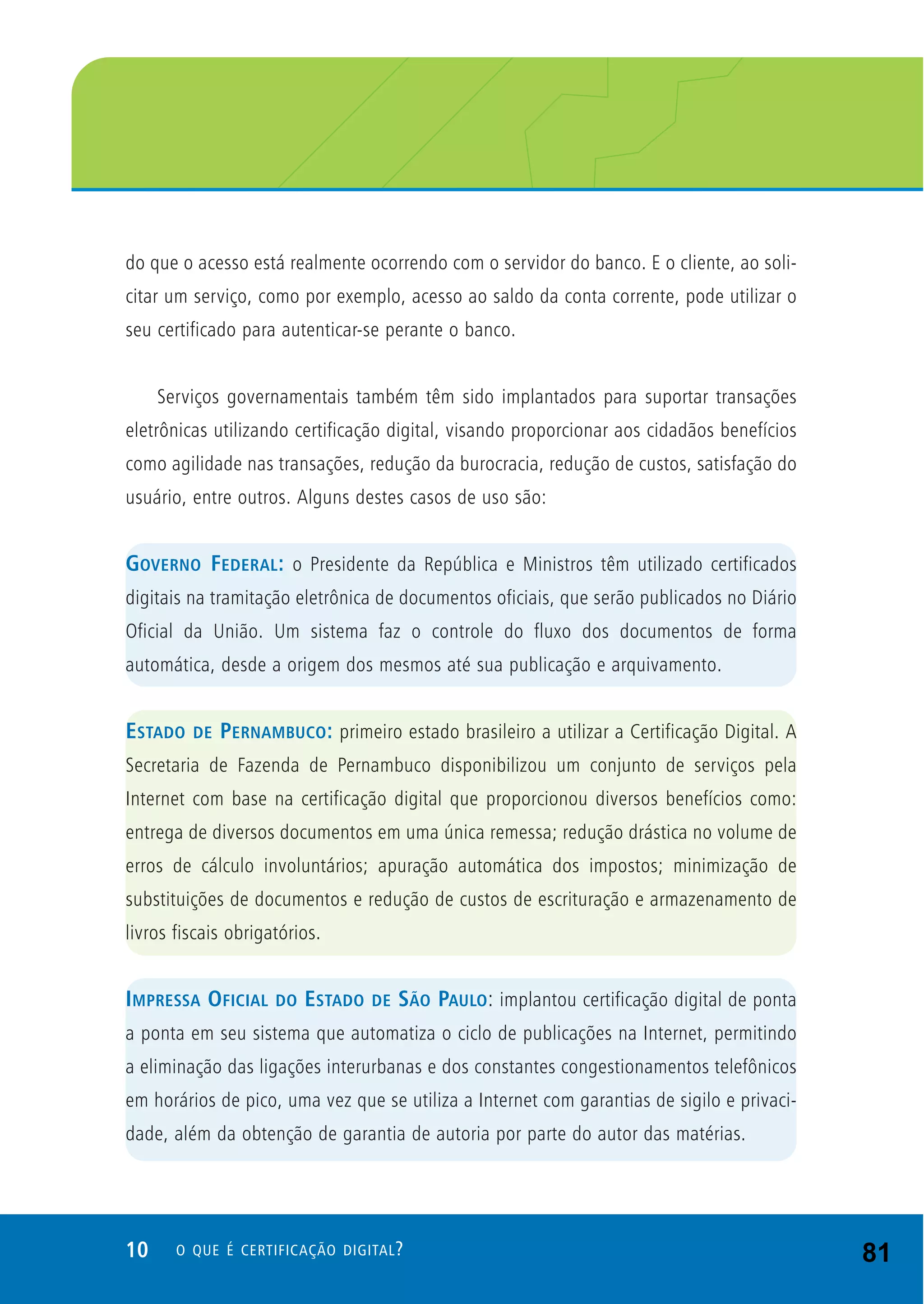 10 O QUE É CERTIFICAÇÃO DIGITAL?
do que o acesso está realmente ocorrendo com o servidor do banco. E o cliente, ao soli-
citar um serviço, como por exemplo, acesso ao saldo da conta corrente, pode utilizar o
seu certificado para autenticar-se perante o banco.
Serviços governamentais também têm sido implantados para suportar transações
eletrônicas utilizando certificação digital, visando proporcionar aos cidadãos benefícios
como agilidade nas transações, redução da burocracia, redução de custos, satisfação do
usuário, entre outros. Alguns destes casos de uso são:
GOVERNO FEDERAL: o Presidente da República e Ministros têm utilizado certificados
digitais na tramitação eletrônica de documentos oficiais, que serão publicados no Diário
Oficial da União. Um sistema faz o controle do fluxo dos documentos de forma
automática, desde a origem dos mesmos até sua publicação e arquivamento.
ESTADO DE PERNAMBUCO: primeiro estado brasileiro a utilizar a Certificação Digital. A
Secretaria de Fazenda de Pernambuco disponibilizou um conjunto de serviços pela
Internet com base na certificação digital que proporcionou diversos benefícios como:
entrega de diversos documentos em uma única remessa; redução drástica no volume de
erros de cálculo involuntários; apuração automática dos impostos; minimização de
substituições de documentos e redução de custos de escrituração e armazenamento de
livros fiscais obrigatórios.
IMPRESSA OFICIAL DO ESTADO DE SÃO PAULO: implantou certificação digital de ponta
a ponta em seu sistema que automatiza o ciclo de publicações na Internet, permitindo
a eliminação das ligações interurbanas e dos constantes congestionamentos telefônicos
em horários de pico, uma vez que se utiliza a Internet com garantias de sigilo e privaci-
dade, além da obtenção de garantia de autoria por parte do autor das matérias.
81
 