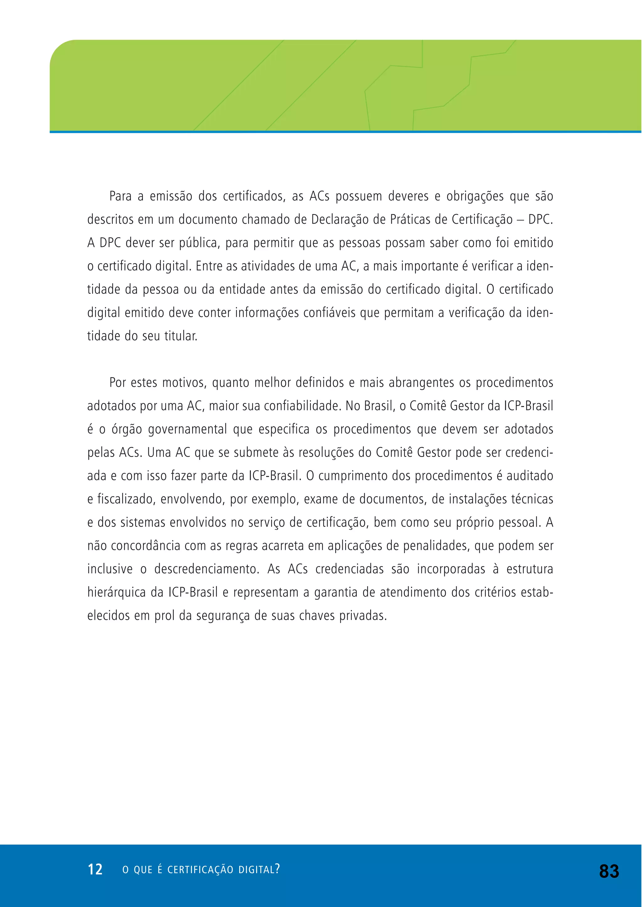 12 O QUE É CERTIFICAÇÃO DIGITAL?
Para a emissão dos certificados, as ACs possuem deveres e obrigações que são
descritos em um documento chamado de Declaração de Práticas de Certificação – DPC.
A DPC dever ser pública, para permitir que as pessoas possam saber como foi emitido
o certificado digital. Entre as atividades de uma AC, a mais importante é verificar a iden-
tidade da pessoa ou da entidade antes da emissão do certificado digital. O certificado
digital emitido deve conter informações confiáveis que permitam a verificação da iden-
tidade do seu titular.
Por estes motivos, quanto melhor definidos e mais abrangentes os procedimentos
adotados por uma AC, maior sua confiabilidade. No Brasil, o Comitê Gestor da ICP-Brasil
é o órgão governamental que especifica os procedimentos que devem ser adotados
pelas ACs. Uma AC que se submete às resoluções do Comitê Gestor pode ser credenci-
ada e com isso fazer parte da ICP-Brasil. O cumprimento dos procedimentos é auditado
e fiscalizado, envolvendo, por exemplo, exame de documentos, de instalações técnicas
e dos sistemas envolvidos no serviço de certificação, bem como seu próprio pessoal. A
não concordância com as regras acarreta em aplicações de penalidades, que podem ser
inclusive o descredenciamento. As ACs credenciadas são incorporadas à estrutura
hierárquica da ICP-Brasil e representam a garantia de atendimento dos critérios estab-
elecidos em prol da segurança de suas chaves privadas.
83
 