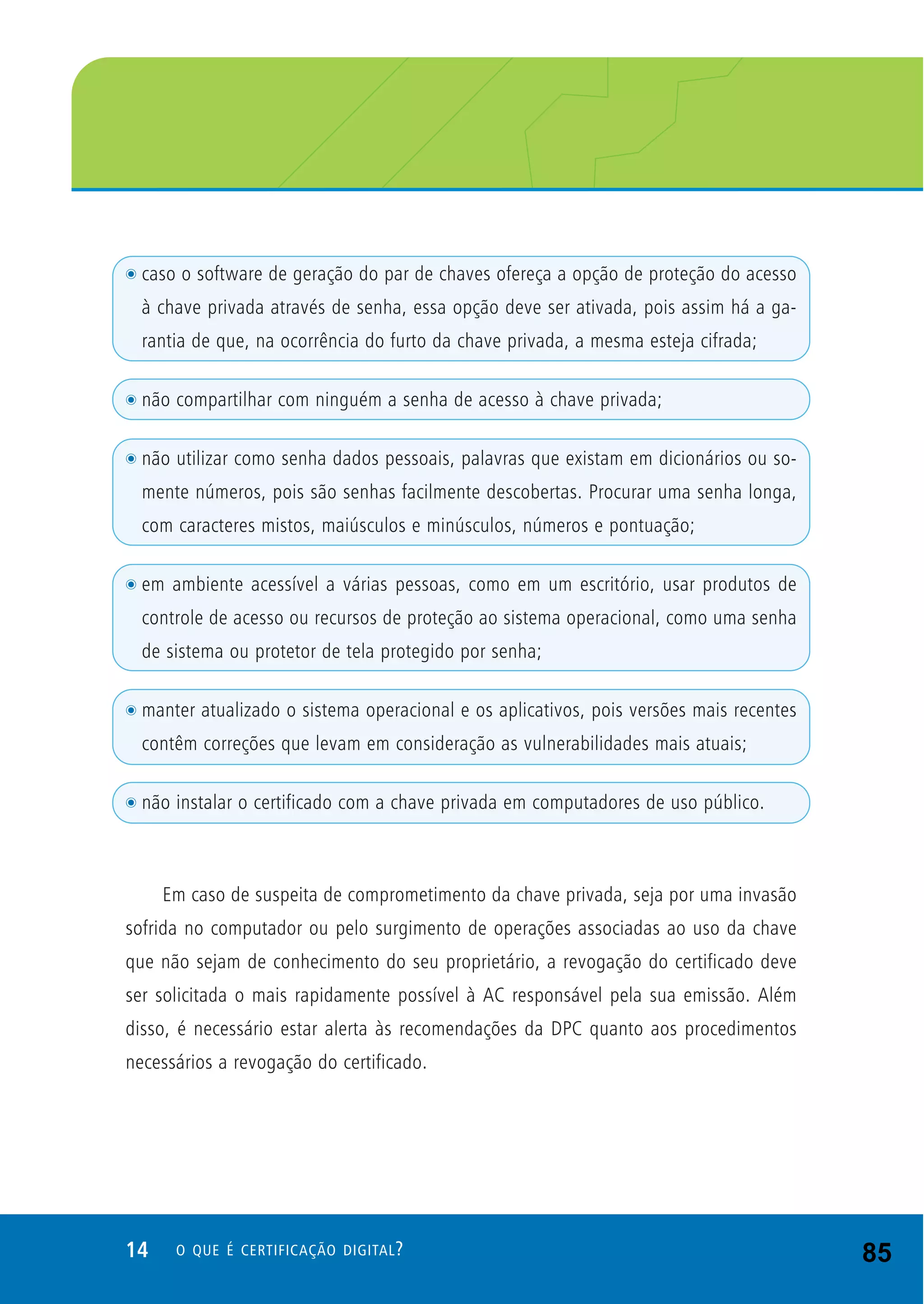 14 O QUE É CERTIFICAÇÃO DIGITAL?
t caso o software de geração do par de chaves ofereça a opção de proteção do acesso
à chave privada através de senha, essa opção deve ser ativada, pois assim há a ga-
rantia de que, na ocorrência do furto da chave privada, a mesma esteja cifrada;
t não compartilhar com ninguém a senha de acesso à chave privada;
t não utilizar como senha dados pessoais, palavras que existam em dicionários ou so-
mente números, pois são senhas facilmente descobertas. Procurar uma senha longa,
com caracteres mistos, maiúsculos e minúsculos, números e pontuação;
t em ambiente acessível a várias pessoas, como em um escritório, usar produtos de
controle de acesso ou recursos de proteção ao sistema operacional, como uma senha
de sistema ou protetor de tela protegido por senha;
t manter atualizado o sistema operacional e os aplicativos, pois versões mais recentes
contêm correções que levam em consideração as vulnerabilidades mais atuais;
t não instalar o certificado com a chave privada em computadores de uso público.
Em caso de suspeita de comprometimento da chave privada, seja por uma invasão
sofrida no computador ou pelo surgimento de operações associadas ao uso da chave
que não sejam de conhecimento do seu proprietário, a revogação do certificado deve
ser solicitada o mais rapidamente possível à AC responsável pela sua emissão. Além
disso, é necessário estar alerta às recomendações da DPC quanto aos procedimentos
necessários a revogação do certificado.
85
 