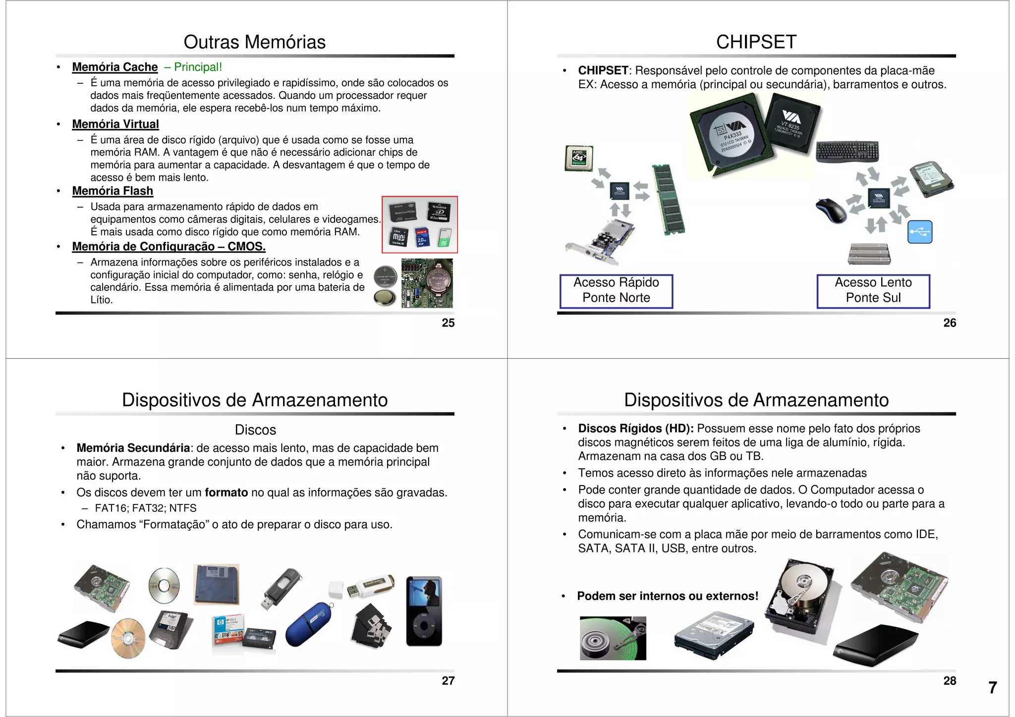 Outras Memórias
• Memória Cache – Principal!
– É uma memória de acesso privilegiado e rapidíssimo, onde são colocados os
dados mais freqüentemente acessados. Quando um processador requer
dados da memória, ele espera recebê-los num tempo máximo.
• Memória Virtual
– É uma área de disco rígido (arquivo) que é usada como se fosse uma
memória RAM. A vantagem é que não é necessário adicionar chips de
memória para aumentar a capacidade. A desvantagem é que o tempo de
acesso é bem mais lento.
25
acesso é bem mais lento.
• Memória Flash
– Usada para armazenamento rápido de dados em
equipamentos como câmeras digitais, celulares e videogames.
É mais usada como disco rígido que como memória RAM.
• Memória de Configuração – CMOS.
– Armazena informações sobre os periféricos instalados e a
configuração inicial do computador, como: senha, relógio e
calendário. Essa memória é alimentada por uma bateria de
Lítio.
CHIPSET
• CHIPSET: Responsável pelo controle de componentes da placa-mãe
EX: Acesso a memória (principal ou secundária), barramentos e outros.
26
Acesso Rápido
Ponte Norte
Acesso Lento
Ponte Sul
Dispositivos de Armazenamento
Discos
• Memória Secundária: de acesso mais lento, mas de capacidade bem
maior. Armazena grande conjunto de dados que a memória principal
não suporta.
• Os discos devem ter um formato no qual as informações são gravadas.
– FAT16; FAT32; NTFS
• Chamamos “Formatação” o ato de preparar o disco para uso.
27
• Discos Rígidos (HD): Possuem esse nome pelo fato dos próprios
discos magnéticos serem feitos de uma liga de alumínio, rígida.
Armazenam na casa dos GB ou TB.
• Temos acesso direto às informações nele armazenadas
• Pode conter grande quantidade de dados. O Computador acessa o
disco para executar qualquer aplicativo, levando-o todo ou parte para a
memória.
• Comunicam-se com a placa mãe por meio de barramentos como IDE,
Dispositivos de Armazenamento
28
• Comunicam-se com a placa mãe por meio de barramentos como IDE,
SATA, SATA II, USB, entre outros.
• Podem ser internos ou externos!
7
 