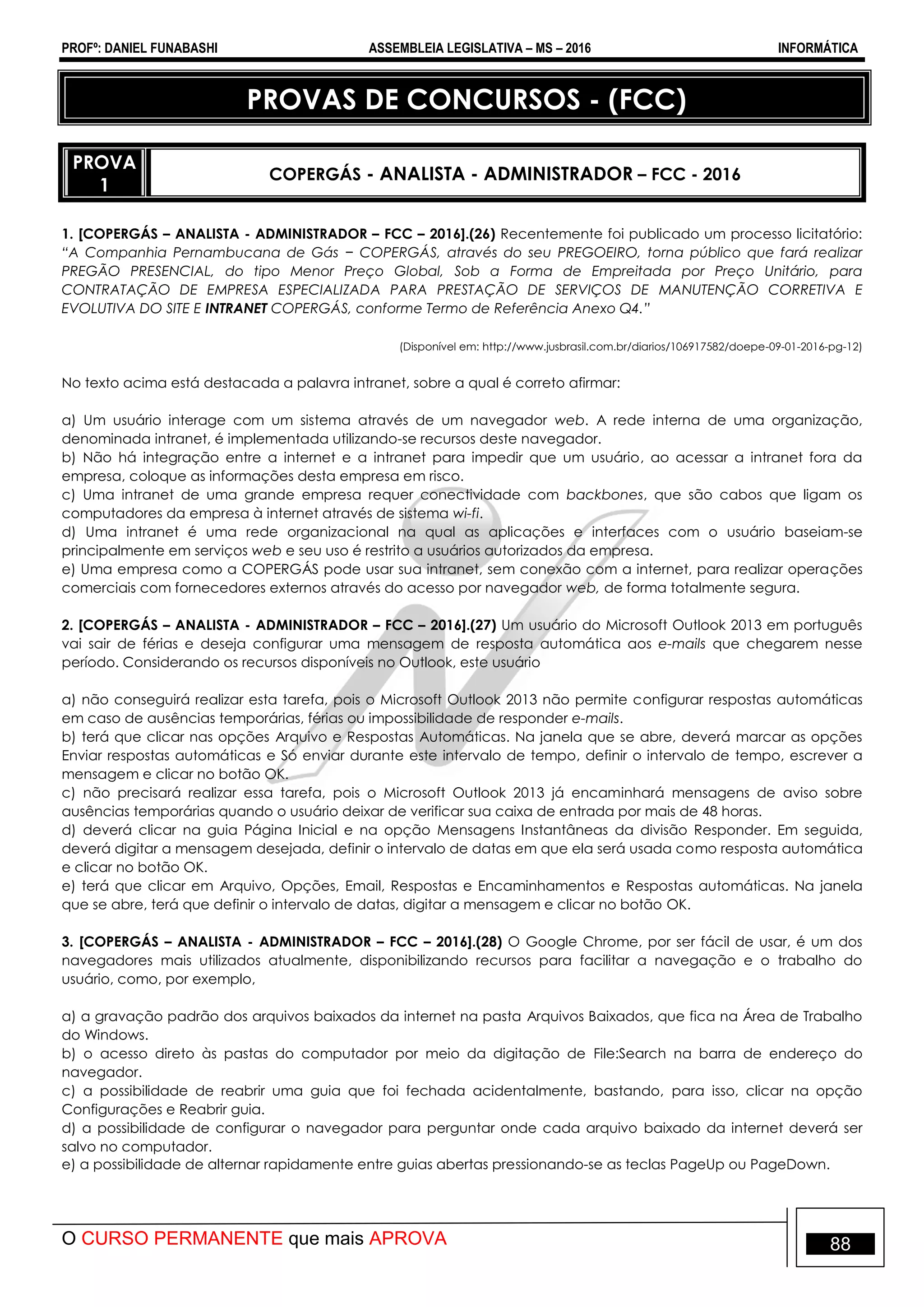 PROFº: DANIEL FUNABASHI ASSEMBLEIA LEGISLATIVA – MS – 2016 INFORMÁTICA
O CURSO PERMANENTE que mais APROVA 88
PROVAS DE CONCURSOS - (FCC)
PROVA
1
COPERGÁS - ANALISTA - ADMINISTRADOR – FCC - 2016
1. [COPERGÁS – ANALISTA - ADMINISTRADOR – FCC – 2016].(26) Recentemente foi publicado um processo licitatório:
“A Companhia Pernambucana de Gás − COPERGÁS, através do seu PREGOEIRO, torna público que fará realizar
PREGÃO PRESENCIAL, do tipo Menor Preço Global, Sob a Forma de Empreitada por Preço Unitário, para
CONTRATAÇÃO DE EMPRESA ESPECIALIZADA PARA PRESTAÇÃO DE SERVIÇOS DE MANUTENÇÃO CORRETIVA E
EVOLUTIVA DO SITE E INTRANET COPERGÁS, conforme Termo de Referência Anexo Q4.”
(Disponível em: http://www.jusbrasil.com.br/diarios/106917582/doepe-09-01-2016-pg-12)
No texto acima está destacada a palavra intranet, sobre a qual é correto afirmar:
a) Um usuário interage com um sistema através de um navegador web. A rede interna de uma organização,
denominada intranet, é implementada utilizando-se recursos deste navegador.
b) Não há integração entre a internet e a intranet para impedir que um usuário, ao acessar a intranet fora da
empresa, coloque as informações desta empresa em risco.
c) Uma intranet de uma grande empresa requer conectividade com backbones, que são cabos que ligam os
computadores da empresa à internet através de sistema wi-fi.
d) Uma intranet é uma rede organizacional na qual as aplicações e interfaces com o usuário baseiam-se
principalmente em serviços web e seu uso é restrito a usuários autorizados da empresa.
e) Uma empresa como a COPERGÁS pode usar sua intranet, sem conexão com a internet, para realizar operações
comerciais com fornecedores externos através do acesso por navegador web, de forma totalmente segura.
2. [COPERGÁS – ANALISTA - ADMINISTRADOR – FCC – 2016].(27) Um usuário do Microsoft Outlook 2013 em português
vai sair de férias e deseja configurar uma mensagem de resposta automática aos e-mails que chegarem nesse
período. Considerando os recursos disponíveis no Outlook, este usuário
a) não conseguirá realizar esta tarefa, pois o Microsoft Outlook 2013 não permite configurar respostas automáticas
em caso de ausências temporárias, férias ou impossibilidade de responder e-mails.
b) terá que clicar nas opções Arquivo e Respostas Automáticas. Na janela que se abre, deverá marcar as opções
Enviar respostas automáticas e Só enviar durante este intervalo de tempo, definir o intervalo de tempo, escrever a
mensagem e clicar no botão OK.
c) não precisará realizar essa tarefa, pois o Microsoft Outlook 2013 já encaminhará mensagens de aviso sobre
ausências temporárias quando o usuário deixar de verificar sua caixa de entrada por mais de 48 horas.
d) deverá clicar na guia Página Inicial e na opção Mensagens Instantâneas da divisão Responder. Em seguida,
deverá digitar a mensagem desejada, definir o intervalo de datas em que ela será usada como resposta automática
e clicar no botão OK.
e) terá que clicar em Arquivo, Opções, Email, Respostas e Encaminhamentos e Respostas automáticas. Na janela
que se abre, terá que definir o intervalo de datas, digitar a mensagem e clicar no botão OK.
3. [COPERGÁS – ANALISTA - ADMINISTRADOR – FCC – 2016].(28) O Google Chrome, por ser fácil de usar, é um dos
navegadores mais utilizados atualmente, disponibilizando recursos para facilitar a navegação e o trabalho do
usuário, como, por exemplo,
a) a gravação padrão dos arquivos baixados da internet na pasta Arquivos Baixados, que fica na Área de Trabalho
do Windows.
b) o acesso direto às pastas do computador por meio da digitação de File:Search na barra de endereço do
navegador.
c) a possibilidade de reabrir uma guia que foi fechada acidentalmente, bastando, para isso, clicar na opção
Configurações e Reabrir guia.
d) a possibilidade de configurar o navegador para perguntar onde cada arquivo baixado da internet deverá ser
salvo no computador.
e) a possibilidade de alternar rapidamente entre guias abertas pressionando-se as teclas PageUp ou PageDown.
 