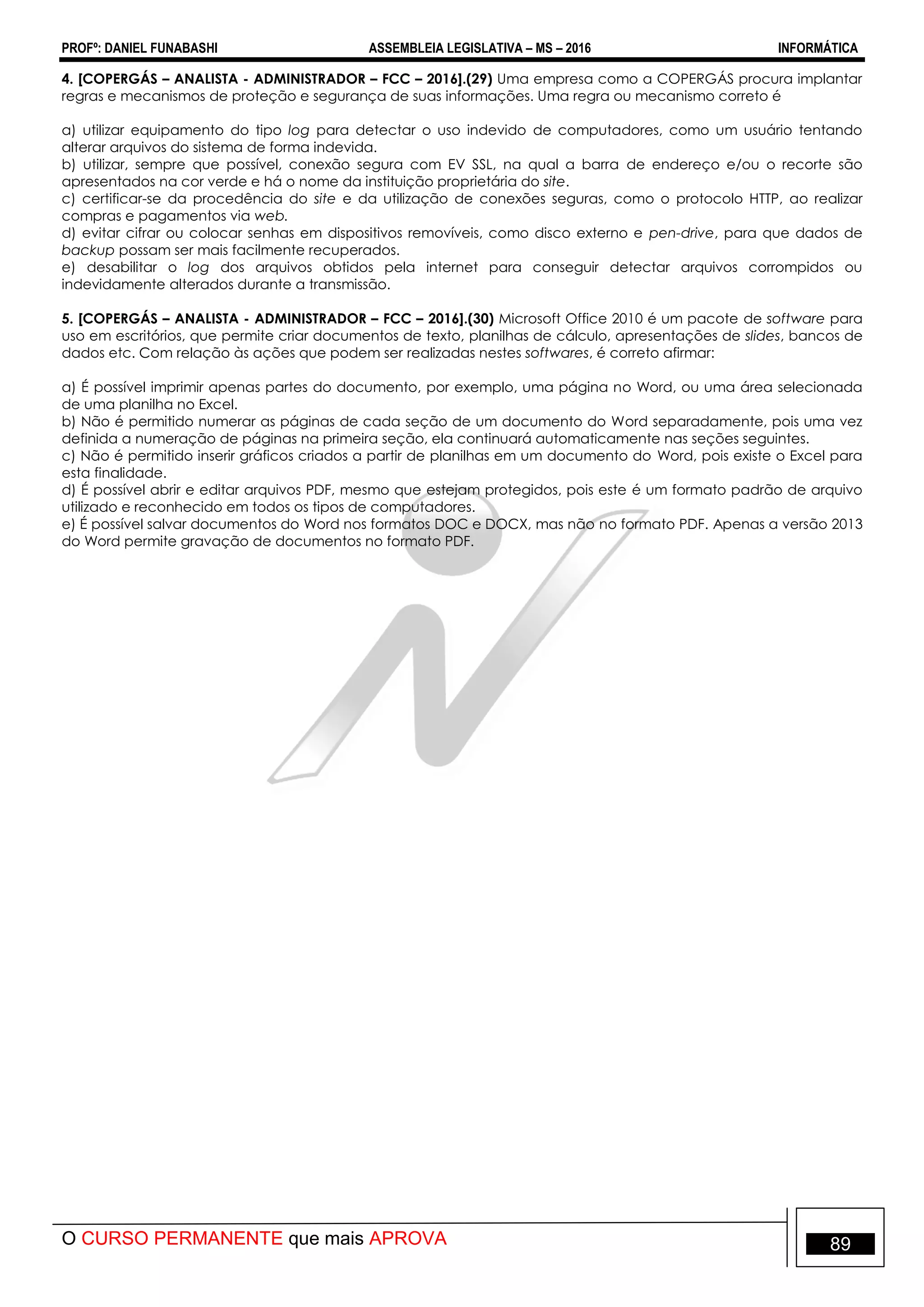 PROFº: DANIEL FUNABASHI ASSEMBLEIA LEGISLATIVA – MS – 2016 INFORMÁTICA
O CURSO PERMANENTE que mais APROVA 89
4. [COPERGÁS – ANALISTA - ADMINISTRADOR – FCC – 2016].(29) Uma empresa como a COPERGÁS procura implantar
regras e mecanismos de proteção e segurança de suas informações. Uma regra ou mecanismo correto é
a) utilizar equipamento do tipo log para detectar o uso indevido de computadores, como um usuário tentando
alterar arquivos do sistema de forma indevida.
b) utilizar, sempre que possível, conexão segura com EV SSL, na qual a barra de endereço e/ou o recorte são
apresentados na cor verde e há o nome da instituição proprietária do site.
c) certificar-se da procedência do site e da utilização de conexões seguras, como o protocolo HTTP, ao realizar
compras e pagamentos via web.
d) evitar cifrar ou colocar senhas em dispositivos removíveis, como disco externo e pen-drive, para que dados de
backup possam ser mais facilmente recuperados.
e) desabilitar o log dos arquivos obtidos pela internet para conseguir detectar arquivos corrompidos ou
indevidamente alterados durante a transmissão.
5. [COPERGÁS – ANALISTA - ADMINISTRADOR – FCC – 2016].(30) Microsoft Office 2010 é um pacote de software para
uso em escritórios, que permite criar documentos de texto, planilhas de cálculo, apresentações de slides, bancos de
dados etc. Com relação às ações que podem ser realizadas nestes softwares, é correto afirmar:
a) É possível imprimir apenas partes do documento, por exemplo, uma página no Word, ou uma área selecionada
de uma planilha no Excel.
b) Não é permitido numerar as páginas de cada seção de um documento do Word separadamente, pois uma vez
definida a numeração de páginas na primeira seção, ela continuará automaticamente nas seções seguintes.
c) Não é permitido inserir gráficos criados a partir de planilhas em um documento do Word, pois existe o Excel para
esta finalidade.
d) É possível abrir e editar arquivos PDF, mesmo que estejam protegidos, pois este é um formato padrão de arquivo
utilizado e reconhecido em todos os tipos de computadores.
e) É possível salvar documentos do Word nos formatos DOC e DOCX, mas não no formato PDF. Apenas a versão 2013
do Word permite gravação de documentos no formato PDF.
 