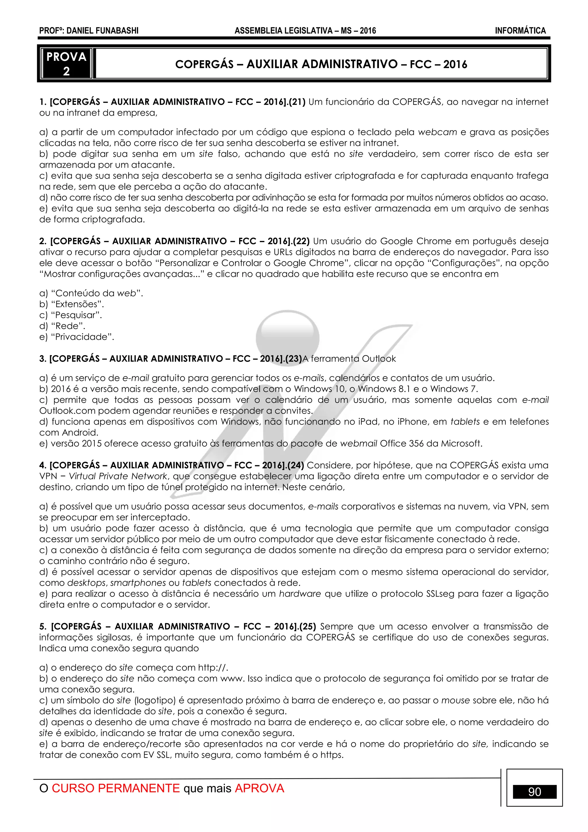 PROFº: DANIEL FUNABASHI ASSEMBLEIA LEGISLATIVA – MS – 2016 INFORMÁTICA
O CURSO PERMANENTE que mais APROVA 90
PROVA
2
COPERGÁS – AUXILIAR ADMINISTRATIVO – FCC – 2016
1. [COPERGÁS – AUXILIAR ADMINISTRATIVO – FCC – 2016].(21) Um funcionário da COPERGÁS, ao navegar na internet
ou na intranet da empresa,
a) a partir de um computador infectado por um código que espiona o teclado pela webcam e grava as posições
clicadas na tela, não corre risco de ter sua senha descoberta se estiver na intranet.
b) pode digitar sua senha em um site falso, achando que está no site verdadeiro, sem correr risco de esta ser
armazenada por um atacante.
c) evita que sua senha seja descoberta se a senha digitada estiver criptografada e for capturada enquanto trafega
na rede, sem que ele perceba a ação do atacante.
d) não corre risco de ter sua senha descoberta por adivinhação se esta for formada por muitos números obtidos ao acaso.
e) evita que sua senha seja descoberta ao digitá-la na rede se esta estiver armazenada em um arquivo de senhas
de forma criptografada.
2. [COPERGÁS – AUXILIAR ADMINISTRATIVO – FCC – 2016].(22) Um usuário do Google Chrome em português deseja
ativar o recurso para ajudar a completar pesquisas e URLs digitados na barra de endereços do navegador. Para isso
ele deve acessar o botão “Personalizar e Controlar o Google Chrome”, clicar na opção “Configurações”, na opção
“Mostrar configurações avançadas...” e clicar no quadrado que habilita este recurso que se encontra em
a) “Conteúdo da web”.
b) “Extensões”.
c) “Pesquisar”.
d) “Rede”.
e) “Privacidade”.
3. [COPERGÁS – AUXILIAR ADMINISTRATIVO – FCC – 2016].(23)A ferramenta Outlook
a) é um serviço de e-mail gratuito para gerenciar todos os e-mails, calendários e contatos de um usuário.
b) 2016 é a versão mais recente, sendo compatível com o Windows 10, o Windows 8.1 e o Windows 7.
c) permite que todas as pessoas possam ver o calendário de um usuário, mas somente aquelas com e-mail
Outlook.com podem agendar reuniões e responder a convites.
d) funciona apenas em dispositivos com Windows, não funcionando no iPad, no iPhone, em tablets e em telefones
com Android.
e) versão 2015 oferece acesso gratuito às ferramentas do pacote de webmail Office 356 da Microsoft.
4. [COPERGÁS – AUXILIAR ADMINISTRATIVO – FCC – 2016].(24) Considere, por hipótese, que na COPERGÁS exista uma
VPN − Virtual Private Network, que consegue estabelecer uma ligação direta entre um computador e o servidor de
destino, criando um tipo de túnel protegido na internet. Neste cenário,
a) é possível que um usuário possa acessar seus documentos, e-mails corporativos e sistemas na nuvem, via VPN, sem
se preocupar em ser interceptado.
b) um usuário pode fazer acesso à distância, que é uma tecnologia que permite que um computador consiga
acessar um servidor público por meio de um outro computador que deve estar fisicamente conectado à rede.
c) a conexão à distância é feita com segurança de dados somente na direção da empresa para o servidor externo;
o caminho contrário não é seguro.
d) é possível acessar o servidor apenas de dispositivos que estejam com o mesmo sistema operacional do servidor,
como desktops, smartphones ou tablets conectados à rede.
e) para realizar o acesso à distância é necessário um hardware que utilize o protocolo SSLseg para fazer a ligação
direta entre o computador e o servidor.
5. [COPERGÁS – AUXILIAR ADMINISTRATIVO – FCC – 2016].(25) Sempre que um acesso envolver a transmissão de
informações sigilosas, é importante que um funcionário da COPERGÁS se certifique do uso de conexões seguras.
Indica uma conexão segura quando
a) o endereço do site começa com http://.
b) o endereço do site não começa com www. Isso indica que o protocolo de segurança foi omitido por se tratar de
uma conexão segura.
c) um símbolo do site (logotipo) é apresentado próximo à barra de endereço e, ao passar o mouse sobre ele, não há
detalhes da identidade do site, pois a conexão é segura.
d) apenas o desenho de uma chave é mostrado na barra de endereço e, ao clicar sobre ele, o nome verdadeiro do
site é exibido, indicando se tratar de uma conexão segura.
e) a barra de endereço/recorte são apresentados na cor verde e há o nome do proprietário do site, indicando se
tratar de conexão com EV SSL, muito segura, como também é o https.
 