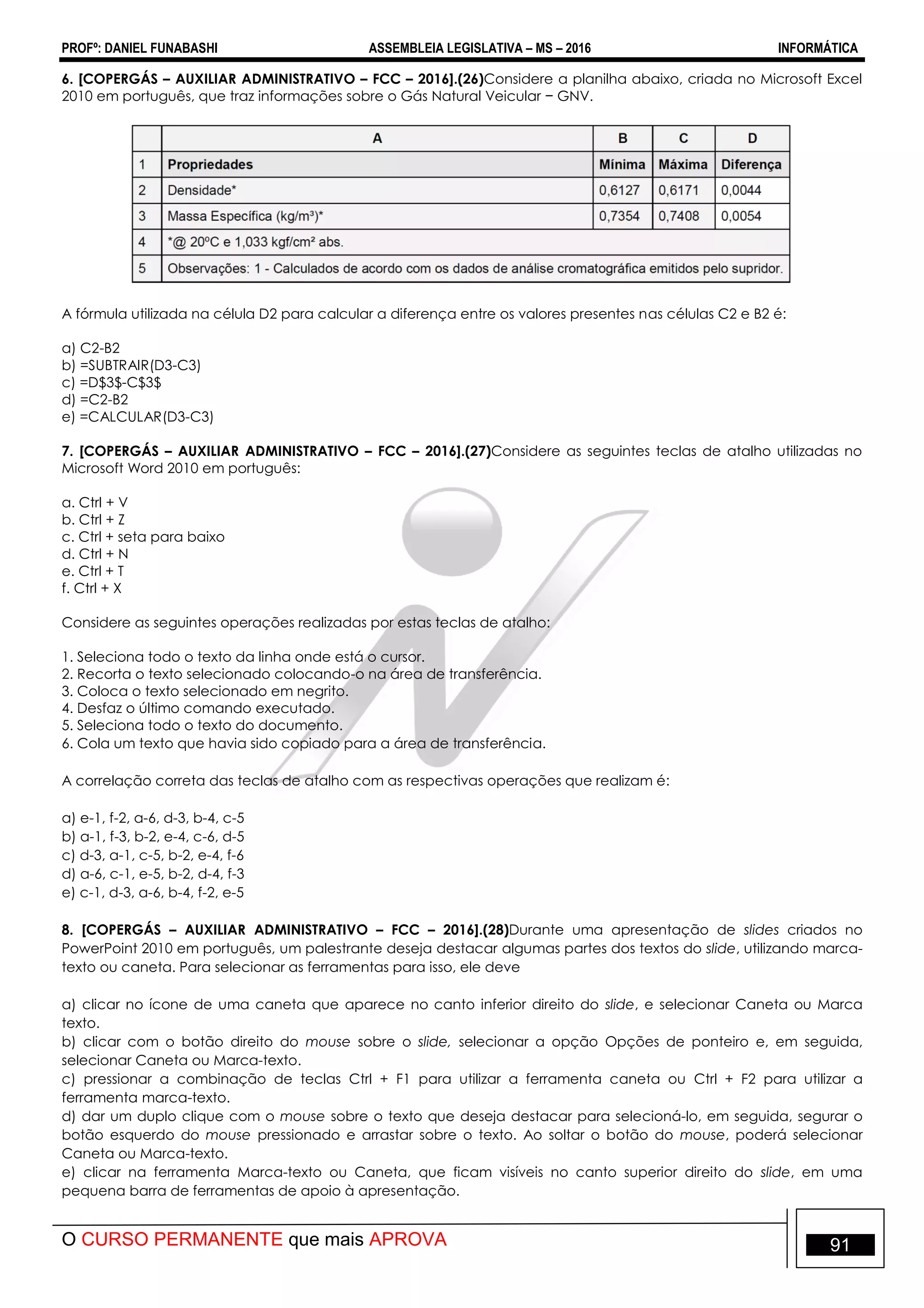 PROFº: DANIEL FUNABASHI ASSEMBLEIA LEGISLATIVA – MS – 2016 INFORMÁTICA
O CURSO PERMANENTE que mais APROVA 91
6. [COPERGÁS – AUXILIAR ADMINISTRATIVO – FCC – 2016].(26)Considere a planilha abaixo, criada no Microsoft Excel
2010 em português, que traz informações sobre o Gás Natural Veicular − GNV.
A fórmula utilizada na célula D2 para calcular a diferença entre os valores presentes nas células C2 e B2 é:
a) C2-B2
b) =SUBTRAIR(D3-C3)
c) =D$3$-C$3$
d) =C2-B2
e) =CALCULAR(D3-C3)
7. [COPERGÁS – AUXILIAR ADMINISTRATIVO – FCC – 2016].(27)Considere as seguintes teclas de atalho utilizadas no
Microsoft Word 2010 em português:
a. Ctrl + V
b. Ctrl + Z
c. Ctrl + seta para baixo
d. Ctrl + N
e. Ctrl + T
f. Ctrl + X
Considere as seguintes operações realizadas por estas teclas de atalho:
1. Seleciona todo o texto da linha onde está o cursor.
2. Recorta o texto selecionado colocando-o na área de transferência.
3. Coloca o texto selecionado em negrito.
4. Desfaz o último comando executado.
5. Seleciona todo o texto do documento.
6. Cola um texto que havia sido copiado para a área de transferência.
A correlação correta das teclas de atalho com as respectivas operações que realizam é:
a) e-1, f-2, a-6, d-3, b-4, c-5
b) a-1, f-3, b-2, e-4, c-6, d-5
c) d-3, a-1, c-5, b-2, e-4, f-6
d) a-6, c-1, e-5, b-2, d-4, f-3
e) c-1, d-3, a-6, b-4, f-2, e-5
8. [COPERGÁS – AUXILIAR ADMINISTRATIVO – FCC – 2016].(28)Durante uma apresentação de slides criados no
PowerPoint 2010 em português, um palestrante deseja destacar algumas partes dos textos do slide, utilizando marca-
texto ou caneta. Para selecionar as ferramentas para isso, ele deve
a) clicar no ícone de uma caneta que aparece no canto inferior direito do slide, e selecionar Caneta ou Marca
texto.
b) clicar com o botão direito do mouse sobre o slide, selecionar a opção Opções de ponteiro e, em seguida,
selecionar Caneta ou Marca-texto.
c) pressionar a combinação de teclas Ctrl + F1 para utilizar a ferramenta caneta ou Ctrl + F2 para utilizar a
ferramenta marca-texto.
d) dar um duplo clique com o mouse sobre o texto que deseja destacar para selecioná-lo, em seguida, segurar o
botão esquerdo do mouse pressionado e arrastar sobre o texto. Ao soltar o botão do mouse, poderá selecionar
Caneta ou Marca-texto.
e) clicar na ferramenta Marca-texto ou Caneta, que ficam visíveis no canto superior direito do slide, em uma
pequena barra de ferramentas de apoio à apresentação.
 