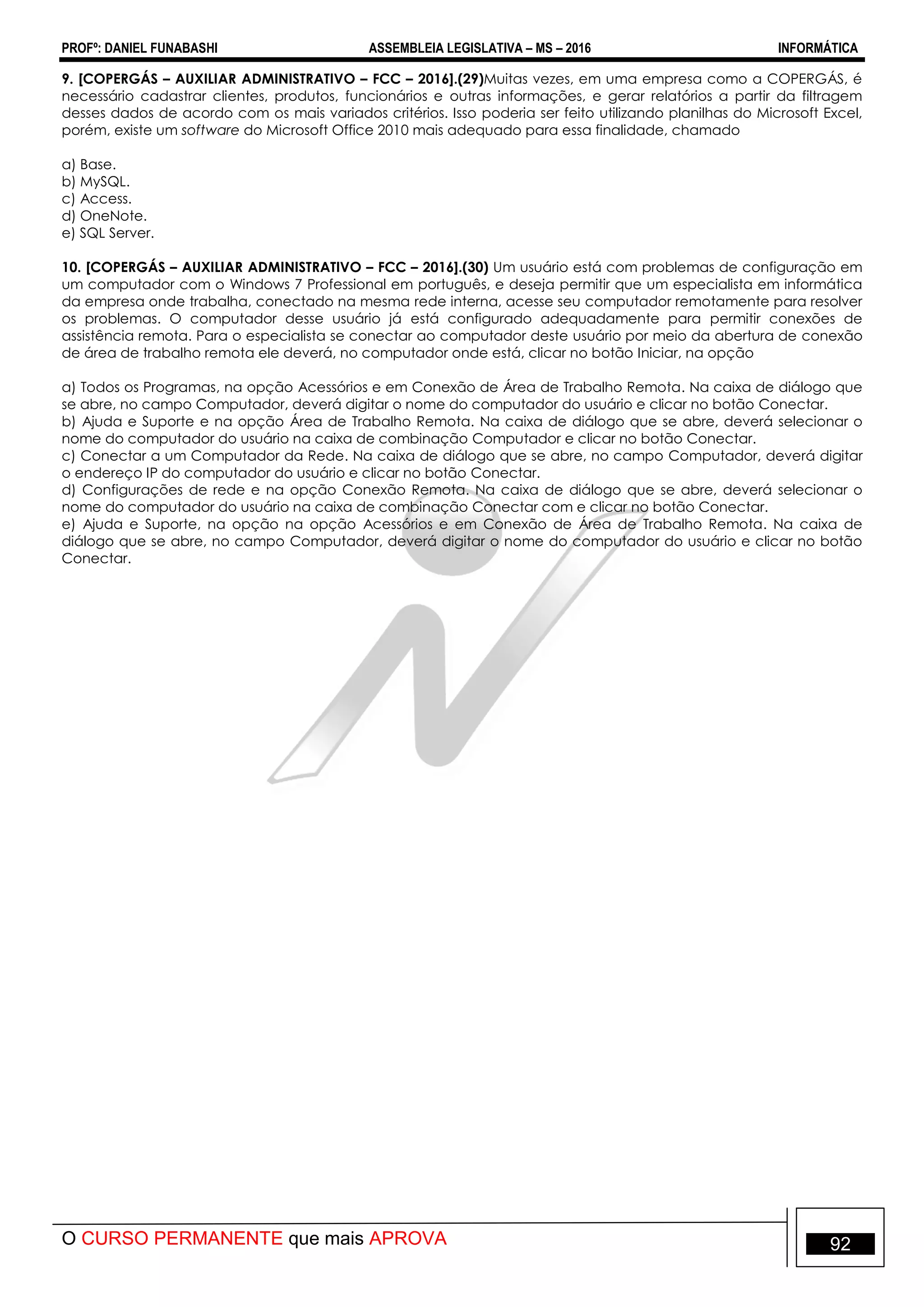 PROFº: DANIEL FUNABASHI ASSEMBLEIA LEGISLATIVA – MS – 2016 INFORMÁTICA
O CURSO PERMANENTE que mais APROVA 92
9. [COPERGÁS – AUXILIAR ADMINISTRATIVO – FCC – 2016].(29)Muitas vezes, em uma empresa como a COPERGÁS, é
necessário cadastrar clientes, produtos, funcionários e outras informações, e gerar relatórios a partir da filtragem
desses dados de acordo com os mais variados critérios. Isso poderia ser feito utilizando planilhas do Microsoft Excel,
porém, existe um software do Microsoft Office 2010 mais adequado para essa finalidade, chamado
a) Base.
b) MySQL.
c) Access.
d) OneNote.
e) SQL Server.
10. [COPERGÁS – AUXILIAR ADMINISTRATIVO – FCC – 2016].(30) Um usuário está com problemas de configuração em
um computador com o Windows 7 Professional em português, e deseja permitir que um especialista em informática
da empresa onde trabalha, conectado na mesma rede interna, acesse seu computador remotamente para resolver
os problemas. O computador desse usuário já está configurado adequadamente para permitir conexões de
assistência remota. Para o especialista se conectar ao computador deste usuário por meio da abertura de conexão
de área de trabalho remota ele deverá, no computador onde está, clicar no botão Iniciar, na opção
a) Todos os Programas, na opção Acessórios e em Conexão de Área de Trabalho Remota. Na caixa de diálogo que
se abre, no campo Computador, deverá digitar o nome do computador do usuário e clicar no botão Conectar.
b) Ajuda e Suporte e na opção Área de Trabalho Remota. Na caixa de diálogo que se abre, deverá selecionar o
nome do computador do usuário na caixa de combinação Computador e clicar no botão Conectar.
c) Conectar a um Computador da Rede. Na caixa de diálogo que se abre, no campo Computador, deverá digitar
o endereço IP do computador do usuário e clicar no botão Conectar.
d) Configurações de rede e na opção Conexão Remota. Na caixa de diálogo que se abre, deverá selecionar o
nome do computador do usuário na caixa de combinação Conectar com e clicar no botão Conectar.
e) Ajuda e Suporte, na opção na opção Acessórios e em Conexão de Área de Trabalho Remota. Na caixa de
diálogo que se abre, no campo Computador, deverá digitar o nome do computador do usuário e clicar no botão
Conectar.
 