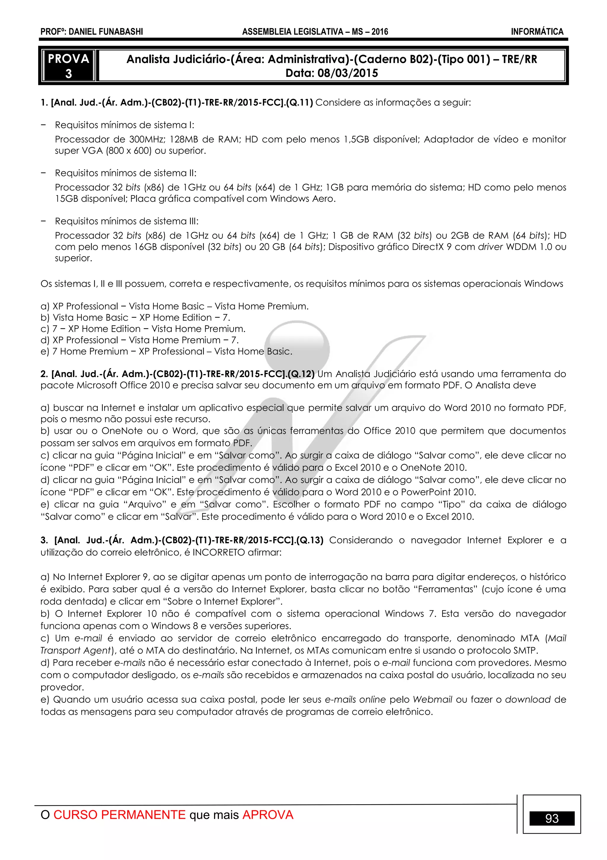 PROFº: DANIEL FUNABASHI ASSEMBLEIA LEGISLATIVA – MS – 2016 INFORMÁTICA
O CURSO PERMANENTE que mais APROVA 93
PROVA
3
Analista Judiciário-(Área: Administrativa)-(Caderno B02)-(Tipo 001) – TRE/RR
Data: 08/03/2015
1. [Anal. Jud.-(Ár. Adm.)-(CB02)-(T1)-TRE-RR/2015-FCC].(Q.11) Considere as informações a seguir:
− Requisitos mínimos de sistema I:
Processador de 300MHz; 128MB de RAM; HD com pelo menos 1,5GB disponível; Adaptador de vídeo e monitor
super VGA (800 x 600) ou superior.
− Requisitos mínimos de sistema II:
Processador 32 bits (x86) de 1GHz ou 64 bits (x64) de 1 GHz; 1GB para memória do sistema; HD como pelo menos
15GB disponível; Placa gráfica compatível com Windows Aero.
− Requisitos mínimos de sistema III:
Processador 32 bits (x86) de 1GHz ou 64 bits (x64) de 1 GHz; 1 GB de RAM (32 bits) ou 2GB de RAM (64 bits); HD
com pelo menos 16GB disponível (32 bits) ou 20 GB (64 bits); Dispositivo gráfico DirectX 9 com driver WDDM 1.0 ou
superior.
Os sistemas I, II e III possuem, correta e respectivamente, os requisitos mínimos para os sistemas operacionais Windows
a) XP Professional − Vista Home Basic – Vista Home Premium.
b) Vista Home Basic − XP Home Edition − 7.
c) 7 − XP Home Edition − Vista Home Premium.
d) XP Professional − Vista Home Premium − 7.
e) 7 Home Premium − XP Professional – Vista Home Basic.
2. [Anal. Jud.-(Ár. Adm.)-(CB02)-(T1)-TRE-RR/2015-FCC].(Q.12) Um Analista Judiciário está usando uma ferramenta do
pacote Microsoft Office 2010 e precisa salvar seu documento em um arquivo em formato PDF. O Analista deve
a) buscar na Internet e instalar um aplicativo especial que permite salvar um arquivo do Word 2010 no formato PDF,
pois o mesmo não possui este recurso.
b) usar ou o OneNote ou o Word, que são as únicas ferramentas do Office 2010 que permitem que documentos
possam ser salvos em arquivos em formato PDF.
c) clicar na guia “Página Inicial” e em “Salvar como”. Ao surgir a caixa de diálogo “Salvar como”, ele deve clicar no
ícone “PDF” e clicar em “OK”. Este procedimento é válido para o Excel 2010 e o OneNote 2010.
d) clicar na guia “Página Inicial” e em “Salvar como”. Ao surgir a caixa de diálogo “Salvar como”, ele deve clicar no
ícone “PDF” e clicar em “OK”. Este procedimento é válido para o Word 2010 e o PowerPoint 2010.
e) clicar na guia “Arquivo” e em “Salvar como”. Escolher o formato PDF no campo “Tipo” da caixa de diálogo
“Salvar como” e clicar em “Salvar”. Este procedimento é válido para o Word 2010 e o Excel 2010.
3. [Anal. Jud.-(Ár. Adm.)-(CB02)-(T1)-TRE-RR/2015-FCC].(Q.13) Considerando o navegador Internet Explorer e a
utilização do correio eletrônico, é INCORRETO afirmar:
a) No Internet Explorer 9, ao se digitar apenas um ponto de interrogação na barra para digitar endereços, o histórico
é exibido. Para saber qual é a versão do Internet Explorer, basta clicar no botão “Ferramentas” (cujo ícone é uma
roda dentada) e clicar em “Sobre o Internet Explorer”.
b) O Internet Explorer 10 não é compatível com o sistema operacional Windows 7. Esta versão do navegador
funciona apenas com o Windows 8 e versões superiores.
c) Um e-mail é enviado ao servidor de correio eletrônico encarregado do transporte, denominado MTA (Mail
Transport Agent), até o MTA do destinatário. Na Internet, os MTAs comunicam entre si usando o protocolo SMTP.
d) Para receber e-mails não é necessário estar conectado à Internet, pois o e-mail funciona com provedores. Mesmo
com o computador desligado, os e-mails são recebidos e armazenados na caixa postal do usuário, localizada no seu
provedor.
e) Quando um usuário acessa sua caixa postal, pode ler seus e-mails online pelo Webmail ou fazer o download de
todas as mensagens para seu computador através de programas de correio eletrônico.
 