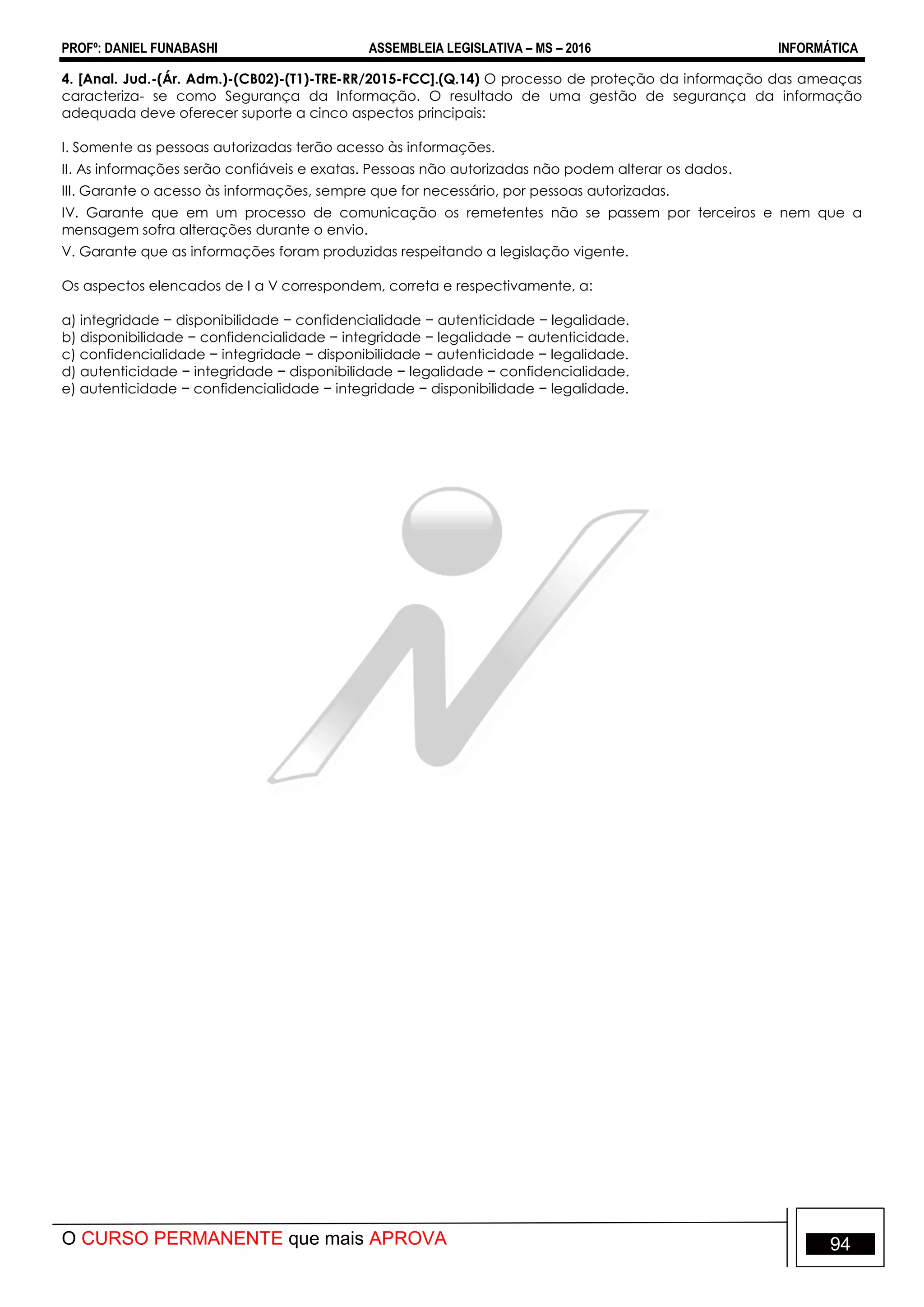 PROFº: DANIEL FUNABASHI ASSEMBLEIA LEGISLATIVA – MS – 2016 INFORMÁTICA
O CURSO PERMANENTE que mais APROVA 94
4. [Anal. Jud.-(Ár. Adm.)-(CB02)-(T1)-TRE-RR/2015-FCC].(Q.14) O processo de proteção da informação das ameaças
caracteriza- se como Segurança da Informação. O resultado de uma gestão de segurança da informação
adequada deve oferecer suporte a cinco aspectos principais:
I. Somente as pessoas autorizadas terão acesso às informações.
II. As informações serão confiáveis e exatas. Pessoas não autorizadas não podem alterar os dados.
III. Garante o acesso às informações, sempre que for necessário, por pessoas autorizadas.
IV. Garante que em um processo de comunicação os remetentes não se passem por terceiros e nem que a
mensagem sofra alterações durante o envio.
V. Garante que as informações foram produzidas respeitando a legislação vigente.
Os aspectos elencados de I a V correspondem, correta e respectivamente, a:
a) integridade − disponibilidade − confidencialidade − autenticidade − legalidade.
b) disponibilidade − confidencialidade − integridade − legalidade − autenticidade.
c) confidencialidade − integridade − disponibilidade − autenticidade − legalidade.
d) autenticidade − integridade − disponibilidade − legalidade − confidencialidade.
e) autenticidade − confidencialidade − integridade − disponibilidade − legalidade.
 