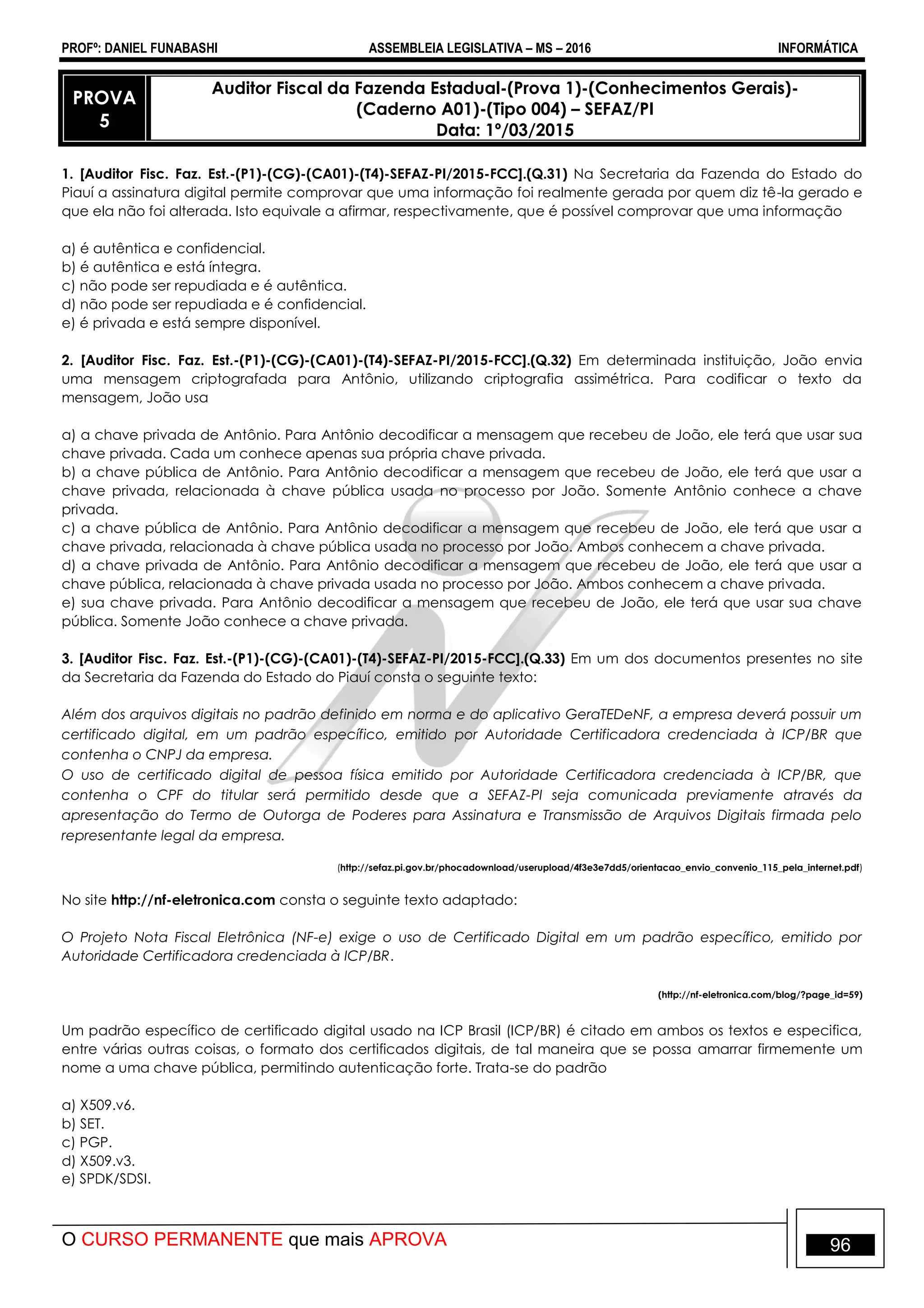 PROFº: DANIEL FUNABASHI ASSEMBLEIA LEGISLATIVA – MS – 2016 INFORMÁTICA
O CURSO PERMANENTE que mais APROVA 96
PROVA
5
Auditor Fiscal da Fazenda Estadual-(Prova 1)-(Conhecimentos Gerais)-
(Caderno A01)-(Tipo 004) – SEFAZ/PI
Data: 1º/03/2015
1. [Auditor Fisc. Faz. Est.-(P1)-(CG)-(CA01)-(T4)-SEFAZ-PI/2015-FCC].(Q.31) Na Secretaria da Fazenda do Estado do
Piauí a assinatura digital permite comprovar que uma informação foi realmente gerada por quem diz tê-la gerado e
que ela não foi alterada. Isto equivale a afirmar, respectivamente, que é possível comprovar que uma informação
a) é autêntica e confidencial.
b) é autêntica e está íntegra.
c) não pode ser repudiada e é autêntica.
d) não pode ser repudiada e é confidencial.
e) é privada e está sempre disponível.
2. [Auditor Fisc. Faz. Est.-(P1)-(CG)-(CA01)-(T4)-SEFAZ-PI/2015-FCC].(Q.32) Em determinada instituição, João envia
uma mensagem criptografada para Antônio, utilizando criptografia assimétrica. Para codificar o texto da
mensagem, João usa
a) a chave privada de Antônio. Para Antônio decodificar a mensagem que recebeu de João, ele terá que usar sua
chave privada. Cada um conhece apenas sua própria chave privada.
b) a chave pública de Antônio. Para Antônio decodificar a mensagem que recebeu de João, ele terá que usar a
chave privada, relacionada à chave pública usada no processo por João. Somente Antônio conhece a chave
privada.
c) a chave pública de Antônio. Para Antônio decodificar a mensagem que recebeu de João, ele terá que usar a
chave privada, relacionada à chave pública usada no processo por João. Ambos conhecem a chave privada.
d) a chave privada de Antônio. Para Antônio decodificar a mensagem que recebeu de João, ele terá que usar a
chave pública, relacionada à chave privada usada no processo por João. Ambos conhecem a chave privada.
e) sua chave privada. Para Antônio decodificar a mensagem que recebeu de João, ele terá que usar sua chave
pública. Somente João conhece a chave privada.
3. [Auditor Fisc. Faz. Est.-(P1)-(CG)-(CA01)-(T4)-SEFAZ-PI/2015-FCC].(Q.33) Em um dos documentos presentes no site
da Secretaria da Fazenda do Estado do Piauí consta o seguinte texto:
Além dos arquivos digitais no padrão definido em norma e do aplicativo GeraTEDeNF, a empresa deverá possuir um
certificado digital, em um padrão específico, emitido por Autoridade Certificadora credenciada à ICP/BR que
contenha o CNPJ da empresa.
O uso de certificado digital de pessoa física emitido por Autoridade Certificadora credenciada à ICP/BR, que
contenha o CPF do titular será permitido desde que a SEFAZ-PI seja comunicada previamente através da
apresentação do Termo de Outorga de Poderes para Assinatura e Transmissão de Arquivos Digitais firmada pelo
representante legal da empresa.
(http://sefaz.pi.gov.br/phocadownload/userupload/4f3e3e7dd5/orientacao_envio_convenio_115_pela_internet.pdf)
No site http://nf-eletronica.com consta o seguinte texto adaptado:
O Projeto Nota Fiscal Eletrônica (NF-e) exige o uso de Certificado Digital em um padrão específico, emitido por
Autoridade Certificadora credenciada à ICP/BR.
(http://nf-eletronica.com/blog/?page_id=59)
Um padrão específico de certificado digital usado na ICP Brasil (ICP/BR) é citado em ambos os textos e especifica,
entre várias outras coisas, o formato dos certificados digitais, de tal maneira que se possa amarrar firmemente um
nome a uma chave pública, permitindo autenticação forte. Trata-se do padrão
a) X509.v6.
b) SET.
c) PGP.
d) X509.v3.
e) SPDK/SDSI.
 
