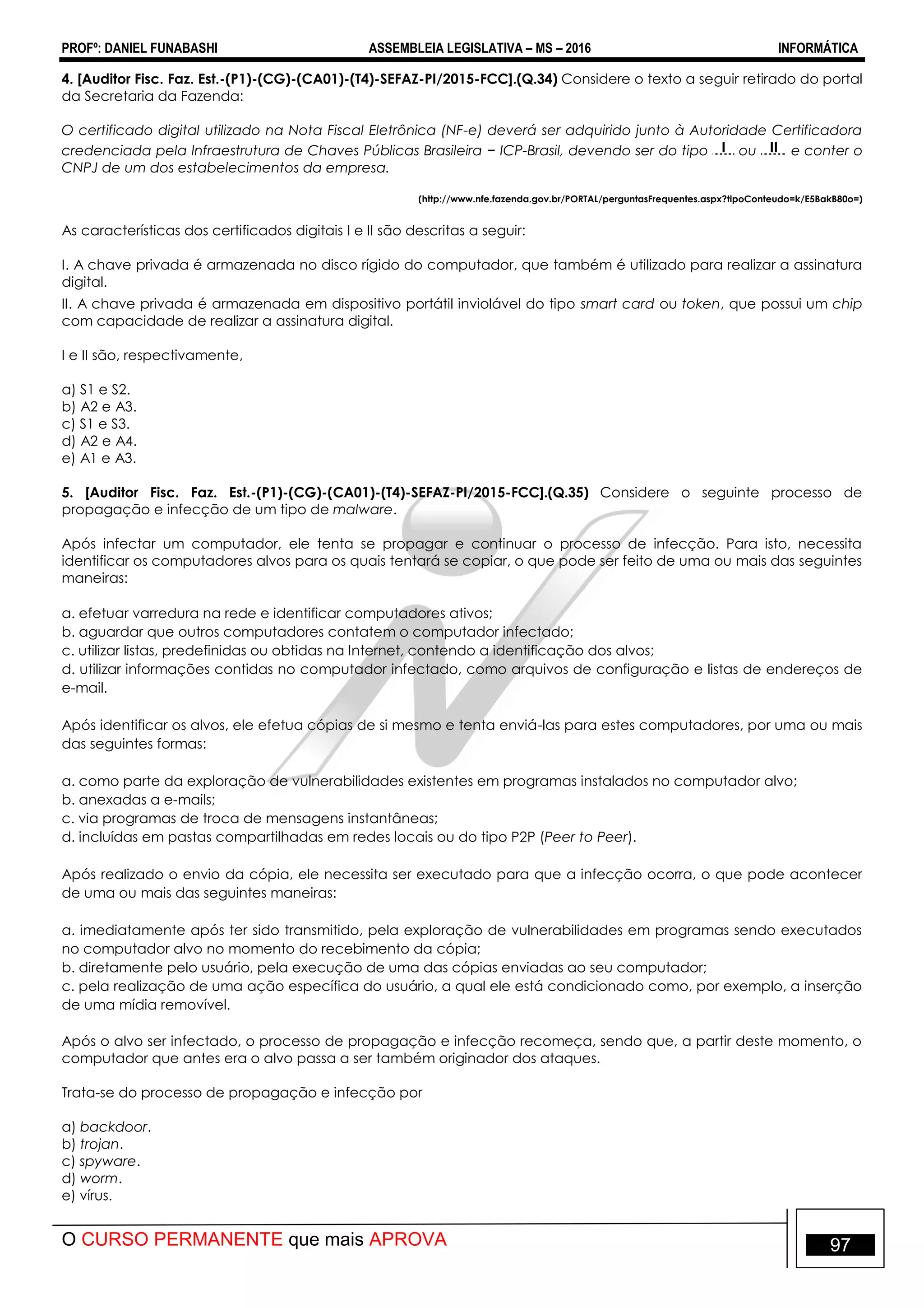 PROFº: DANIEL FUNABASHI ASSEMBLEIA LEGISLATIVA – MS – 2016 INFORMÁTICA
O CURSO PERMANENTE que mais APROVA 97
4. [Auditor Fisc. Faz. Est.-(P1)-(CG)-(CA01)-(T4)-SEFAZ-PI/2015-FCC].(Q.34) Considere o texto a seguir retirado do portal
da Secretaria da Fazenda:
O certificado digital utilizado na Nota Fiscal Eletrônica (NF-e) deverá ser adquirido junto à Autoridade Certificadora
credenciada pela Infraestrutura de Chaves Públicas Brasileira − ICP-Brasil, devendo ser do tipo I ou II e conter o
CNPJ de um dos estabelecimentos da empresa.
(http://www.nfe.fazenda.gov.br/PORTAL/perguntasFrequentes.aspx?tipoConteudo=k/E5BakB80o=)
As características dos certificados digitais I e II são descritas a seguir:
I. A chave privada é armazenada no disco rígido do computador, que também é utilizado para realizar a assinatura
digital.
II. A chave privada é armazenada em dispositivo portátil inviolável do tipo smart card ou token, que possui um chip
com capacidade de realizar a assinatura digital.
I e II são, respectivamente,
a) S1 e S2.
b) A2 e A3.
c) S1 e S3.
d) A2 e A4.
e) A1 e A3.
5. [Auditor Fisc. Faz. Est.-(P1)-(CG)-(CA01)-(T4)-SEFAZ-PI/2015-FCC].(Q.35) Considere o seguinte processo de
propagação e infecção de um tipo de malware.
Após infectar um computador, ele tenta se propagar e continuar o processo de infecção. Para isto, necessita
identificar os computadores alvos para os quais tentará se copiar, o que pode ser feito de uma ou mais das seguintes
maneiras:
a. efetuar varredura na rede e identificar computadores ativos;
b. aguardar que outros computadores contatem o computador infectado;
c. utilizar listas, predefinidas ou obtidas na Internet, contendo a identificação dos alvos;
d. utilizar informações contidas no computador infectado, como arquivos de configuração e listas de endereços de
e-mail.
Após identificar os alvos, ele efetua cópias de si mesmo e tenta enviá-las para estes computadores, por uma ou mais
das seguintes formas:
a. como parte da exploração de vulnerabilidades existentes em programas instalados no computador alvo;
b. anexadas a e-mails;
c. via programas de troca de mensagens instantâneas;
d. incluídas em pastas compartilhadas em redes locais ou do tipo P2P (Peer to Peer).
Após realizado o envio da cópia, ele necessita ser executado para que a infecção ocorra, o que pode acontecer
de uma ou mais das seguintes maneiras:
a. imediatamente após ter sido transmitido, pela exploração de vulnerabilidades em programas sendo executados
no computador alvo no momento do recebimento da cópia;
b. diretamente pelo usuário, pela execução de uma das cópias enviadas ao seu computador;
c. pela realização de uma ação específica do usuário, a qual ele está condicionado como, por exemplo, a inserção
de uma mídia removível.
Após o alvo ser infectado, o processo de propagação e infecção recomeça, sendo que, a partir deste momento, o
computador que antes era o alvo passa a ser também originador dos ataques.
Trata-se do processo de propagação e infecção por
a) backdoor.
b) trojan.
c) spyware.
d) worm.
e) vírus.
 