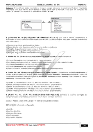 PROFº: DANIEL FUNABASHI ASSEMBLEIA LEGISLATIVA – MS – 2016 INFORMÁTICA
O CURSO PERMANENTE que mais APROVA 98
Instruções: O modelo de dados mostrado na imagem a seguir apresenta o relacionamento (com integridade
referencial) entre duas tabelas de um banco de dados criado com o Microsoft Access 2010 em português. Ela
deverá ser utilizada para responder as questões de números 36 a 38.
6. [Auditor Fisc. Faz. Est.-(P1)-(CG)-(CA01)-(T4)-SEFAZ-PI/2015-FCC].(Q.36) Após criar as tabelas Departamento e
Funcionário no banco de dados criado no Microsoft Access 2010, em português, para gerar o modelo apresentado
utilizou-se a opção
a) Relacionamentos da guia Modelos de Dados.
b) Dependências entre Objetos da guia Ferramentas de Banco de Dados.
c) Relações da guia Ferramentas de Banco de Dados.
d) Dependências da guia Modelagem de Dados.
e) Relações da guia Modelar Entidade-Relacionamento.
7. [Auditor Fisc. Faz. Est.-(P1)-(CG)-(CA01)-(T4)-SEFAZ-PI/2015-FCC].(Q.37) É correto afirmar que
a) a tabela Funcionário possui chave primária e chave estrangeira.
b) um departamento só poderá ser cadastrado se antes já tiver um funcionário cadastrado nele.
c) na tabela Funcionário, o campo chave estrangeira é IdFunc.
d) a tabela Departamento não possui chave primária.
e) o relacionamento estabelecido entre as tabelas possui grau muitos-para-muitos.
8. [Auditor Fisc. Faz. Est.-(P1)-(CG)-(CA01)-(T4)-SEFAZ-PI/2015-FCC].(Q.38) Considere que na tabela Departamento o
campo IdDep foi criado para receber valores inteiros e os campos NomeDep e TelefoneDep para receber cadeias de
caracteres. Para inserir o valor 10 no campo IdDep, Recursos Humanos no campo NomeDep e (86)3216-9600 no campo
TelefoneDep, utiliza-se a instrução SQL
a) UPDATE TO Departamento VALUES (10, „Recursos Humanos‟, „(86)3216-9600‟);
b) INSERT INTO Departamento VALUES („10‟, „Recursos Humanos‟, „(86)3216-9600‟);
c) INSERT TO Departamento VALUES (10, „Recursos Humanos‟, „(86)3216-9600‟);
d) UPDATE INTO Departamento VALUES (10, „Recursos Humanos‟, „(86)3216-9600‟);
e) INSERT INTO Departamento VALUES (10, „Recursos Humanos‟, „(86)3216-9600‟);
9. [Auditor Fisc. Faz. Est.-(P1)-(CG)-(CA01)-(T4)-SEFAZ-PI/2015-FCC].(Q.39) Considere a seguinte descrição de
componentes de computadores encontrada em um site de comércio eletrônico:
Intel Core i7-5960X 3.0GHz 20MB LGA 2011 V3 DDR4 2133MHz BX80648I75960X
DDR4 2133MHz refere-se à configuração
a) do HD.
b) da Memória RAM.
c) da memória cache.
d) do Processador.
e) do monitor de vídeo.
 