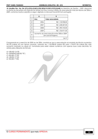 PROFº: DANIEL FUNABASHI ASSEMBLEIA LEGISLATIVA – MS – 2016 INFORMÁTICA
O CURSO PERMANENTE que mais APROVA 99
10. [Auditor Fisc. Faz. Est.-(P1)-(CG)-(CA01)-(T4)-SEFAZ-PI/2015-FCC].(Q.40) No Relatório de Gestão − 2009, disponível
no portal da Secretaria da Fazenda do Estado do Piauí constam dados da arrecadação total de tributos de 2006 a
2009, conforme mostra a planilha a seguir, digitada no Microsoft Excel 2010 em português.
A B
1 Ano Valor arrecadado
2 2006 R$ 1.133.908,00
3 2007 R$ 1.248.407,00
4 2008 R$ 1.490.745,00
5 2009 R$ 1.754.971,00
6
Aumento da arrecadação entre 2006 e 2009
(em porcentagem).
7 54,77
Comparando-se o exercício de 2009 ao de 2006, constata-se que a arrecadação acumulada de tributos aumentou
54,77% (célula A7) em termos nominais, variando de 1.133.908,00 (célula B2) para 1.754.971,00 (célula B5). Este
aumento mostrado na célula A7, formatada para exibir valores numéricos com apenas duas casas decimais, foi
obtido pela utilização da fórmula
a) =(B5÷B2-1)x100
b) =DIFERENÇA(B2:B5;“%”)
c) =B5/(B2-1)*100
d) =(B5/B2-1)*100
e) =B5/(B2-1*100)
 