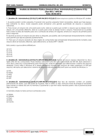 PROFº: DANIEL FUNABASHI ASSEMBLEIA LEGISLATIVA – MS – 2016 INFORMÁTICA
O CURSO PERMANENTE que mais APROVA 100
PROVA
6
Analista do Ministério Público Estadual-(Área: Administrativa)-(Caderno K10)-
(Tipo 001) – MPE/RN
Data: 20/05/2012
1. [Analista-(Ár. Administrativa)-(CK10)-(T1)-MPE-RN/2012-FCC].(Q.7) Sobre arquivos e pastas no Windows XP, analise:
I. As pastas podem conter subpastas. É possível criar quantas subpastas forem necessárias, desde que haja espaço
livre suficiente no disco. Cada subpasta pode armazenar uma grande quantidade de arquivos e subpastas
adicionais.
II. Para mover um arquivo de uma pasta para outra, abre-se a pasta que contém o arquivo que se deseja mover,
depois, em uma janela diferente, abre-se a pasta para onde se deseja mover o arquivo. Posicionam-se as janelas
lado a lado na área de trabalho para ver o conteúdo de ambas. Em seguida, arrasta-se o arquivo da primeira pasta
para a segunda.
III. Quando se exclui um arquivo do pen drive ou disquete, por padrão, ele é armazenado temporariamente na lixeira
para permitir que seja recuperado posteriormente.
IV. Para que um arquivo excluído do disco rígido do computador seja armazenado temporariamente na lixeira, esse
arquivo deve ser excluído utilizando, após selecioná-lo, as teclas SHIFT + DELETE.
Está correto o que se afirma APENAS em
a) I e II.
b) I e III.
c) I e IV.
d) II e III.
e) II e IV.
2. [Analista-(Ár. Administrativa)-(CK10)-(T1)-MPE-RN/2012-FCC].(Q.8) Devido ao pouco espaço disponível no disco
rígido (HD) de seu computador, Paulo resolveu adicionar outro HD com capacidade de 540 GB. Após adicionar o
novo disco, executou o procedimento para formatação, onde foi solicitado que selecionasse o sistema de arquivos
desejado. Como utiliza o Windows XP e deseja armazenar inclusive seus arquivos de vídeo superiores a 4 GB (por
arquivo), ele optou por selecionar o sistema de arquivos indicado pela Microsoft para sua versão do Windows, o
a) FAT.
b) FAT32.
c) NTFS.
d) ext2.
e) UDF.
3. [Analista-(Ár. Administrativa)-(CK10)-(T1)-MPE-RN/2012-FCC].(Q.9) Esse tipo de memória contém um padrão
permanente de dados, que não pode ser mudado. Não é volátil, ou seja, nenhuma fonte de energia é necessária
para manter os valores dos bits na memória. É possível ler o que tem nessa memória porém, não é possível escrever
algo novo nela.
A memória citada no texto acima é conhecida como
a) DRAM.
b) SDRAM.
c) Flash.
d) ROM.
e) Cache.
 
