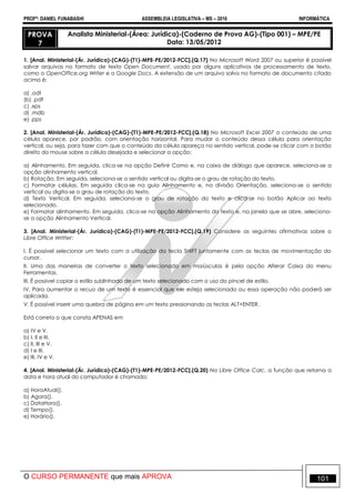PROFº: DANIEL FUNABASHI ASSEMBLEIA LEGISLATIVA – MS – 2016 INFORMÁTICA
O CURSO PERMANENTE que mais APROVA 101
PROVA
7
Analista Ministerial-(Área: Jurídica)-(Caderno de Prova AG)-(Tipo 001) – MPE/PE
Data: 13/05/2012
1. [Anal. Ministerial-(Ár. Jurídica)-(CAG)-(T1)-MPE-PE/2012-FCC].(Q.17) No Microsoft Word 2007 ou superior é possível
salvar arquivos no formato de texto Open Document, usado por alguns aplicativos de processamento de texto,
como o OpenOffice.org Writer e o Google Docs. A extensão de um arquivo salvo no formato de documento citado
acima é:
a) .odt
(b) .pdf
c) .xps
d) .mdb
e) .pps
2. [Anal. Ministerial-(Ár. Jurídica)-(CAG)-(T1)-MPE-PE/2012-FCC].(Q.18) No Microsoft Excel 2007 o conteúdo de uma
célula aparece, por padrão, com orientação horizontal. Para mudar o conteúdo dessa célula para orientação
vertical, ou seja, para fazer com que o conteúdo da célula apareça no sentido vertical, pode-se clicar com o botão
direito do mouse sobre a célula desejada e selecionar a opção:
a) Alinhamento. Em seguida, clica-se na opção Definir Como e, na caixa de diálogo que aparece, seleciona-se a
opção alinhamento vertical.
b) Rotação. Em seguida, seleciona-se o sentido vertical ou digita-se o grau de rotação do texto.
c) Formatar células. Em seguida clica-se na guia Alinhamento e, na divisão Orientação, seleciona-se o sentido
vertical ou digita-se o grau de rotação do texto.
d) Texto Vertical. Em seguida, seleciona-se o grau de rotação do texto e clica-se no botão Aplicar ao texto
selecionado.
e) Formatar alinhamento. Em seguida, clica-se na opção Alinhamento do texto e, na janela que se abre, seleciona-
se a opção Alinhamento Vertical.
3. [Anal. Ministerial-(Ár. Jurídica)-(CAG)-(T1)-MPE-PE/2012-FCC].(Q.19) Considere as seguintes afirmativas sobre o
Libre Office Writter:
I. É possível selecionar um texto com a utilização da tecla SHIFT juntamente com as teclas de movimentação do
cursor.
II. Uma das maneiras de converter o texto selecionado em maiúsculas é pela opção Alterar Caixa do menu
Ferramentas.
III. É possível copiar o estilo sublinhado de um texto selecionado com o uso do pincel de estilo.
IV. Para aumentar o recuo de um texto é essencial que ele esteja selecionado ou essa operação não poderá ser
aplicada.
V. É possível inserir uma quebra de página em um texto pressionando as teclas ALT+ENTER.
Está correto o que consta APENAS em
a) IV e V.
b) I, II e III.
c) II, III e V.
d) I e III.
e) III, IV e V.
4. [Anal. Ministerial-(Ár. Jurídica)-(CAG)-(T1)-MPE-PE/2012-FCC].(Q.20) No Libre Office Calc, a função que retorna a
data e hora atual do computador é chamada:
a) HoraAtual().
b) Agora().
c) DataHora().
d) Tempo().
e) Horário().
 