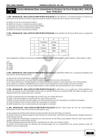 PROFº: DANIEL FUNABASHI ASSEMBLEIA LEGISLATIVA – MS – 2016 INFORMÁTICA
O CURSO PERMANENTE que mais APROVA 102
PROVA
8
Técnico Ministerial-(Área: Administrativa)-(Caderno de Prova TI)-(Tipo 001) – MPE/PE
Data: 13/05/2012
1. [Téc. Ministerial-(Ár. Adm.)-(CTI)-(T1)-MPE-PE/2012-FCC].(Q.23) No MS Windows 7 é possível excluir um arquivo ou
pasta permanentemente do disco rígido principal da máquina selecionando o arquivo com o botão:
a) direito do mouse e clicando em Excluir.
b) direito do mouse e o arrastando para a Lixeira.
c) esquerdo do mouse e pressionando Shift+Delete.
d) esquerdo do mouse e pressionando Delete.
e) direito do mouse e clicando em Copiar.
2. [Téc. Ministerial-(Ár. Adm.)-(CTI)-(T1)-MPE-PE/2012-FCC].(Q.24) Uma planilha do MS Excel 2010 possui os seguintes
valores:
A B C
1 Vendedor Vendas
2 Ana 10000
3 Roberto 20000
4 Carlos 3000 Bônus
5
Se for digitada na célula C5 a fórmula =SE(MÉDIA(B2:B4) > 10000; MÉDIA(B2:B4); 0) será exibido, nesta célula, o valor:
a) 0
b) 3000
c) 10000
d) 11000
e) 33000
3. [Téc. Ministerial-(Ár. Adm.)-(CTI)-(T1)-MPE-PE/2012-FCC].(Q.25) No LibreOffice Writer 3.4, a correção ortográfica do
documento sendo editado é feita:
a) apenas de forma automática, durante a digitação.
b) apenas manualmente, usando o item Ortografia e gramática no menu Ferramentas.
c) em vários idiomas ao mesmo tempo, se for definido o idioma correto no item Idioma do menu Ferramentas.
d) em apenas um idioma, definido por documento no item Opções da autocorreção do menu Formatar.
e) de forma automática ou manual, selecionadas no item Opções da autocorreção do menu Formatar.
4. [Téc. Ministerial-(Ár. Adm.)-(CTI)-(T1)-MPE-PE/2012-FCC].(Q.26) É oferecida a um usuário de correio eletrônico a
opção de acessar as suas mensagens através de um servidor POP3 ou um servidor IMAP. Ele deve configurar o seu
programa leitor de correio para usar o servidor:
a) POP3, se precisar buscar mensagens de acordo com um critério de busca.
b) IMAP, caso este programa suporte apenas o post office protocol.
c) POP3 se quiser acessar suas mensagens em vários servidores sem risco de perder ou duplicar mensagens.
d) POP3 se precisar criar e manter pastas de mensagens no servidor.
e) IMAP se precisar criar e manter pastas de mensagens no servidor.
5. [Téc. Ministerial-(Ár. Adm.)-(CTI)-(T1)-MPE-PE/2012-FCC].(Q.27) Existem vários tipos de vírus de computadores,
dentre eles um dos mais comuns são vírus de macros, que:
a) são programas binários executáveis que são baixados de sites infectados na Internet.
b) podem infectar qualquer programa executável do computador, permitindo que eles possam apagar arquivos e
outras ações nocivas.
c) são programas interpretados embutidos em documentos do MS Office que podem infectar outros documentos,
apagar arquivos e outras ações nocivas.
d) são propagados apenas pela Internet, normalmente em sites com software pirata.
e) podem ser evitados pelo uso exclusivo de software legal, em um computador com acesso apenas a sites da
Internet com boa reputação.
 