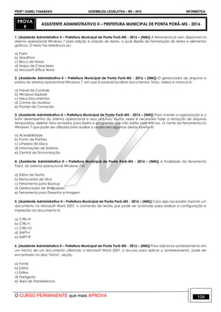 PROFº: DANIEL FUNABASHI ASSEMBLEIA LEGISLATIVA – MS – 2016 INFORMÁTICA
O CURSO PERMANENTE que mais APROVA 104
PROVA
9
ASSISTENTE ADMINISTRATIVO II – PREFEITURA MUNICIPAL DE PONTA PORÃ-MS - 2016
1. (Assistente Administrativo II – Prefeitura Municipal de Ponta Porã-MS - 2016 – (NM)) A ferramenta já vem disponível no
sistema operacional Windows 7 para edição e criação de textos, a qual dispõe de formatação de textos e elementos
gráficos. O texto faz referência ao:
a) Paint
b) WordPad
c) Bloco de Notas
d) Mapa de Caracteres
e) Microsoft Office Word
2. (Assistente Administrativo II – Prefeitura Municipal de Ponta Porã-MS - 2016 – (NM)) O gerenciador de arquivos e
pastas do sistema operacional Windows 7, em que é possível localizar documentos, fotos, vídeos e músicas é:
a) Painel de Controle
b) Windows Explorer
c) Meus Documentos
d) Contas do Usuários
e) Prompt de Comando
3. (Assistente Administrativo II – Prefeitura Municipal de Ponta Porã-MS - 2016 – (NM)) Para manter a organização e o
bom desempenho do sistema operacional e seus arquivos, muitas vezes é necessário fazer a remoção de arquivos
temporários, deletar itens enviados para lixeira e programas que não estão mais em uso. O nome da ferramenta no
Windows 7 que pode ser utilizada para auxiliar o usuário em algumas destas tarefas é:
a) Acessibilidade
b) Ponto de Partida
c) Limpeza de Disco
d) Informações de Sistema
e) Central de Sincronização
4. (Assistente Administrativo II – Prefeitura Municipal de Ponta Porã-MS - 2016 – (NM)) A finalidade da ferramenta
Paint, do sistema operacional Windows 7 é:
a) Editor de Textos
b) Removedor de Vírus
c) Ferramenta para Backup
d) Gerenciador de Wallpapers
e) Ferramenta para Desenho e Imagem
5. (Assistente Administrativo II – Prefeitura Municipal de Ponta Porã-MS - 2016 – (NM)) Caso seja necessário imprimir um
documento no Microsoft Word 2007, o comando de teclas que pode ser acionado para realizar a configuração e
impressão do documento é:
a) CTRL+P
b) CTRL+I
c) CTRL+O
d) SHIFT+I
e) SHIFT+P
6. (Assistente Administrativo II – Prefeitura Municipal de Ponta Porã-MS - 2016 – (NM)) Para adicionar sombreamento em
um trecho de um documento utilizando o Microsoft Word 2007, o recurso para aplicar o sombreamento, pode ser
encontrado na aba “Início”, seção:
a) Fonte
b) Editar
c) Estilos
d) Parágrafo
e) Área de Transferência
 