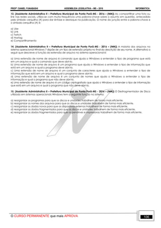 PROFº: DANIEL FUNABASHI ASSEMBLEIA LEGISLATIVA – MS – 2016 INFORMÁTICA
O CURSO PERMANENTE que mais APROVA 106
13. (Assistente Administrativo II – Prefeitura Municipal de Ponta Porã-MS - 2016 – (NM)) Ao compartilhar uma foto ou
link nas redes sociais, utiliza-se com muita frequência uma palavra-chave sobre o assunto em questão, antecedido
pelo símbolo cerquilha (#) para dar ênfase e destaque na publicação. O nome da junção entre a palavra-chave e
o símbolo cerquilha (#) é:
a) Like
b) Link
c) Twitch
d) Hastag
e) Compartilhamento
14. (Assistente Administrativo II – Prefeitura Municipal de Ponta Porã-MS - 2016 – (NM)) A maioria dos arquivos no
sistema operacional Windows 7 dispõe de um tipo de extensão própria no final da descrição de seu nome. A alternativa a
seguir que descreve a função da extensão de arquivo no sistema operacional é:
a) Uma extensão de nome de arquivo é comando que ajuda o Windows a entender o tipo de programa que está
em um arquivo e qual o comando que deve abri-lo.
b) Uma extensão de nome de arquivo é um programa que ajuda o Windows a entender o tipo de informação que
está em um arquivo e qual o programa deve abri-lo.
c) Uma extensão de nome de arquivo é um conjunto de caracteres que ajuda o Windows a entender o tipo de
informação que está em um arquivo e qual o programa deve abri-lo.
d) Uma extensão de nome de arquivo é um conjunto de nomes que ajuda o Windows a entender o tipo de
informação e qual o programa que não deve abri-lo.
e) Uma extensão de nome de arquivo é um código criptografado que ajuda o Windows a entender o tipo de informação
que está em um arquivo e qual o programa que não deve abri-lo.
15. (Assistente Administrativo II – Prefeitura Municipal de Ponta Porã-MS - 2016 – (NM)) O Desfragmentador de Disco
utilizado em sistemas operacionais Windows tem a seguinte função no sistema:
a) reorganizar os programas para que os discos e unidades trabalhem de forma mais eficiente.
b) reorganizar os nomes dos arquivos para que os discos e unidades trabalhem de forma mais eficiente.
c) reorganizar os dados novos para que os dispositivos externos trabalhem de forma mais eficiente.
d) reorganizar os dados fragmentados para que os discos e unidades trabalhem de forma mais eficiente.
e) reorganizar os dados fragmentados para que os pendrives e impressoras trabalhem de forma mais eficiente.
 