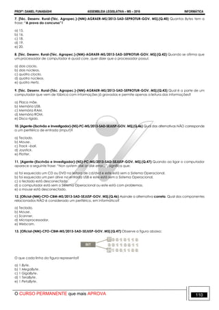 PROFº: DANIEL FUNABASHI ASSEMBLEIA LEGISLATIVA – MS – 2016 INFORMÁTICA
O CURSO PERMANENTE que mais APROVA 110
7. [Téc. Desenv. Rural-(Téc. Agropec.)-(NM)-AGRAER-MS/2013-SAD-SEPROTUR-GOV. MS].(Q.40) Quantos Bytes tem a
frase: “A prova do concurso”?
a) 15.
b) 16.
c) 18.
d) 19.
e) 20.
8. [Téc. Desenv. Rural-(Téc. Agropec.)-(NM)-AGRAER-MS/2013-SAD-SEPROTUR-GOV. MS].(Q.42) Quando se afirma que
um processador de computador é quad core, quer dizer que o processador possui:
a) dois clocks.
b) dois núcleos.
c) quatro clocks.
d) quatro núcleos.
e) quatro Hertz.
9. [Téc. Desenv. Rural-(Téc. Agropec.)-(NM)-AGRAER-MS/2013-SAD-SEPROTUR-GOV. MS].(Q.43) Qual é a parte de um
computador que vem de fábrica com informações já gravadas e permite apenas a leitura das informações?
a) Placa mãe.
b) Memória USB.
c) Memória RAM.
d) Memória ROM.
e) Disco rígido.
10. [Agente-(Escrivão e Investigador)-(NS)-PC-MS/2013-SAD-SEJUSP-GOV. MS].(Q.46) Qual das alternativas NÃO corresponde
a um periférico de entrada (imput)?
a) Teclado.
b) Mouse.
c) Track –ball.
d) Joystick.
e) Plotter.
11. [Agente-(Escrivão e Investigador)-(NS)-PC-MS/2013-SAD-SEJUSP-GOV. MS].(Q.47) Quando ao ligar o computador
aparece a seguinte frase: “Non system disk or disk error...”, significa que:
a) foi esquecido um CD ou DVD na leitora de cd/dvd e este está sem o Sistema Operacional.
b) foi esquecido um pen drive na entrada USB e este está sem o Sistema Operacional.
c) o teclado está desconectado.
d) o computador está sem o Sistema Operacional ou este está com problemas.
e) o mouse está desconectado.
12. [Oficial-(NM)-CFO-CBM-MS/2013-SAD-SEJUSP-GOV. MS].(Q.46) Assinale a alternativa correta. Qual dos componentes
relacionados NÃO é considerado um periférico, em informática?
a) Teclado.
b) Mouse.
c) Scanner.
d) Microprocessador.
e) Webcam.
13. [Oficial-(NM)-CFO-CBM-MS/2013-SAD-SEJUSP-GOV. MS].(Q.47) Observe a figura abaixo:
O que cada linha da figura representa?
a) 1 Byte.
b) 1 MegaByte.
c) 1 GigaByte.
d) 1 TeraByte.
e) 1 PetaByte.
 