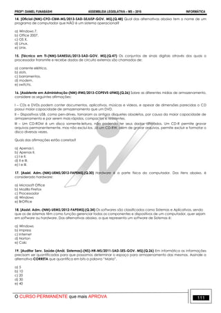 PROFº: DANIEL FUNABASHI ASSEMBLEIA LEGISLATIVA – MS – 2016 INFORMÁTICA
O CURSO PERMANENTE que mais APROVA 111
14. [Oficial-(NM)-CFO-CBM-MS/2013-SAD-SEJUSP-GOV. MS].(Q.48) Qual das alternativas abaixo tem o nome de um
programa de computador que NÃO é um sistema operacional?
a) Windows 7.
b) Office 2007.
c) OS X.
d) Linux.
e) Unix.
15. [Técnico em TI-(NM)-SANESUL/2013-SAD-GOV. MS].(Q.47) Os conjuntos de sinais digitais através dos quais o
processador transmite e recebe dados de circuito externos são chamados de:
a) corrente elétrica.
b) slots.
c) barramentos.
d) modem.
e) switchs.
16. [Assistente em Administração-(NM)-IFMS/2013-COPEVE-UFMS].(Q.26) Sobre as diferentes mídias de armazenamento,
considere as seguintes afirmações:
I – CDs e DVDs podem conter documentos, aplicativos, músicas e vídeos, e apesar de dimensões parecidas o CD
possui maior capacidade de armazenamento que um DVD.
II – Dispositivos USB, como pen-drives, tornaram os antigos disquetes obsoletos, por causa da maior capacidade de
armazenamento e por serem mais rápidos, compactos e resistentes.
III – Um CD-ROM é um disco somente-leitura, não podendo ter seus dados alterados. Um CD-R permite gravar
arquivos permanentemente, mas não excluí-los. Já um CD-RW, além de gravar arquivos, permite excluir e formatar o
disco diversas vezes.
Quais das afirmações estão corretas?
a) Apenas I.
b) Apenas II.
c) I e II.
d) II e III.
e) I e III.
17. [Assist. Adm.-(NM)-UEMS/2012-FAPEMS].(Q.30) Hardware é a parte física do computador. Dos itens abaixo, é
considerado hardware:
a) Microsoft Office
b) Mozilla Firefox
c) Processador
d) Windows
e) BrOffice
18. [Assist. Adm.-(NM)-UEMS/2012-FAPEMS].(Q.34) Os softwares são classificados como Sistemas e Aplicativos, sendo
que os de sistemas têm como função gerenciar todos os componentes e dispositivos de um computador, quer sejam
em software ou hardware. Das alternativas abaixo, a que representa um software de Sistemas é:
a) Windows
b) Impress
c) Internet
d) Norton
e) Calc
19. [Auditor Serv. Saúde-(Anál. Sistemas)-(NS)-HR-MS/2011-SAD-SES-GOV. MS].(Q.26) Em informática as informações
precisam ser quantificadas para que possamos determinar o espaço para armazenamento das mesmas. Assinale a
alternativa CORRETA que quantifica em bits a palavra “Maria”.
a) 5
b) 10
c) 20
d) 30
e) 40
 