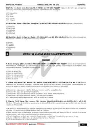 PROFº: DANIEL FUNABASHI ASSEMBLEIA LEGISLATIVA – MS – 2016 INFORMÁTICA
O CURSO PERMANENTE que mais APROVA 112
20. [Auditor Serv. Saúde-(Anál. Sistemas)-(NS)-HR-MS/2011-SAD-SES-GOV. MS].(Q.27) Marque a alternativa que corresponde
ao espaço necessário para armazenar a palavra “aprendizado” no disco rígido.
a) 11 caracteres
b) 11 bites
c) 11 bytes
d) 11 Kbytes
e) 11 Mbytes
21. [Assist. Serv. Saúde II.-(Aux. Serv. Saúde)-(NF)-HR-MS/2011-SAD-SES-GOV. MS].(Q.23) Um kbyte é formado por:
a) 1000 bytes
b) 1004 bytes
c) 1010 bytes
d) 1020 bytes
e) 1024 bytes
22. [Assist. Serv. Saúde II.-(Aux. Serv. Saúde)-(NF)-HR-MS/2011-SAD-SES-GOV. MS].(Q.24) Qual das alternativas abaixo
não descreve o nome de um periférico de computador?
a) Mouse.
b) Teclado.
c) Câmera.
d) Impressora.
e) CPU.
2 CONCEITOS BÁSICOS DE SISTEMAS OPERACIONAIS
WINDOWS 7
1. [Gestor Est. Agrop.-(Ciênc. Contábeis)-(NS)-IAGRO-MS/2013-SAD-SEPROTUR-GOV. MS].(Q.41) A área de armazenamento
temporário de informações que você copiou ou moveu de um lugar, planeja usar em algum outro lugar e está
disponível no Windows 7 Enterprise é chamada de:
a) área de gravação.
b) área de preparação.
c) área de pré-gravação.
d) área de transferência.
e) área de cópia.
2. [Agente Fiscal Agrop.-(Téc. Agropec.-Téc. Agrícola )-(NM)-IAGRO-MS/2013-SAD-SEPROTUR-GOV. MS].(Q.41) Quando
deletamos um arquivo no Windows 7 Enterprise, esse arquivo vai para a lixeira mas continua no computador. No
entanto se quisermos deletá-lo definitivamente do computador como devemos proceder?
a) Selecionar o arquivo com o botão direito do mouse e escolher a opção excluir.
b) Selecionar o arquivo e apertar a tecla Delete.
c) Selecionar o arquivo e pressionar a tecla Shift mais a tecla Delete simultaneamente.
d) Selecionar o arquivo e pressionar a tecla CTRL mais a tecla Delete.
e) c) Selecionar o arquivo e pressionar a tecla Alt mais a tecla Delete.
3. [Agente Fiscal Agrop.-(Téc. Agropec.-Téc. Agrícola )-(NM)-IAGRO-MS/2013-SAD-SEPROTUR-GOV. MS].(Q.42)
Windows 7 Enterprise é um sistema operacional da Microsoft. Qual é a característica que o diferencia das demais
versões do Windows 7?
a) A versão foi desenvolvida para atender a empresas de médio e grande porte. Não é encontrada nas prateleiras
das lojas, sua aquisição só pode ser feita por meio de contrato.
b) Mais voltada para as pequenas empresas, possui diversos recursos que visam facilitar a comunicação entre
computadores e até mesmo impressoras de uma rede corporativa.
c) Uma limitação da versão é que o usuário não pode abrir mais do que três aplicativos ao mesmo tempo.
d) É uma versão intermediária entre as edições Starter e Home Premium.
e) É a versão destinada ao usuário doméstico.
 