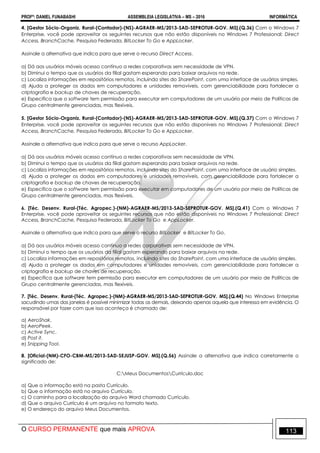 PROFº: DANIEL FUNABASHI ASSEMBLEIA LEGISLATIVA – MS – 2016 INFORMÁTICA
O CURSO PERMANENTE que mais APROVA 113
4. [Gestor Sócio-Organiz. Rural-(Contador)-(NS)-AGRAER-MS/2013-SAD-SEPROTUR-GOV. MS].(Q.36) Com o Windows 7
Enterprise, você pode aproveitar os seguintes recursos que não estão disponíveis no Windows 7 Professional: Direct
Access, BranchCache, Pesquisa Federada, BitLocker To Go e AppLocker.
Assinale a alternativa que indica para que serve o recurso Direct Access.
a) Dá aos usuários móveis acesso contínuo a redes corporativas sem necessidade de VPN.
b) Diminui o tempo que os usuários da filial gastam esperando para baixar arquivos na rede.
c) Localiza informações em repositórios remotos, incluindo sites do SharePoint, com uma interface de usuários simples.
d) Ajuda a proteger os dados em computadores e unidades removíveis, com gerenciabilidade para fortalecer a
criptografia e backup de chaves de recuperação.
e) Especifica que o software tem permissão para executar em computadores de um usuário por meio de Políticas de
Grupo centralmente gerenciadas, mas flexíveis.
5. [Gestor Sócio-Organiz. Rural-(Contador)-(NS)-AGRAER-MS/2013-SAD-SEPROTUR-GOV. MS].(Q.37) Com o Windows 7
Enterprise, você pode aproveitar os seguintes recursos que não estão disponíveis no Windows 7 Professional: Direct
Access, BranchCache, Pesquisa Federada, BitLocker To Go e AppLocker.
Assinale a alternativa que indica para que serve o recurso AppLocker.
a) Dá aos usuários móveis acesso contínuo a redes corporativas sem necessidade de VPN.
b) Diminui o tempo que os usuários da filial gastam esperando para baixar arquivos na rede.
c) Localiza informações em repositórios remotos, incluindo sites do SharePoint, com uma interface de usuário simples.
d) Ajuda a proteger os dados em computadores e unidades removíveis, com gerenciabilidade para fortalecer a
criptografia e backup de chaves de recuperação.
e) Especifica que o software tem permissão para executar em computadores de um usuário por meio de Políticas de
Grupo centralmente gerenciadas, mas flexíveis.
6. [Téc. Desenv. Rural-(Téc. Agropec.)-(NM)-AGRAER-MS/2013-SAD-SEPROTUR-GOV. MS].(Q.41) Com o Windows 7
Enterprise, você pode aproveitar os seguintes recursos que não estão disponíveis no Windows 7 Professional: Direct
Access, BranchCache, Pesquisa Federada, BitLocker To Go e AppLocker.
Assinale a alternativa que indica para que serve o recurso BitLocker e BitLocker To Go.
a) Dá aos usuários móveis acesso contínuo a redes corporativas sem necessidade de VPN.
b) Diminui o tempo que os usuários da filial gastam esperando para baixar arquivos na rede.
c) Localiza informações em repositórios remotos, incluindo sites do SharePoint, com uma interface de usuário simples.
d) Ajuda a proteger os dados em computadores e unidades removíveis, com gerenciabilidade para fortalecer a
criptografia e backup de chaves de recuperação.
e) Especifica que software tem permissão para executar em computadores de um usuário por meio de Políticas de
Grupo centralmente gerenciadas, mas flexíveis.
7. [Téc. Desenv. Rural-(Téc. Agropec.)-(NM)-AGRAER-MS/2013-SAD-SEPROTUR-GOV. MS].(Q.44) No Windows Enterprise
sacudindo umas das janelas é possível minimizar todas as demais, deixando apenas aquela que interessa em evidência. O
responsável por fazer com que isso aconteça é chamado de:
a) AeroShak.
b) AeroPeek.
c) Active Sync.
d) Post it.
e) Snipping Tool.
8. [Oficial-(NM)-CFO-CBM-MS/2013-SAD-SEJUSP-GOV. MS].(Q.56) Assinale a alternativa que indica corretamente o
significado de:
C:Meus DocumentosCurrículo.doc
a) Que a informação está na pasta Currículo.
b) Que a informação está no arquivo Currículo.
c) O caminho para a localização do arquivo Word chamado Currículo.
d) Que o arquivo Currículo é um arquivo no formato texto.
e) O endereço do arquivo Meus Documentos.
 