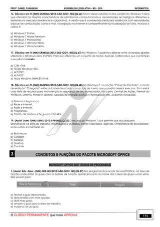 PROFº: DANIEL FUNABASHI ASSEMBLEIA LEGISLATIVA – MS – 2016 INFORMÁTICA
O CURSO PERMANENTE que mais APROVA 115
16. [Técnico em TI-(NM)-SANESUL/2013-SAD-GOV. MS].(Q.66) Foram desenvolvidas muitas versões do Windows 7 para
que atendam às diversas características de plataformas computacionais e necessidades tecnológicas diferentes e
existentes no mercado (residencial e corporativo). A versão que é considerada ideal para residências com necessidades
básicas de computação como e-mail, navegação na Internet e compartilhamento/visualização de fotos, músicas e
vídeos é:
a) Windows 7 Starter.
b) Windows 7 Home Premium.
c) Windows 7 Professional.
d) Windows 7 Ultimate 32bits.
e) Windows 7 Ultimate 64bits.
17. [Técnico em TI-(NM)-SANESUL/2013-SAD-GOV. MS].(Q.67) No Windows 7 podemos alternar entre as janelas abertas
utilizando o Windows Aero (FLIP3D). Para isso utilizamos um conjunto de teclas. Assinale a alternativa que contempla
a sequência correta.
a) CTRL+TAB.
b) Teclas Windows+ESC.
c) ALT+ESC.
d) ALT+ESC.
e) Tecla Windows (WINKEY)+TAB.
18. [Técnico em TI-(NM)-SANESUL/2013-SAD-GOV. MS].(Q.68) No Windows 7, na opção “Painel de Controle”, o modo
de exibição “Categoria” exibe os ícones de acordo com o tipo de tarefa que o usuário desejar executar. Para exibir
uma série de recursos para manutenção e segurança de seu computador, tais como Central de Ações, Firewall do
Windows, Sistema, Windows Update, Opções de energia, Backup e Restauração etc., clicamos na opção:
a) Sistema e Segurança.
b) Rede e Internet.
c) Rede e Internet.
d) Programas.
e) Contas de Usuários e Segurança familiar.
19. [Assist. Adm.-(NM)-UEMS/2012-FAPEMS].(Q.33) O recurso do Windows 7 que permite que se coloquem,
diretamente na área de trabalho, informações e diversões, como: calendário, agenda, temperatura do processador
entre outros, é chamado de:
a) Bibliotecas
b) Gadgets
c) Explorer
d) Desktop
e) Controle
3 CONCEITOS E FUNÇÕES DO PACOTE MICROSOFT OFFICE
MICROSOFT OFFICE 2007 (TODOS OS PROGRAMAS)
1. [Assist. Ativ. Educ.-(NM)-SED-MS/2013-SAD-GOV. MS].(Q.37) Nos programas do pacote Microsoft Office, na faixa de
opções onde estão as guias com os botões de função, aparecem junto ao nome das caixas de grupo umas setas.
Elas servem para:
a) Fechar a guia relacionada.
b) abrir janelas com mais opções.
c) abrir mais guias.
d) arrastar a guia para a área de trabalho.
e) mudar a cor da guia.
 