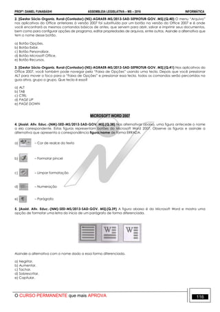 PROFº: DANIEL FUNABASHI ASSEMBLEIA LEGISLATIVA – MS – 2016 INFORMÁTICA
O CURSO PERMANENTE que mais APROVA 116
2. [Gestor Sócio-Organiz. Rural-(Contador)-(NS)-AGRAER-MS/2013-SAD-SEPROTUR-GOV. MS].(Q.40) O menu “Arquivo”
nos aplicativos do Office anteriores à versão 2007 foi substituído por um botão na versão do Office 2007 e é onde
você encontrará os mesmos comandos básicos de antes, que servem para abrir, salvar e imprimir seus documentos,
bem como para configurar opções de programa, editar propriedades de arquivos, entre outros. Assinale a alternativa que
tem o nome desse botão.
a) Botão Opções.
b) Botão Exibir.
c) Botão Personalizar.
d) Botão Microsoft Office.
e) Botão Recursos.
3. [Gestor Sócio-Organiz. Rural-(Contador)-(NS)-AGRAER-MS/2013-SAD-SEPROTUR-GOV. MS].(Q.41) Nos aplicativos do
Office 2007, você também pode navegar pela “Faixa de Opções” usando uma tecla. Depois que você pressionar
ALT para mover o foco para a “Faixa de Opções” e pressionar essa tecla, todos os comandos serão percorridos na
guia ativa, grupo a grupo. Que tecla é essa?
a) ALT
b) TAB
c) CTRL
d) PAGE UP
e) PAGE DOWN
MICROSOFT WORD 2007
4. [Assist. Ativ. Educ.-(NM)-SED-MS/2013-SAD-GOV. MS].(Q.38) Nas alternativas abaixo, uma figura antecede o nome
a ela correspondente. Estas figuras representam botões do Microsoft Word 2007. Observe as figuras e assinale a
alternativa que apresenta a correspondência figura/nome de forma ERRADA.
a) – Cor de realce do texto
b) – Formatar pincel
c) – Limpar formatação
d) – Numeração
e) – Parágrafo
5. [Assist. Ativ. Educ.-(NM)-SED-MS/2013-SAD-GOV. MS].(Q.39) A figura abaixo é do Microsoft Word e mostra uma
opção de formatar uma letra do início de um parágrafo de forma diferenciada.
Assinale a alternativa com o nome dado a essa forma diferenciada.
a) Negritar.
b) Aumentar.
c) Tachar.
d) Sobrescritar.
e) Capitular.
 