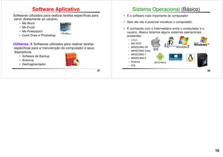 Software Aplicativo
Softwares utilizados para realizar tarefas específicas para
servir diretamente ao usuário.
• Ms-Word
• Ms-Excel
• Ms-Powerpoint
• Corel Draw e Photoshop
37
Utilitários Softwares utilizados para realizar tarefas
específicas para a manutenção do computador e seus
dispositivos.
• Software de Backup
• Antivirus
• Desfragmentador
Sistema Operacional (Básico)
• É o software mais importante do computador
• Sem ele não é possível inicializar o computador.
• É conhecido com o intermediário entre o computador e o
usuário. Abaixo listamos alguns sistemas operacionais
existentes:
– Linux
38
– Linux
– MS-DOS
– WINDOWS XP
– WINDOWS Vista
– WINDOWS 7
– WINDOWS 8
– Android
– iOS
10
 