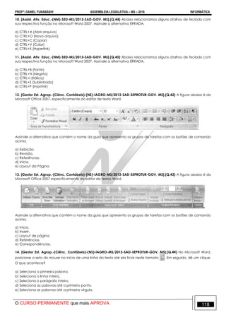 PROFº: DANIEL FUNABASHI ASSEMBLEIA LEGISLATIVA – MS – 2016 INFORMÁTICA
O CURSO PERMANENTE que mais APROVA 118
10. [Assist. Ativ. Educ.-(NM)-SED-MS/2013-SAD-GOV. MS].(Q.44) Abaixo relacionamos alguns atalhos de teclado com
sua respectiva função no Microsoft Word 2007. Assinale a alternativa ERRADA.
a) CTRL+A (Abrir arquivo)
b) CTRL+O (Novo arquivo)
c) CTRL+C (Copiar)
d) CTRL+V (Colar)
e) CTRL+X (Hyperlink)
11. [Assist. Ativ. Educ.-(NM)-SED-MS/2013-SAD-GOV. MS].(Q.45) Abaixo relacionamos alguns atalhos de teclado com
sua respectiva função no Microsoft Word 2007. Assinale a alternativa ERRADA.
a) CTRL+B (Fonte)
b) CTRL+N (Negrito)
c) CTRL+I (Itálico)
d) CTRL+S (Sublinhado)
e) CTRL+P (Imprimir)
12. [Gestor Est. Agrop.-(Ciênc. Contábeis)-(NS)-IAGRO-MS/2013-SAD-SEPROTUR-GOV. MS].(Q.42) A figura abaixo é do
Microsoft Office 2007, especificamente do editor de texto Word.
Assinale a alternativa que contém o nome da guia que apresenta os grupos de tarefas com os botões de comando
acima.
a) Exibição.
b) Revisão.
c) Referências.
d) Início.
e) Layout da Página.
13. [Gestor Est. Agrop.-(Ciênc. Contábeis)-(NS)-IAGRO-MS/2013-SAD-SEPROTUR-GOV. MS].(Q.43) A figura abaixo é do
Microsoft Office 2007 especificamente do editor de textos Word.
Assinale a alternativa que contém o nome da guia que apresenta os grupos de tarefas com os botões de comando
acima.
a) Início.
b) Inserir.
c) Layout de página.
d) Referências.
e) Correspondências.
14. [Gestor Est. Agrop.-(Ciênc. Contábeis)-(NS)-IAGRO-MS/2013-SAD-SEPROTUR-GOV. MS].(Q.44) No Microsoft Word,
posicione a seta do mouse no início de uma linha do texto até ela ficar neste formato . Em seguida, dê um clique.
O que acontece?
a) Seleciona a primeira palavra.
b) Seleciona a linha inteira.
c) Seleciona o parágrafo inteiro.
d) Seleciona as palavras até o primeiro ponto.
e) Seleciona as palavras até a primeira vírgula.
 