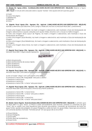 PROFº: DANIEL FUNABASHI ASSEMBLEIA LEGISLATIVA – MS – 2016 INFORMÁTICA
O CURSO PERMANENTE que mais APROVA 119
15. [Gestor Est. Agrop.-(Ciênc. Contábeis)-(NS)-IAGRO-MS/2013-SAD-SEPROTUR-GOV. MS].(Q.45) Observe a figura:
. O círculo está colocado sobre a opção “bordas”. Esta opção está em qual das guias?
a) Inserir.
b) Layout de página.
c) Referências.
d) Exibição.
e) Início.
16. [Agente Fiscal Agrop.-(Téc. Agropec.-Téc. Agrícola )-(NM)-IAGRO-MS/2013-SAD-SEPROTUR-GOV. MS].(Q.43)
Assinale a alternativa que descreve como corrigir a nitidez de uma foto no Microsoft Word 2007, corretamente.
a) Insira uma imagem (Guia Inserir). Ao inserir a imagem e selecioná-la, será mostrada a Guia de Manipulação de
Imagens; selecionamos a opção correções e em ajustar nitidez; clicamos com o mouse na melhor imagem.
b) Insira uma imagem (Guia Layout de Página). Ao inserir a imagem e selecioná-la, será mostrada a Guia de
Manipulação de Imagens.
c) Insira uma imagem (Guia Revisão). Ao inserir a imagem e selecioná-la, será mostrada a Guia de Manipulação de
Imagens.
d) Insira uma imagem (Guia Referências). Ao inserir a imagem e selecioná-la, será mostrada a Guia de Manipulação
de Imagens.
e) Insira uma imagem (Guia Início). Ao inserir a imagem e selecioná-la, será mostrada a Guia de Manipulação de
Imagens.
17. [Agente Fiscal Agrop.-(Téc. Agropec.-Téc. Agrícola )-(NM)-IAGRO-MS/2013-SAD-SEPROTUR-GOV. MS].(Q.44) No
Microsoft Word 2007, a figura abaixo representa:
a) Barra de gravação.
b) Barra de ferramentas de acesso rápido.
c) Barra de Retorno.
d) Guia de Retorno.
e) Guio de Gravação.
18. [Agente Fiscal Agrop.-(Téc. Agropec.-Téc. Agrícola )-(NM)-IAGRO-MS/2013-SAD-SEPROTUR-GOV. MS].(Q.45) No
Microsoft Word 2007, para selecionarmos uma palavra podemos:
a) dar um duplo “clique” com o mouse em cima dela.
b) pressionar a tecla CTRL mais a tecla “seta para a direita”.
c) pressionar a tecla Home.
d) pressionar a tecla End.
e) pressionar a tecla CTRL + a tecla “seta para baixo”.
19. [Agente Fiscal Agrop.-(Téc. Agropec.-Téc. Agrícola )-(NM)-IAGRO-MS/2013-SAD-SEPROTUR-GOV. MS].(Q.46) No
Microsoft Word 2007, para irmos para o final do documento podemos:
a) pressionar a tecla CTRL + a tecla Home
b) pressionar a tecla CTRL + a tecla “seta para a direita”.
c) pressionar a tecla Home.
d) pressionar a tecla CTRL + a tecla End.
e) pressionar a tecla CTRL + a tecla “seta para baixo”.
20. [Gestor Sócio-Organiz. Rural-(Contador)-(NS)-AGRAER-MS/2013-SAD-SEPROTUR-GOV. MS].(Q.42) A primeira guia
no Word 2007 é a guia “Início”. O Word é usado principalmente para escrever, portanto os comandos da guia
“Início” são os usados com mais frequência para escrever documentos, comandos de formatação de fonte (no
grupo Fonte), opções de parágrafo (no grupo Parágrafo) e estilos de texto (no grupo Estilos). Nessa guia encontramos
um comando (botão) chamado “Formatar pincel”. Em que grupo ele se encontra?
a) Grupo Edição.
b) Grupo Parágrafo.
c) Grupo Estilo.
d) Grupo Área de transferência.
e) Grupo Fonte.
 