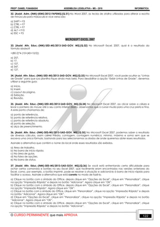 PROFº: DANIEL FUNABASHI ASSEMBLEIA LEGISLATIVA – MS – 2016 INFORMÁTICA
O CURSO PERMANENTE que mais APROVA 122
32. [Assist. Adm.-(NM)-UEMS/2012-FAPEMS].(Q.31) No Word 2007, as teclas de atalho utilizadas para alterar a escrita
de minúscula para maiúscula e vice-versa são:
a) SHIFT + F3
b) CTRL + F7
c) CTRL + F7
d) ALT + F10
e) ESC + F3
MICROSOFT EXCEL 2007
33. [Assist. Ativ. Educ.-(NM)-SED-MS/2013-SAD-GOV. MS].(Q.32) No Microsoft Excel, 2007, qual é o resultado da
fórmula abaixo?
=(80-2)*4-(10+(40+10/2))
a) 257.
b) 17.
c) 107.
d) 347.
e) 127.
34. [Assist. Ativ. Educ.-(NM)-SED-MS/2013-SAD-GOV. MS].(Q.33) No Microsoft Excel 2007, você pode ocultar as “Linhas
de Grade” para que sua planilha fique ainda mais bela. Para desabilitar a opção “Exibir Linhas de Grade”, devemos
utilizar a seguinte guia:
a) Início.
b) Inserir.
c) Layout da página.
d) Exibição.
e) Revisão.
35. [Assist. Ativ. Educ.-(NM)-SED-MS/2013-SAD-GOV. MS].(Q.34) No Microsoft Excel 2007, ao clicar sobre a célula e
levar o ponteiro do mouse até o seu canto inferior direito, observamos que o cursor muda para uma cruz preta e fina.
A este ponto chamamos de:
a) ponto de referência.
b) ponto de referência relativa.
c) ponto de referência absoluta.
d) ponto de seleção.
e) alça de preenchimento.
36. [Assist. Ativ. Educ.-(NM)-SED-MS/2013-SAD-GOV. MS].(Q.35) No Microsoft Excel 2007, podemos saber o resultado
de diversos cálculos, assim como média, contagem, contagem numérica, mínimo, máximo e soma sem que se
escreva uma única fórmula, bastando para isso selecionarmos os dados de onde queremos obter esses resultados.
Assinale a alternativa que contém o nome do local onde esses resultados são exibidos.
a) Área de trabalho.
b) Na barra de início rápido.
c) Na área de guias.
d) Na faixa de opções.
e) Na barra de status.
37. [Assist. Ativ. Educ.-(NM)-SED-MS/2013-SAD-GOV. MS].(Q.36) Se você está enfrentando certa dificuldade para
achar certos comandos e botões no seu Excel 2007, que facilmente eram encontrados nas versões anteriores do
Excel, como, por exemplo, o botão imprimir, pode-se resolver a situação e adicioná-lo à barra de início rápido para
facilitar o acesso. Assinale a alternativa que está correta no modo de fazê-lo.
a) Clique no botão com o símbolo do Office, depois clique em “Opções do Excel”, clique em “Personalizar”, clique
na opção “Impressão Rápida” e depois no botão “Adicionar”. Agora clique em “OK”.
b) Clique no botão com o símbolo do Office, depois clique em “Opções do Excel”, clique em “Personalizar”, clique
na opção “Impressão Rápida”. Agora clique em “OK”.
c) Clique no botão com o símbolo do Office, clique em “Personalizar”, clique na opção “Impressão Rápida” e depois
no botão “Adicionar”. Agora clique em “OK”.
d) Clique em “Opções do Excel”, clique em “Personalizar”, clique na opção “Impressão Rápida” e depois no botão
“Adicionar”. Agora clique em “OK”.
e) Clique no botão com o símbolo do Office, depois clique em “Opções do Excel”, clique em “Personalizar”, clique
na opção “Impressão Rápida” e depois no botão “Adicionar”.
 