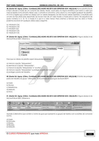 PROFº: DANIEL FUNABASHI ASSEMBLEIA LEGISLATIVA – MS – 2016 INFORMÁTICA
O CURSO PERMANENTE que mais APROVA 123
38. [Gestor Est. Agrop.-(Ciênc. Contábeis)-(NS)-IAGRO-MS/2013-SAD-SEPROTUR-GOV. MS].(Q.46) Numa planilha Excel,
é fácil calcular a moda de um conjunto de valores. Moda, você sabe, é a figura estatística que indica o valor que
mais se repete numa amostra. Nesse caso, a amostra é uma linha, uma coluna ou uma região qualquer da planilha.
A1:C4 é a região que contém as células com os valores desejados. Se não houver valores repetidos, o resultado será
um erro do tipo N/D (não disponível). Se houver mais de um valor modal, a moda será o menor. Na sequência de
quaro números 3, 3, 10, 10, a moda é 3, que é o valor menor. Para criarmos a fórmula que nos dará a moda,
podemos escrever em qualquer célula vazia o seguinte:
a) =Moda(A1:C4)
b) =Mode(A1:C4)
c) =Modi(A1:C4)
d) =Modo(A1:C4)
e) =Modu(A1:C4)
39. [Gestor Est. Agrop.-(Ciênc. Contábeis)-(NS)-IAGRO-MS/2013-SAD-SEPROTUR-GOV. MS].(Q.47) A figura abaixo é do
Microsoft Excel 2007. Observe-a.
Para que as células da planilha sejam bloqueadas devemos:
a) marcar a opção “bloqueadas”.
b) desmarcar a opção “bloqueadas”.
c) marcar as opções “bloqueadas” e “ocultas”.
d) marcar a opção “bloqueadas” e proteger a pasta de trabalho.
e) proteger a pasta de trabalho.
40. [Gestor Est. Agrop.-(Ciênc. Contábeis)-(NS)-IAGRO-MS/2013-SAD-SEPROTUR-GOV. MS].(Q.48) O botão de proteger
pasta de trabalho do grupo “alterações” é encontrado em qual guia do Excel 2007?
a) Inserir.
b) Revisar.
c) Referências.
d) Exibição.
e) Início.
41. [Gestor Est. Agrop.-(Ciênc. Contábeis)-(NS)-IAGRO-MS/2013-SAD-SEPROTUR-GOV. MS].(Q.49) A figura abaixo é do
Microsoft Excel 2007. Observe-a:
Assinale a alternativa que contém o nome da guia que apresenta os grupos de tarefas com os botões de comando
acima.
a) Inserir.
b) Fórmulas.
c) Dados.
d) Revisão.
e) Exibição.
 