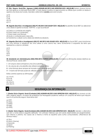 PROFº: DANIEL FUNABASHI ASSEMBLEIA LEGISLATIVA – MS – 2016 INFORMÁTICA
O CURSO PERMANENTE que mais APROVA 125
47. [Téc. Desenv. Rural-(Téc. Agropec.)-(NM)-AGRAER-MS/2013-SAD-SEPROTUR-GOV. MS].(Q.48) Existem diversas formas
de criar gráficos no Microsoft Excel 2007. A mais rápida e prática é selecionando as células que contêm os dados e
apertar uma tecla de função. Assinale a alternativa correta para esta função.
a) F2
b) F5
c) F8
d) F10
e) F11
48. [Agente-(Escrivão e Investigador)-(NS)-PC-MS/2013-SAD-SEJUSP-GOV. MS].(Q.54) Na planilha Excel 2007 ao selecionar
uma célula e apertar as teclas “Shift+F2”, o que acontece?
a) Coloco o conteúdo em negrito.
b) Posso inserir um comentário.
c) Posso inserir uma fórmula.
d) Mudo o conteúdo para caixa alta.
e) Transformo a célula numa célula de referência absoluta.
49. [Agente-(Escrivão e Investigador)-(NS)-PC-MS/2013-SAD-SEJUSP-GOV. MS].(Q.55) No Excel 2007, para transformar
em uma fórmula a referência de uma célula a uma coluna fixa, devo acrescentar à esquerda da letra que
representa a coluna o símbolo:
a) @.
b) #.
c) $.
d) %.
e) &.
50. [Assistente em Administração-(NM)-IFMS/2013-COPEVE-UFMS].(Q.30) Considere as afirmações abaixo relativas ao
Microsoft Excel, versão 2007.
I – Um arquivo deve armazenar uma única planilha.
II – As colunas de uma planilha são referenciadas por letras.
III – Uma fórmula deve sempre ser iniciada com o sinal de igual.
IV – A barra de fórmulas pode ser utilizada para se inserir textos em uma célula.
Estão corretas apenas as afirmações:
a) I, II e IV.
b) II e III.
c) II e IV.
d) I, III e IV.
e) II, III e IV.
4 SEGURANÇA DA INFORMAÇÃO
1. [Gestor Sócio-Organiz. Rural-(Contador)-(NS)-AGRAER-MS/2013-SAD-SEPROTUR-GOV. MS].(Q.47) Ao acessar um site
(sítio, página) seguro, na barra de endereços do Navegador podemos verificar um conjunto de letras que indicam
que é um protocolo seguro. Essas letras são:
a) HTTP:
b) HTML:
c) HTPST:
d) HURL:
e) HTTPS:
2. [Gestor Sócio-Organiz. Rural-(Contador)-(NS)-AGRAER-MS/2013-SAD-SEPROTUR-GOV. MS].(Q.49) Assinale a alternativa
que tem o nome dado à seguinte definição: “Um software malicioso que vem sendo desenvolvido por programadores,
que infecta o sistema, faz cópias de si mesmo e tenta se espalhar para outros computadores, utilizando-se de
diversos meios.”
a) Vírus
b) Worm (Verme)
c) Spyware
d) Spam
e) Phishing
 