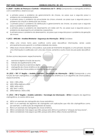 PROFº: DANIEL FUNABASHI ASSEMBLEIA LEGISLATIVA – MS – 2016 INFORMÁTICA
O CURSO PERMANENTE que mais APROVA 127
8. (ESAF – Auditor de Finanças e Controle – Infraestrutura de TI – 2012) Comparando a criptografia simétrica
com a assimétrica, observa-se que
a) a primeira possui o problema do gerenciamento de chaves, ao passo que a segunda possui o
problema da complexidade binária.
b) a primeira possui o problema da privacidade da chave universal, ao passo que a segunda possui o
problema da criação e distribuição de chaves.
c) a primeira possui o problema da distribuição e gerenciamento de chaves, ao passo que a segunda
possui o problema de desempenho.
d) a primeira possui o problema do desempenho em redes sem fio, ao passo que a segunda possui o
problema do desempenho em ambientes corporativos.
e) A primeira possui o problema do desempenho, ao passo que a segunda possui o problema da geração
de chaves.
9. (FCC – MPE/MA – Analista Ministerial – Segurança da Informação - 2013) Considere:
I. Utiliza uma chave tanto para codificar como para decodificar informações, sendo usada
principalmente para garantir a confidencialidade dos dados.
II. Utiliza duas chaves distintas: uma pública, que pode ser livremente divulgada, e uma privada. Quando
uma informação é codificada com uma das chaves, somente a outra chave do par pode decodificá-
la.
Os itens acima descrevem, respectivamente,
a) assinatura digital e função de resumo.
b) método de espelhamento e PKI.
c) função de resumo e assinatura digital.
d) criptografia de chave simétrica e de chave assimétrica.
e) criptografia de chave pública e método de espalhamento.
10. (FCC – TRT 11ª Região – Analista Judiciário – Tecnologia da Informação - 2012) Corresponde a uma
função de hash criptográfico, a um algoritmo de criptografia simétrica e a um algoritmo de chave pública,
respectivamente,
a) SHA-1, DES e RSA.
b) MD5, Diffie-Hellman e RSA.
c) 3DES, MD5 e RC5.
d) AES, SHA-1 e RC6.
e) Diffie-Hellman, MD5 e DES.
11. (FCC – TRT 6ª Região – Analista Judiciário – Tecnologia da Informação - 2012) A respeito de algoritmos
criptográficos, é correto afirma que
a) AES é um exemplo de criptografia de chave assimétrica.
b) SAH1 é um exemplo de algoritmo de criptografia com aplicações que não são criptográficas como,
por exemplo, a verificação de integridade de dados.
c) RSA é um exemplo de criptografia de chave simétrica.
d) DES é considerado mais seguro que AES, porque este último é suscetível a “ataques de força bruta”.
e) AES é considerado mais seguro que DES, porque este último utiliza chaves assimétricas.
 